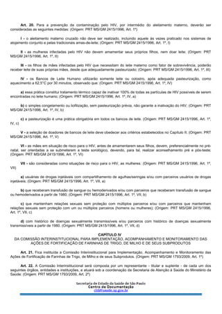Art. 20. Para a prevenção da contaminação pelo HIV, por intermédio do aleitamento materno, deverão ser
consideradas as seguintes medidas: (Origem: PRT MS/GM 2415/1996, Art. 1º)
I - o aleitamento materno cruzado não deve ser realizado, incluindo aquele às vezes praticado nos sistemas de
alojamento conjunto e pelas tradicionais amas-de-leite; (Origem: PRT MS/GM 2415/1996, Art. 1º, I)
II - as mulheres infectadas pelo HIV não devem amamentar seus próprios filhos, nem doar leite; (Origem: PRT
MS/GM 2415/1996, Art. 1º, II)
III - os filhos de mães infectadas pelo HIV que necessitam do leite materno como fator de sobrevivência, poderão
receber leite de suas próprias mães, desde que adequadamente pasteurizado; (Origem: PRT MS/GM 2415/1996, Art. 1º, III)
IV - os Bancos de Leite Humano utilizarão somente leite ou colostro, após adequada pasteurização, como
aquecimento a 62,5°C por 30 minutos, observado que: (Origem: PRT MS/GM 2415/1996, Art. 1º, IV)
a) essa prática constitui tratamento térmico capaz de inativar 100% de todas as partículas de HIV possíveis de serem
encontradas no leite humano; (Origem: PRT MS/GM 2415/1996, Art. 1º, IV, a)
b) o simples congelamento ou liofilização, sem pasteurização prévia, não garante a inativação do HIV; (Origem: PRT
MS/GM 2415/1996, Art. 1º, IV, b)
c) a pasteurização é uma prática obrigatória em todos os bancos de leite. (Origem: PRT MS/GM 2415/1996, Art. 1º,
IV, c)
V - a seleção de doadores de bancos de leite deve obedecer aos critérios estabelecidos no Capítulo II; (Origem: PRT
MS/GM 2415/1996, Art. 1º, V)
VI - as mães em situação de risco para o HIV, antes de amamentarem seus filhos, devem, preferencialmente no pré-
natal, ser orientadas a se submeterem a teste sorológico, devendo, para tal, realizar aconselhamento pré e pós-teste;
(Origem: PRT MS/GM 2415/1996, Art. 1º, VI)
VII - são consideradas como situações de risco para o HIV, as mulheres: (Origem: PRT MS/GM 2415/1996, Art. 1º,
VII)
a) usuárias de drogas injetáveis com compartilhamento de agulhas/seringas e/ou com parceiros usuários de drogas
injetáveis; (Origem: PRT MS/GM 2415/1996, Art. 1º, VII, a)
b) que receberam transfusão de sangue ou hemoderivados e/ou com parceiros que receberam transfusão de sangue
ou hemoderivados a partir de 1980; (Origem: PRT MS/GM 2415/1996, Art. 1º, VII, b)
c) que mantenham relações sexuais sem proteção com múltiplos parceiros e/ou com parceiros que mantenham
relações sexuais sem proteção com um ou múltiplos parceiros (homens ou mulheres); (Origem: PRT MS/GM 2415/1996,
Art. 1º, VII, c)
d) com histórico de doenças sexualmente transmissíveis e/ou parceiros com histórico de doenças sexualmente
transmissíveis a partir de 1980. (Origem: PRT MS/GM 2415/1996, Art. 1º, VII, d)
CAPÍTULO IV
DA COMISSÃO INTERINSTITUCIONAL PARA IMPLEMENTAÇÃO, ACOMPANHAMENTO E MONITORAMENTO DAS
AÇÕES DE FORTIFICAÇÃO DE FARINHAS DE TRIGO, DE MILHO E DE SEUS SUBPRODUTOS
Art. 21. Fica instituída a Comissão Interinstitucional para Implementação, Acompanhamento e Monitoramento das
Ações de Fortificação de Farinhas de Trigo, de Milho e de seus Subprodutos. (Origem: PRT MS/GM 1793/2009, Art. 1º)
Art. 22. A Comissão Interinstitucional será composta por um representante - titular e suplente - de cada um dos
seguintes órgãos, entidades e instituições, e atuará sob a coordenação da Secretaria de Atenção à Saúde do Ministério da
Saúde: (Origem: PRT MS/GM 1793/2009, Art. 2º)
 