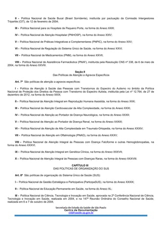 II - Política Nacional de Saúde Bucal (Brasil Sorridente), instituída por pactuação da Comissão Intergestores
Tripartite (CIT), de 12 de fevereiro de 2004;
III - Política Nacional para os Hospitais de Pequeno Porte, na forma do Anexo XXIII;
IV - Política Nacional de Atenção Hospitalar (PNHOSP), na forma do Anexo XXIV;
V - Política Nacional de Práticas Integrativas e Complementares (PNPIC), na forma do Anexo XXV;
VI - Política Nacional de Regulação do Sistema Único de Saúde, na forma do Anexo XXVI;
VII - Política Nacional de Medicamentos (PNM), na forma do Anexo XXVII;
VIII - Política Nacional de Assistência Farmacêutica (PNAF), instituída pela Resolução CNS nº 338, de 6 de maio de
2004, na forma do Anexo XXVIII.
Seção II
Das Políticas de Atenção a Agravos Específicos
Art. 7º São políticas de atenção a agravos específicos:
I - Política de Atenção à Saúde das Pessoas com Transtornos do Espectro do Autismo no âmbito da Política
Nacional de Proteção dos Direitos da Pessoa com Transtorno do Espectro Autista, instituída pela Lei nº 12.764, de 27 de
dezembro de 2012, na forma do Anexo XXIX;
II - Política Nacional de Atenção Integral em Reprodução Humana Assistida, na forma do Anexo XXX;
III - Política Nacional de Atenção Cardiovascular de Alta Complexidade, na forma do Anexo XXXI;
IV - Política Nacional de Atenção ao Portador de Doença Neurológica, na forma do Anexo XXXII;
V - Política Nacional de Atenção ao Portador de Doença Renal, na forma do Anexo XXXIII;
VI - Política Nacional de Atenção de Alta Complexidade em Traumato-Ortopedia, na forma do Anexo XXXIV;
VII - Política Nacional de Atenção em Oftalmologia (PNAO), na forma do Anexo XXXV;
VIII - Política Nacional de Atenção Integral às Pessoas com Doença Falciforme e outras Hemoglobinopatias, na
forma do Anexo XXXVI;
IX - Política Nacional de Atenção Integral em Genética Clínica, na forma do Anexo XXXVII;
X - Política Nacional de Atenção Integral às Pessoas com Doenças Raras, na forma do Anexo XXXVIII.
CAPÍTULO III
DAS POLÍTICAS DE ORGANIZAÇÃO DO SUS
Art. 8º São políticas de organização do Sistema Único de Saúde (SUS):
I - Política Nacional de Gestão Estratégica e Participativa (ParticipaSUS), na forma do Anexo XXXIX;
II - Política Nacional de Educação Permanente em Saúde, na forma do Anexo XL;
III - Política Nacional de Ciência, Tecnologia e Inovação em Saúde, aprovada na 2ª Conferência Nacional de Ciência,
Tecnologia e Inovação em Saúde, realizada em 2004, e na 147ª Reunião Ordinária do Conselho Nacional de Saúde,
realizada em 6 e 7 de outubro de 2004;
 