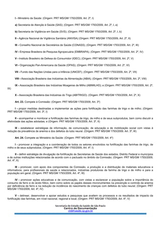 I - Ministério da Saúde: (Origem: PRT MS/GM 1793/2009, Art. 2º, I)
a) Secretaria de Atenção à Saúde (SAS); (Origem: PRT MS/GM 1793/2009, Art. 2º, I, a)
b) Secretaria de Vigilância em Saúde (SVS); (Origem: PRT MS/GM 1793/2009, Art. 2º, I, b)
II - Agência Nacional de Vigilância Sanitária (ANVISA) (Origem: PRT MS/GM 1793/2009, Art. 2º, II)
III - Conselho Nacional de Secretários de Saúde (CONASS); (Origem: PRT MS/GM 1793/2009, Art. 2º, III)
IV - Empresa Brasileira de Pesquisa Agropecuária (EMBRAPA); (Origem: PRT MS/GM 1793/2009, Art. 2º, IV)
V - Instituto Brasileiro de Defesa do Consumidor (IDEC); (Origem: PRT MS/GM 1793/2009, Art. 2º, V)
VI - Organização Pan-Americana da Saúde (OPAS); (Origem: PRT MS/GM 1793/2009, Art. 2º, VI)
VII - Fundo das Nações Unidas para a Infância (UNICEF); (Origem: PRT MS/GM 1793/2009, Art. 2º, VII)
VIII - Associação Brasileira das Indústrias da Alimentação (ABIA); (Origem: PRT MS/GM 1793/2009, Art. 2º, VIII)
IX - Associação Brasileira das Indústrias Moageiras de Milho (ABIMILHO); e (Origem: PRT MS/GM 1793/2009, Art. 2º,
IX)
X - Associação Brasileira das Indústrias do Trigo (ABITRIGO). (Origem: PRT MS/GM 1793/2009, Art. 2º, X)
Art. 23. Compete à Comissão: (Origem: PRT MS/GM 1793/2009, Art. 3º)
I - propor medidas destinadas a implementar as ações para fortificação das farinhas de trigo e de milho; (Origem:
PRT MS/GM 1793/2009, Art. 3º, I)
II - acompanhar e monitorar a fortificação das farinhas de trigo, de milho e de seus subprodutos, bem como discutir a
efetividade das ações adotadas; e (Origem: PRT MS/GM 1793/2009, Art. 3º, II)
III - estabelecer estratégias de informação, de comunicação, de educação e de mobilização social com vistas à
redução da prevalência de anemia e dos defeitos do tubo neural. (Origem: PRT MS/GM 1793/2009, Art. 3º, III)
Art. 24. Compete ao Ministério da Saúde: (Origem: PRT MS/GM 1793/2009, Art. 4º)
I - promover a integração e a coordenação de todos os setores envolvidos na fortificação das farinhas de trigo, de
milho e de seus subprodutos; (Origem: PRT MS/GM 1793/2009, Art. 4º, I)
II - definir estratégia de divulgação da fortificação às Secretarias de Saúde dos estados, Distrito Federal e municípios
e de outras instituições relacionadas de acordo com o pactuado no âmbito da Comissão; (Origem: PRT MS/GM 1793/2009,
Art. 4º, II)
III - promover, com apoio dos componentes da Comissão, a produção e a distribuição de materiais educativos e
informativos, para profissionais de saúde e relacionados, indústrias produtoras de farinha de trigo e de milho e para a
população em geral; (Origem: PRT MS/GM 1793/2009, Art. 4º, III)
IV - promover ações educativas e de comunicação, com vistas a esclarecer a população sobre a importância do
consumo de ferro e do ácido fólico, bem como sobre os papéis desses micronutrientes na prevenção e controle da anemia
por deficiência de ferro e na redução da incidência do nascimento de crianças com defeitos do tubo neural; (Origem: PRT
MS/GM 1793/2009, Art. 4º, IV)
V - delinear, desenvolver e apoiar estudos e pesquisas que avaliem os processos e os resultados de impacto da
fortificação das farinhas, em nível nacional, regional e local; (Origem: PRT MS/GM 1793/2009, Art. 4º, V)
 