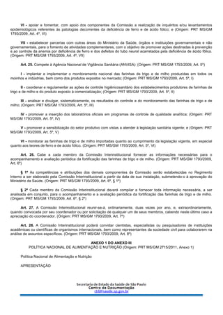 VI - apoiar e fomentar, com apoio dos componentes da Comissão a realização de inquéritos e/ou levantamentos
epidemiológicos referentes às patologias decorrentes da deficiência de ferro e de ácido fólico; e (Origem: PRT MS/GM
1793/2009, Art. 4º, VI)
VII - estabelecer parcerias com outras áreas do Ministério da Saúde, órgãos e instituições governamentais e não
governamentais, para o fomento de atividades complementares, com o objetivo de promover ações destinadas à prevenção
e ao controle da anemia por deficiência de ferro e dos defeitos do tubo neural acarretados pela deficiência de ácido fólico.
(Origem: PRT MS/GM 1793/2009, Art. 4º, VII)
Art. 25. Compete à Agência Nacional de Vigilância Sanitária (ANVISA): (Origem: PRT MS/GM 1793/2009, Art. 5º)
I - implantar e implementar o monitoramento nacional das farinhas de trigo e de milho produzidas em todos os
moinhos e indústrias, bem como dos produtos expostos no mercado; (Origem: PRT MS/GM 1793/2009, Art. 5º, I)
II - coordenar e regulamentar as ações de controle higiênicosanitário dos estabelecimentos produtores de farinhas de
trigo e de milho e do produto exposto à comercialização; (Origem: PRT MS/GM 1793/2009, Art. 5º, II)
III - analisar e divulgar, sistematicamente, os resultados do controle e do monitoramento das farinhas de trigo e de
milho; (Origem: PRT MS/GM 1793/2009, Art. 5º, III)
IV - promover a inserção dos laboratórios oficiais em programas de controle de qualidade analítica; (Origem: PRT
MS/GM 1793/2009, Art. 5º, IV)
V - promover a sensibilização do setor produtivo com vistas a atender à legislação sanitária vigente; e (Origem: PRT
MS/GM 1793/2009, Art. 5º, V)
VI - monitorar as farinhas de trigo e de milho importadas quanto ao cumprimento da legislação vigente, em especial
quanto aos teores de ferro e de ácido fólico. (Origem: PRT MS/GM 1793/2009, Art. 5º, VI)
Art. 26. Cabe a cada membro da Comissão Interinstitucional fornecer as informações necessárias para o
acompanhamento e avaliação periódica da fortificação das farinhas de trigo e de milho. (Origem: PRT MS/GM 1793/2009,
Art. 6º)
§ 1º As competências e atribuições dos demais componentes da Comissão serão estabelecidas no Regimento
Interno a ser elaborado pela Comissão Interinstitucional a partir da data de sua instalação, submetendo-o à aprovação do
Ministério da Saúde. (Origem: PRT MS/GM 1793/2009, Art. 6º, § 1º)
§ 2º Cada membro da Comissão Interinstitucional deverá compilar e fornecer toda informação necessária, a ser
analisada em conjunto, para o acompanhamento e a avaliação periódica da fortificação das farinhas de trigo e de milho.
(Origem: PRT MS/GM 1793/2009, Art. 6º, § 2º)
Art. 27. A Comissão Interinstitucional reunir-se-á, ordinariamente, duas vezes por ano, e, extraordinariamente,
quando convocada por seu coordenador ou por solicitação de qualquer um de seus membros, cabendo neste último caso a
apreciação do coordenador. (Origem: PRT MS/GM 1793/2009, Art. 7º)
Art. 28. A Comissão Interinstitucional poderá convidar cientistas, especialistas ou pesquisadores de instituições
acadêmicas ou científicas de organismos internacionais, bem como representantes da sociedade civil para colaborarem na
análise de assuntos específicos. (Origem: PRT MS/GM 1793/2009, Art. 8º)
ANEXO 1 DO ANEXO III
POLÍTICA NACIONAL DE ALIMENTAÇÃO E NUTRIÇÃO (Origem: PRT MS/GM 2715/2011, Anexo 1)
Política Nacional de Alimentação e Nutrição
APRESENTAÇÃO
 