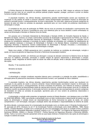 A Política Nacional de Alimentação e Nutrição (PNAN), aprovada no ano de 1999, integra os esforços do Estado
Brasileiro que por meio de um conjunto de políticas públicas propõe respeitar, proteger, promover e prover os direitos
humanos à saúde e à alimentação.
A população brasileira, nas últimas décadas, experimentou grandes transformações sociais que resultaram em
mudanças no seu padrão de saúde e consumo alimentar. Essas transformações acarretaram impacto na diminuição da
pobreza e exclusão social e, consequentemente, da fome e desnutrição. Por outro lado, observa-se aumento vertiginoso do
excesso de peso em todas as camadas da população, apontando para um novo cenário de problemas relacionados à
alimentação e nutrição.
A completar-se dez anos de publicação da PNAN, deu-se início ao processo de atualização e aprimoramento das
suas bases e diretrizes, de forma a consolidar-se como uma referência para os novos desafios a serem enfrentados no
campo da Alimentação e Nutrição no Sistema Único de Saúde.
Em parceria com a Comissão Intersetorial de Alimentação e Nutrição (CIAN), do Conselho Nacional de Saúde, o
Ministério da Saúde, conduziu um amplo e democrático processo de atualização e aprimoramento da Política, por meio de
26 Seminários Estaduais e do Seminário Nacional de Alimentação e Nutrição – PNAN 10 anos que contaram com a
presença de conselheiros estaduais e municipais de saúde; entidades da sociedade civil; entidades de trabalhadores de
saúde; gestores estaduais e municipais de Alimentação e Nutrição e da Atenção Básica; conselheiros estaduais de
Segurança Alimentar e Nutricional; Centros Colaboradores de Alimentação e Nutrição vinculados a universidades e
especialistas em políticas públicas de saúde e de alimentação e nutrição.
Nesta nova edição, a PNAN apresenta-se com o propósito de melhorar as condições de alimentação, nutrição e
saúde, em busca da garantia da Segurança Alimentar e Nutricional da população brasileira.
Está organizada, também, em diretrizes que abrangem o escopo da atenção nutricional no Sistema Único de Saúde
com foco na vigilância, promoção, prevenção e cuidado integral de agravos relacionados à alimentação e nutrição;
atividades, essas, integradas às demais ações de saúde nas redes de atenção, tendo a atenção básica como ordenadora
das ações.
Brasília, 17 de novembro de 2011
Ministério da Saúde
1 INTRODUÇÃO
A alimentação e nutrição constituem requisitos básicos para a promoção e a proteção da saúde, possibilitando a
afirmação plena do potencial de crescimento e desenvolvimento humano, com qualidade de vida e cidadania.
A população brasileira, nas últimas décadas, experimentou grandes transformações sociais que resultaram em
mudanças no seu padrão de saúde e consumo alimentar. Essas transformações acarretaram impacto na diminuição da
pobreza e exclusão social e, consequentemente, da fome e escassez de alimentos, com melhoria ao acesso e variedade
destes, além da garantia da disponibilidade média de calorias para consumo, embora ainda existam cerca de 16 milhões de
brasileiros vivendo na pobreza extrema. A diminuição da fome e da desnutrição veio acompanhada do aumento vertiginoso
da obesidade em todas as camadas da população, apontando para um novo cenário de problemas relacionados à
alimentação e nutrição.
A alimentação e nutrição estão presentes na legislação recente do Estado Brasileiro, com destaque para a Lei 8080,
de 19/09/1990 (BRASIL, 1990), que entende a alimentação como um fator condicionante e determinante da saúde e que as
ações de alimentação e nutrição devem ser desempenhadas de forma transversal às ações de saúde, em caráter
complementar e com formulação, execução e avaliação dentro das atividades e responsabilidades do sistema de saúde.
Na última década, o principal avanço foi a incorporação da alimentação como um direito social. A Emenda Constitucional n°
64, aprovada em 2010, introduziu no art. 6° da Constituição Federal a alimentação como direito (BRASIL, 1990). Nesse
sentido, o Estado Brasileiro, ocupado com a construção de uma nova abordagem para atuar no combate à fome, à pobreza
e na promoção da alimentação adequada e saudável, publicou a Lei 11.346/2006 – Lei Orgânica de Segurança Alimentar e
Nutricional (BRASIL, 2006a) e o Decreto 7272/2010 - Política Nacional de Segurança Alimentar e Nutricional (BRASIL,
2010b). Tanto a Lei como o Decreto apresentam entre as suas bases diretivas o fortalecimento das ações de alimentação e
nutrição no sistema de saúde.
 