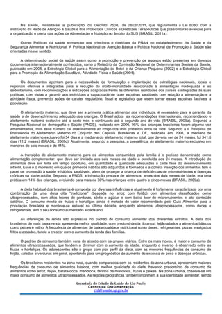 Na saúde, ressalta-se a publicação do Decreto 7508, de 28/06/2011, que regulamenta a Lei 8080, com a
instituição da Rede de Atenção à Saúde e dos Protocolos Clínicos e Diretrizes Terapêuticas que possibilitarão avanços para
a organização e oferta das ações de Alimentação e Nutrição no âmbito do SUS (BRASIL, 2011a).
Outras Políticas da saúde somam-se aos princípios e diretrizes da PNAN no estabelecimento da Saúde e da
Segurança Alimentar e Nutricional. A Política Nacional de Atenção Básica e Política Nacional de Promoção à Saúde são
orientadas nesse sentido.
A determinação social da saúde assim como a promoção e prevenção de agravos estão presentes em diversos
documentos internacionalmente conhecidos, como o Relatório da Comissão Nacional de Determinantes Sociais da Saúde,
publicado em 2008, a Estratégia Global para a Alimentação do Bebê e da Criança Pequena (2002) e a Estratégia Global
para a Promoção da Alimentação Saudável, Atividade Física e Saúde (2004).
Os documentos apontam para a necessidade de formulação e implantação de estratégias nacionais, locais e
regionais efetivas e integradas para a redução da morbi-mortalidade relacionada à alimentação inadequada e ao
sedentarismo, com recomendações e indicações adaptadas frente às diferentes realidades dos países e integradas às suas
políticas, com vistas a garantir aos indivíduos a capacidade de fazer escolhas saudáveis com relação à alimentação e à
atividade física, prevendo ações de caráter regulatório, fiscal e legislativo que visem tornar essas escolhas factíveis à
população.
O aleitamento materno, que deve ser a primeira prática alimentar dos indivíduos, é necessário para a garantia da
saúde e do desenvolvimento adequado das crianças. O Brasil adota as recomendações internacionais, recomendando o
aleitamento materno exclusivo até o sexto mês e continuado até o segundo ano de vida (BRASIL, 2009a). Segundo a
Pesquisa Nacional de demografia e Saúde (PNDS), realizada em 2006, 95% das crianças brasileiras foram alguma vez
amamentadas, mas esse número cai drasticamente ao longo dos dois primeiros anos de vida. Segundo a II Pesquisa de
Prevalência do Aleitamento Materno no Conjunto das Capitais Brasileiras e DF, realizada em 2008, a mediana de
aleitamento materno exclusivo foi 54 dias e a mediana do aleitamento materno total, que deveria ser de 24 meses, foi 341,6
dias (11,2 meses) (BRASIL, 2009c). Atualmente, segundo a pesquisa, a prevalência do aleitamento materno exclusivo em
menores de seis meses é de 41%.
A transição do aleitamento materno para os alimentos consumidos pela família é o período denominado como
alimentação complementar, que deve ser iniciada aos seis meses de idade e concluída aos 24 meses. A introdução de
alimentos deve ser feita em tempo oportuno, em quantidade e qualidade adequadas a cada fase do desenvolvimento
infantil. Esse é o momento em que os primeiros hábitos são adquiridos e formados e a correta inserção dos alimentos tem o
papel de promoção à saúde e hábitos saudáveis, além de proteger a criança de deficiências de micronutrientes e doenças
crônicas na idade adulta. Segundo a PNDS, a introdução precoce de alimentos, antes dos dois meses de idade, era uma
prática em 14% das crianças, evoluindo para mais de 30% nas crianças entre quatro e cinco meses (BRASIL, 2009a).
A dieta habitual dos brasileiros é composta por diversas influências e atualmente é fortemente caracterizada por uma
combinação de uma dieta dita “tradicional” (baseada no arroz com feijão) com alimentos classificados como
ultraprocessados, com altos teores de gorduras, sódio e açúcar e com baixo teor de micronutrientes e alto conteúdo
calórico. O consumo médio de frutas e hortaliças ainda é metade do valor recomendado pelo Guia Alimentar para a
população brasileira e manteve-se estável na última década, enquanto alimentos ultraprocessados, como doces e
refrigerantes, têm o seu consumo aumentado a cada ano.
As diferenças de renda são expressas no padrão de consumo alimentar dos diferentes estratos. A dieta dos
brasileiros de mais baixa renda apresenta melhor qualidade, com predominância do arroz, feijão aliados a alimentos básicos
como peixes e milho. A frequência de alimentos de baixa qualidade nutricional como doces, refrigerantes, pizzas e salgados
fritos e assados, tende a crescer com o aumento da renda das famílias.
O padrão de consumo também varia de acordo com os grupos etários. Entre os mais novos, é maior o consumo de
alimentos ultraprocessados, que tendem a diminuir com o aumento da idade, enquanto o inverso é observado entre as
frutas e hortaliças. Os adolescentes são o grupo com pior perfil da dieta, com as menores frequências de consumo de
feijão, saladas e verduras em geral, apontando para um prognóstico de aumento do excesso de peso e doenças crônicas.
Os brasileiros residentes na zona rural, quando comparados com os residentes da zona urbana, apresentam maiores
frequências de consumo de alimentos básicos, com melhor qualidade da dieta, havendo predomínio de consumo de
alimentos como arroz, feijão, batata-doce, mandioca, farinha de mandioca, frutas e peixes. Na zona urbana, observa-se um
maior consumo de alimentos ultraprocessados. As regiões geográficas também imprimem a sua identidade alimentar, sendo
 