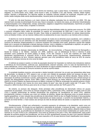 mais frequente, na região norte, o consumo de farinha de mandioca, açaí e peixe fresco; no Nordeste: ovos e biscoitos
salgados; no Centro-Oeste: arroz, feijão, carne bovina e leite; no Sudeste e Sul: pão francês, massas, batata inglesa,
queijos, iogurtes e refrigerantes. Em algumas regiões as tradições culturais resistem às mudanças, enquanto que, em
outras, essas tradições estão sendo descaracterizadas, havendo perda da identidade cultural alimentar.
O estilo de vida atual favorece a um maior número de refeições realizadas fora do domicílio: em 2009, 16% das
calorias foram oriundas da alimentação fora de casa. Essa é composta, na maioria dos casos, por alimentos industrializados
e ultraprocessados como refrigerantes, cerveja, sanduíches, salgados e salgadinhos industrializados, imprimindo um padrão
de alimentação que, muitas vezes, é repetido no domicílio.
A transição nutricional foi acompanhada pelo aumento da disponibilidade média de calorias para consumo. Em 2009
o consumo energético diário médio da população foi superior ao recomendado de 2000 kcal, o que é mais um fator
contributivo para o aumento do excesso de peso. Essa média se assemelha às encontradas em países desenvolvidos,
como os Estados Unidos, com as maiores médias entre os adolescentes do sexo masculino e as menores entre os idosos.
O declínio do nível de atividade física, aliado à adoção de modos de se alimentar pouco saudáveis, com a adesão a
um padrão de dieta rica em alimentos com alta densidade energética e baixa concentração de nutrientes, o aumento do
consumo de alimentos ultraprocessados e o consumo excessivo de nutrientes como sódio, gorduras e açúcar têm relação
direta com o aumento da obesidade e demais doenças crônicas, como o diabetes e a hipertensão e explicam, em parte, as
crescentes prevalências de sobrepeso e obesidade observadas nas últimas décadas.
Com relação às doenças relacionadas às deficiências de micronutrientes, a Pesquisa Nacional de Demografia e
Saúde da Criança e da Mulher, realizada em 2006, reafirmou que as deficiências de ferro e vitamina A ainda
persistem como problemas de saúde pública no Brasil: 17,4% das crianças e 12,3% das mulheres em idade fértil
apresentam hipovitaminose A, enquanto 20,9% e 29,4% desses grupos populacionais, respectivamente, apresentam
anemia por deficiência de ferro. Estudos regionais apontam para uma prevalência média de cerca de 50% de anemia
ferropriva em crianças menores de cinco anos de idade.
A melhoria ao acesso à saúde e à renda da população deveriam ter impactado na melhoria dos indicadores relativos
à deficiência de micronutrientes, carências que, aparentemente, estavam sanadas, como no caso da hipovitaminose A e
outras deficiências, como o ressurgimento de casos de Beribéri em alguns estados brasileiros, e o desajuste do consumo de
iodo por adultos, provenientes do consumo excessivo do sal de cozinha iodado.
A sociedade brasileira vivenciou uma peculiar e rápida transição nutricional: de um país que apresentava altas taxas
de desnutrição, na década de 1970, passou a ser um país com metade da população adulta com excesso de peso, em
2008. A redução da desnutrição em crianças menores de cinco anos foi intensa nas últimas décadas. Nesse sentido, a
associação de políticas econômicas e sociais, particularmente na década de 2000, foi fundamental para o Brasil avançar na
redução das desigualdades internas. Entre 1989 e 2006, o Brasil alcançou as metas relativas à redução da desnutrição
infantil do primeiro Objetivo de Desenvolvimento do Milênio (indicador do ODM de erradicação da pobreza extrema e fome):
“Prevalência de crianças (com menos de cinco anos) abaixo do peso” caiu mais de quatro vezes (de 7,1% para 1,7%),
enquanto o déficit de altura diminuiu para cerca de um terço no mesmo período (de 19,6% para 6,7%).
No entanto, os avanços são desiguais. Ainda persistem altas prevalências de desnutrição crônica em grupos
vulneráveis da população, como entre as crianças indígenas (26%), quilombolas (16%), residentes na região norte do país
(15%) e aquelas pertencentes às famílias beneficiárias dos programas de transferência de renda (15%), afetando
principalmente crianças e mulheres que vivem em bolsões de pobreza. Apesar das diferenças entre os grupos étnicos e
regiões geográficas, a maior redução das prevalências de desnutrição infantil se deu na Região Nordeste e nas populações
mais pobres do país, sendo os principais fatores responsáveis por esses avanços: o aumento da escolaridade materna, o
aumento da renda familiar, o maior acesso aos serviços da rede de atenção básica de saúde e a expansão do saneamento
básico.
Simultaneamente, o Brasil vem enfrentando o aumento expressivo do sobrepeso e da obesidade, assim como em
vários países do mundo. Em função de sua magnitude e velocidade de evolução, o excesso de peso – que compreende o
sobrepeso e a obesidade - é considerado atualmente um dos maiores problemas de saúde pública, afetando todas as faixas
etárias. Em vinte anos, as prevalências de obesidade em crianças entre 5 a 9 anos foram multiplicadas por quatro entre os
meninos (4,1% para 16,6%) e por, praticamente, cinco entre as meninas (2,4% para 11,8%). Nos adolescentes, após quatro
décadas de aumento gradual nas prevalências, em torno de 20% apresentaram excesso de peso (com pequena diferença
entre os sexos) e quase 6% dos adolescentes do sexo masculino e 4% do sexo feminino foram classificados como obesos.
 