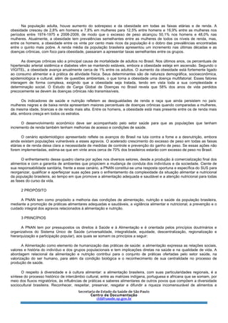 Na população adulta, houve aumento do sobrepeso e da obesidade em todas as faixas etárias e de renda. A
obesidade cresceu de 2,8% em homens e 7,8% em mulheres para 12,5% entre homens e 16,9% entre as mulheres nos
períodos entre 1974-1975 e 2008-2009, de modo que o excesso de peso alcançou 50,1% nos homens e 48,0% nas
mulheres. Atualmente, a obesidade tem prevalências semelhantes entre as mulheres de todos os níveis de renda, mas,
entre os homens, a obesidade entre os vinte por cento mais ricos da população é o dobro das prevalências encontradas
entre o quinto mais pobre. A renda média da população brasileira apresentou um incremento nas últimas décadas e as
doenças crônicas, com foco para obesidade, passaram a apresentar taxas semelhantes entre os grupos.
As doenças crônicas são a principal causa de mortalidade de adultos no Brasil. Nos últimos anos, os percentuais de
hipertensão arterial sistêmica e diabetes vêm se mantendo estáveis, embora a obesidade esteja em ascensão. Segundo o
VIGITEL, a obesidade avança anualmente cerca de 1% entre os adultos. O aumento da obesidade está fortemente ligado
ao consumo alimentar e à prática de atividade física. Seus determinantes são de natureza demográfica, socioeconômica,
epidemiológica e cultural, além de questões ambientais, o que torna a obesidade uma doença multifatorial. Esses fatores
interagem de forma complexa, exigindo que a obesidade seja tratada, tendo em vista toda a sua complexidade e
determinação social. O Estudo de Carga Global de Doenças no Brasil revela que 58% dos anos de vida perdidos
precocemente se devem às doenças crônicas não transmissíveis.
Os indicadores de saúde e nutrição refletem as desigualdades de renda e raça que ainda persistem no país:
mulheres negras e de baixa renda apresentam maiores percentuais de doenças crônicas quando comparadas a mulheres,
da mesma idade, brancas e de renda mais alta. Entre os homens, a obesidade está mais presente entre os de renda mais
alta, embora cresça em todos os estratos.
O desenvolvimento econômico deve ser acompanhado pelo setor saúde para que as populações que tenham
incremento de renda também tenham melhorias de acesso e condições de saúde.
O cenário epidemiológico apresentado reflete os avanços do Brasil na luta contra a fome e a desnutrição, embora
ainda existam populações vulneráveis a esses agravos. O acelerado crescimento do excesso de peso em todas as faixas
etárias e de renda deixa clara a necessidade de medidas de controle e prevenção do ganho de peso. Se essas ações não
forem implementadas, estima-se que em vinte anos cerca de 70% dos brasileiros estarão com excesso de peso no Brasil.
O enfrentamento desse quadro clama por ações nos diversos setores, desde a produção à comercialização final dos
alimentos e com a garantia de ambientes que propiciem a mudança de conduta dos indivíduos e da sociedade. Ciente de
sua responsabilidade sanitária, frente a esse cenário, a PNAN constitui-se uma resposta oportuna e específica do SUS para
reorganizar, qualificar e aperfeiçoar suas ações para o enfrentamento da complexidade da situação alimentar e nutricional
da população brasileira, ao tempo em que promove a alimentação adequada e saudável e a atenção nutricional para todas
as fases do curso da vida.
2 PROPÓSITO
A PNAN tem como propósito a melhoria das condições de alimentação, nutrição e saúde da população brasileira,
mediante a promoção de práticas alimentares adequadas e saudáveis, a vigilância alimentar e nutricional, a prevenção e o
cuidado integral dos agravos relacionados à alimentação e nutrição.
3 PRINCÍPIOS
A PNAN tem por pressupostos os direitos à Saúde e à Alimentação e é orientada pelos princípios doutrinários e
organizativos do Sistema Único de Saúde (universalidade, integralidade, equidade, descentralização, regionalização e
hierarquização e participação popular), aos quais se somam os princípios a seguir:
A Alimentação como elemento de humanização das práticas de saúde: a alimentação expressa as relações sociais,
valores e história do indivíduo e dos grupos populacionais e tem implicações diretas na saúde e na qualidade de vida. A
abordagem relacional da alimentação e nutrição contribui para o conjunto de práticas ofertadas pelo setor saúde, na
valorização do ser humano, para além da condição biológica e o reconhecimento de sua centralidade no processo de
produção de saúde.
O respeito à diversidade e à cultura alimentar: a alimentação brasileira, com suas particularidades regionais, é a
síntese do processo histórico de intercâmbio cultural, entre as matrizes indígena, portuguesa e africana que se somam, por
meio dos fluxos migratórios, às influências de práticas e saberes alimentares de outros povos que compõem a diversidade
sociocultural brasileira. Reconhecer, respeitar, preservar, resgatar e difundir a riqueza incomensurável de alimentos e
 