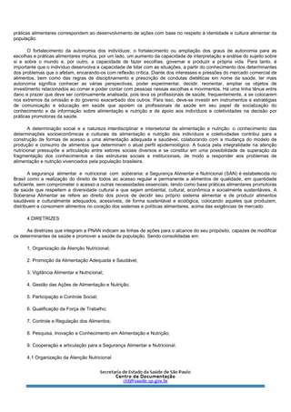 práticas alimentares correspondem ao desenvolvimento de ações com base no respeito à identidade e cultura alimentar da
população.
O fortalecimento da autonomia dos indivíduos: o fortalecimento ou ampliação dos graus de autonomia para as
escolhas e práticas alimentares implica, por um lado, um aumento da capacidade de interpretação e análise do sujeito sobre
si e sobre o mundo e, por outro, a capacidade de fazer escolhas, governar e produzir a própria vida. Para tanto, é
importante que o indivíduo desenvolva a capacidade de lidar com as situações, a partir do conhecimento dos determinantes
dos problemas que o afetam, encarando-os com reflexão crítica. Diante dos interesses e pressões do mercado comercial de
alimentos, bem como das regras de disciplinamento e prescrição de condutas dietéticas em nome da saúde, ter mais
autonomia significa conhecer as várias perspectivas, poder experimentar, decidir, reorientar, ampliar os objetos de
investimento relacionados ao comer e poder contar com pessoas nessas escolhas e movimentos. Há uma linha tênue entre
dano e prazer que deve ser continuamente analisada, pois leva os profissionais de saúde, frequentemente, a se colocarem
nos extremos da omissão e do governo exacerbado dos outros. Para isso, deve-se investir em instrumentos e estratégias
de comunicação e educação em saúde que apoiem os profissionais de saúde em seu papel de socialização do
conhecimento e da informação sobre alimentação e nutrição e de apoio aos indivíduos e coletividades na decisão por
práticas promotoras da saúde.
A determinação social e a natureza interdisciplinar e intersetorial da alimentação e nutrição: o conhecimento das
determinações socioeconômicas e culturais da alimentação e nutrição dos indivíduos e coletividades contribui para a
construção de formas de acesso a uma alimentação adequada e saudável, colaborando com a mudança do modelo de
produção e consumo de alimentos que determinam o atual perfil epidemiológico. A busca pela integralidade na atenção
nutricional pressupõe a articulação entre setores sociais diversos e se constitui em uma possibilidade de superação da
fragmentação dos conhecimentos e das estruturas sociais e institucionais, de modo a responder aos problemas de
alimentação e nutrição vivenciados pela população brasileira.
A segurança alimentar e nutricional com soberania: a Segurança Alimentar e Nutricional (SAN) é estabelecida no
Brasil como a realização do direito de todos ao acesso regular e permanente a alimentos de qualidade, em quantidade
suficiente, sem comprometer o acesso a outras necessidades essenciais, tendo como base práticas alimentares promotoras
de saúde que respeitem a diversidade cultural e que sejam ambiental, cultural, econômica e socialmente sustentáveis. A
Soberania Alimentar se refere ao direito dos povos de decidir seu próprio sistema alimentar e de produzir alimentos
saudáveis e culturalmente adequados, acessíveis, de forma sustentável e ecológica, colocando aqueles que produzem,
distribuem e consomem alimentos no coração dos sistemas e políticas alimentares, acima das exigências de mercado.
4 DIRETRIZES
As diretrizes que integram a PNAN indicam as linhas de ações para o alcance do seu propósito, capazes de modificar
os determinantes de saúde e promover a saúde da população. Sendo consolidadas em:
1. Organização da Atenção Nutricional;
2. Promoção da Alimentação Adequada e Saudável;
3. Vigilância Alimentar e Nutricional;
4. Gestão das Ações de Alimentação e Nutrição;
5. Participação e Controle Social;
6. Qualificação da Força de Trabalho;
7. Controle e Regulação dos Alimentos;
8. Pesquisa, Inovação e Conhecimento em Alimentação e Nutrição;
9. Cooperação e articulação para a Segurança Alimentar e Nutricional.
4.1 Organização da Atenção Nutricional
 