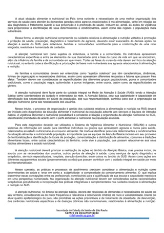 A atual situação alimentar e nutricional do País torna evidente a necessidade de uma melhor organização dos
serviços de saúde para atender às demandas geradas pelos agravos relacionados à má alimentação, tanto em relação ao
seu diagnóstico e tratamento quanto à sua prevenção e à promoção da saúde. Incluem-se, ainda, as ações de vigilância
para proporcionar a identificação de seus determinantes e condicionantes, assim como das regiões e populações mais
vulneráveis.
Dessa forma, a atenção nutricional compreende os cuidados relativos à alimentação e nutrição voltados à promoção
e proteção da saúde, prevenção, diagnóstico e tratamento de agravos, devendo estar associados às demais ações de
atenção à saúde do SUS, para indivíduos, famílias e comunidades, contribuindo para a conformação de uma rede
integrada, resolutiva e humanizada de cuidados.
A atenção nutricional tem como sujeitos os indivíduos, a família e a comunidade. Os indivíduos apresentam
características específicas e entre os elementos de sua diversidade está a fase do curso da vida em que se encontram,
além da influência da família e da comunidade em que vivem. Todas as fases do curso da vida devem ser foco da atenção
nutricional, no entanto cabe a identificação e priorização de fases mais vulneráveis aos agravos relacionados à alimentação
e nutrição.
As famílias e comunidades devem ser entendidas como “sujeitos coletivos” que têm características, dinâmicas,
formas de organização e necessidades distintas, assim como apresentam diferentes respostas a fatores que possam lhes
afetar. Também devem ser consideradas as especificidades dos diferentes grupos populacionais, povos e comunidades
tradicionais, como a população negra, quilombolas e povos indígenas, entre outros, assim como as especificidades de
gênero.
A atenção nutricional deve fazer parte do cuidado integral na Rede de Atenção à Saúde (RAS), tendo a Atenção
Básica como coordenadora do cuidado e ordenadora da rede. A Atenção Básica, pela sua capilaridade e capacidade de
identificação das necessidades de saúde da população, sob sua responsabilidade, contribui para que a organização da
atenção nutricional parta das necessidades dos usuários.
Nesse intuito, o processo de organização e gestão dos cuidados relativos à alimentação e nutrição na RAS deverá
ser iniciado pelo diagnóstico da situação alimentar e nutricional da população adscrita aos serviços e equipes de Atenção
Básica. A vigilância alimentar e nutricional possibilitará a constante avaliação e organização da atenção nutricional no SUS,
identificando prioridades de acordo com o perfil alimentar e nutricional da população assistida.
Para este diagnóstico deverão ser utilizados o Sistema de Vigilância Alimentar e Nutricional (SISVAN) e outros
sistemas de informação em saúde para identificar indivíduos ou grupos que apresentem agravos e riscos para saúde,
relacionados ao estado nutricional e ao consumo alimentar. De modo a identificar possíveis determinantes e condicionantes
da situação alimentar e nutricional da população, é importante que as equipes de Atenção Básica incluam em seu processo
de territorialização a identificação de locais de produção, comercialização e distribuição de alimentos, costumes e tradições
alimentares locais, entre outras características do território, onde vive a população, que possam relacionar-se aos seus
hábitos alimentares e estado nutricional.
A atenção nutricional deverá priorizar a realização de ações no âmbito da Atenção Básica, mas precisa incluir, de
acordo com as necessidades dos usuários, outros pontos de atenção à saúde, como serviços de apoio diagnóstico e
terapêutico, serviços especializados, hospitais, atenção domiciliar, entre outros no âmbito do SUS. Assim como ações em
diferentes equipamentos sociais (governamentais ou não) que possam contribuir com o cuidado integral em saúde por meio
da intersetorialidade.
Nesse contexto, as práticas e processos de acolhimento precisam considerar a alimentação e nutrição como
determinantes de saúde e levar em conta a subjetividade e complexidade do comportamento alimentar. O que implica
disseminar essas concepções entre os profissionais, contribuindo para a qualificação de sua escuta e capacidade resolutiva
em uma perspectiva humanizada. Na organização da atenção nutricional devem ser consideradas outras racionalidades
terapêuticas possibilitando a incorporação das práticas integrativas e complementares nos cuidados relativos à alimentação
e nutrição no SUS.
A atenção nutricional, no âmbito da atenção básica, deverá dar respostas às demandas e necessidades de saúde do
seu território, considerando as de maior frequência e relevância e observando critérios de risco e vulnerabilidade. Diante do
atual quadro epidemiológico do país, são prioritárias as ações preventivas e de tratamento da obesidade, da desnutrição,
das carências nutricionais específicas e de doenças crônicas não transmissíveis, relacionadas à alimentação e nutrição.
 