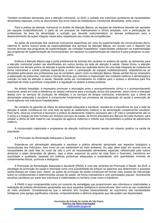 Também constituem demandas para a atenção nutricional, no SUS, o cuidado aos indivíduos portadores de necessidades
alimentares especiais, como as decorrentes dos erros inatos do metabolismo, transtornos alimentares, entre outros.
Para a prática da atenção nutricional no âmbito da Atenção Básica, as equipes de referência deverão ser apoiadas
por equipes multiprofissionais, a partir de um processo de matriciamento e clínica ampliada, com a participação de
profissionais da área de alimentação e nutrição que deverão instrumentalizar os demais profissionais para o
desenvolvimento de ações integrais nessa área, respeitando seu núcleo de competências.
As ações de prevenção das carências nutricionais específicas por meio da suplementação de micronutrientes (ferro,
vitamina A, dentre outros) serão de responsabilidade dos serviços de Atenção Básica, em acordo com o disposto nas
normas técnicas dos programas de suplementação. As unidades hospitalares- maternidades colaboram na implementação
dos programas de suplementação de micronutrientes, em especial na suplementação de vitamina A para puérperas no pós-
parto.
Embora a Atenção Básica seja a porta preferencial de entrada dos usuários no sistema de saúde, as demandas para
a atenção nutricional podem ser identificadas em outros pontos da rede de atenção à saúde. Dessa forma, a atenção
nutricional nos demais pontos de atenção à saúde também deve ser realizada dentro de uma rede integrada de cuidados de
forma transversal a outras políticas específicas e com a participação de equipes multidisciplinares, respeitando-se as
atividades particulares dos profissionais que as compõem, assim como na Atenção Básica. Nesse sentido faz-se necessária
a elaboração de protocolos, manuais e normas técnicas que orientem a organização dos cuidados relativos à alimentação e
nutrição na rede de atenção à saúde. Deverão ainda ser normatizados os critérios para o acesso a alimentos para fins
especiais de modo a promover a equidade e a regulação no acesso a esses produtos.
No âmbito hospitalar, é necessário promover a articulação entre o acompanhamento clínico e o acompanhamento
nutricional, tendo em vista a relevância do estado nutricional para a evolução clínica dos pacientes; assim como a interação
destes com os serviços de produção de refeições e os serviços de terapia nutricional, entendendo que a oferta de
alimentação adequada e saudável é componente fundamental nos processos de recuperação da saúde e prevenção de
novos agravos nos indivíduos hospitalizados.
No contexto da garantia da oferta de alimentação adequada e saudável, ressalta-se a importância de que a rede de
atenção à saúde constitua-se em uma rede de apoio ao aleitamento materno e da alimentação complementar saudável.
Para tanto, deve-se incentivar e favorecer a prática do aleitamento materno (exclusivo até o 6º mês e complementar até os
2 anos) e a doação de leite humano em diversos serviços de saúde, de forma articulada aos Bancos de Leite Humano, para
ampliar a oferta de leite materno nas situações de agravos maternos e infantis que impossibilitem a prática do aleitamento
materno.
A incorporação organizada e progressiva da atenção nutricional deverá resultar em impacto positivo na saúde da
população.
4.2 Promoção da Alimentação Adequada e Saudável
Entende-se por alimentação adequada e saudável a prática alimentar apropriada aos aspectos biológicos e
socioculturais dos indivíduos, bem como ao uso sustentável do meio ambiente. Ou seja, deve estar em acordo com as
necessidades de cada fase do curso da vida e com as necessidades alimentares especiais; referenciada pela cultura
alimentar e pelas dimensões de gênero, raça e etnia; acessível do ponto de vista físico e financeiro; harmônica em
quantidade e qualidade; baseada em práticas produtivas adequadas e sustentáveis com quantidades mínimas de
contaminantes físicos, químicos e biológicos.
A Promoção da Alimentação Adequada e Saudável (PAAS) é uma das vertentes da Promoção à Saúde. No SUS, a
estratégia de promoção da saúde é retomada como uma possibilidade de enfocar os aspectos que determinam o processo
saúde-doença em nosso país. Assim, as ações de promoção da saúde constituem-se formas mais amplas de intervenção
sobre os condicionantes e determinantes sociais de saúde, de forma intersetorial e com participação popular, favorecendo
escolhas saudáveis por parte dos indivíduos e coletividades no território onde vivem e trabalham.
A PAAS é aqui compreendida como um conjunto de estratégias que proporcionem aos indivíduos e coletividades a
realização de práticas alimentares apropriadas aos seus aspectos biológicos e socioculturais, bem como ao uso sustentável
do meio ambiente. Considerando-se que o alimento tem funções transcendentes ao suprimento das necessidades
biológicas, pois agrega significados culturais, comportamentais e afetivos singulares que não podem ser desprezados.
 