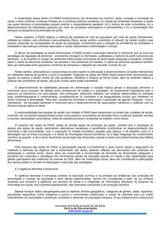 A implantação dessa diretriz da PNAN fundamenta-se nas dimensões de incentivo, apoio, proteção e promoção da
saúde e deve combinar iniciativas focadas em (i) políticas públicas saudáveis; (ii) criação de ambientes favoráveis à saúde
nos quais indivíduo e comunidades possam exercer o comportamento saudável; (iii) o reforço da ação comunitária; (iv) o
desenvolvimento de habilidades pessoais por meio de processos participativos e permanentes e (v) a reorientação dos
serviços na perspectiva da promoção da saúde.
Nesse contexto, a PAAS objetiva a melhora da qualidade de vida da população, por meio de ações intersetoriais,
voltadas ao coletivo, aos indivíduos e aos ambientes (físico, social, político, econômico e cultural), de caráter amplo e que
possam responder às necessidades de saúde da população, contribuindo para a redução da prevalência do sobrepeso e
obesidade e das doenças crônicas associadas e outras relacionadas à alimentação e nutrição.
O elenco de estratégias na saúde direcionadas à PAAS envolve a educação alimentar e nutricional que se soma às
estratégias de regulação de alimentos - envolvendo rotulagem e informação, publicidade e melhoria do perfil nutricional dos
alimentos - e ao incentivo à criação de ambientes institucionais promotores de alimentação adequada e saudável, incidindo
sobre a oferta de alimentos saudáveis nas escolas e nos ambientes de trabalho. A oferta de alimentos saudáveis também
deve ser estimulada entre pequenos comércios de alimentos e refeições da chamada “comida de rua”.
Nesse sentido, pressupõe-se o compromisso do setor saúde na articulação e desenvolvimento de ações intersetoriais
em diferentes esferas de governo e junto à sociedade. Organizar as ações de PAAS implica desenvolver mecanismos que
apoiem os sujeitos a adotar modos de vida saudáveis, identificar e analisar de forma crítica, além de enfrentar hábitos e
práticas não promotoras de saúde, aos quais muitas vezes estão submetidos.
O desenvolvimento de habilidades pessoais em alimentação e nutrição implica pensar a educação alimentar e
nutricional como processo de diálogo entre profissionais de saúde e a população, de fundamental importância para o
exercício da autonomia e do auto-cuidado. Isso pressupõe, sobretudo, trabalhar com práticas referenciadas na realidade
local, problematizadoras e construtivistas, considerando-se os contrastes e as desigualdades sociais que interferem no
direito universal à alimentação. Para isso, constitui-se prioridade a elaboração e pactuação de agenda integrada - intra e
intersetorial - de educação alimentar e nutricional para o desenvolvimento de capacidades individuais e coletivas com os
diversos setores afetos ao tema.
A responsabilidade das equipes de saúde com relação à PAAS deve transcender os limites das unidades de saúde,
inserindo- se nos demais equipamentos sociais como espaços comunitários de atividade física e práticas corporais, escolas
e creches, associações comunitárias, redes de assistência social e ambientes de trabalho, entre outros.
O conjunto das ações de PAAS, aliado às demais ações de promoção da saúde, contribui com a ampliação do
escopo das ações de saúde, estimulando alternativas inovadoras e socialmente contributivas ao desenvolvimento dos
indivíduos e das comunidades, com a superação do modelo biomédico, pautado pela doença, e de desafios como (i) a
abordagem que se limita à produção e à oferta de informações técnico-científicas; (ii) a frágil integração do conhecimento
científico ao popular, e (iii) a ainda insuficiente apropriação das dimensões cultural e social como determinantes dos hábitos
alimentares.
Pela natureza das ações de PAAS, a participação popular é fundamental e deve ocorrer desde o diagnóstico da
realidade e definição de objetivos até a implantação das ações, estando refletida nas discussões das instâncias de
participação e controle social. Assim, deve ser incentivada a incorporação da dimensão da alimentação adequada e
saudável nos conteúdos e estratégias dos movimentos sociais da educação popular em saúde e das capacitações para
gestão participativa das instâncias de controle do SUS. Além da mobilização social, deve ser considerada a participação
dos setores público e privado na elaboração e execução das estratégias.
4.3 Vigilância Alimentar e Nutricional
A vigilância alimentar e nutricional consiste na descrição contínua e na predição de tendências das condições de
alimentação e nutrição da população e seus fatores determinantes. Deverá ser considerada a partir de um enfoque
ampliado que incorpore a vigilância nos serviços de saúde e a integração de informações derivadas de sistemas de
informação em saúde, dos inquéritos populacionais, das chamadas nutricionais e da produção científica.
Deverá fornecer dados desagregados para os distintos âmbitos geográficos, categorias de gênero, idade, raça/etnia,
populações específicas (como indígenas e povos e comunidades tradicionais) e outras de interesse para um amplo
entendimento da diversidade e dinâmicas nutricional e alimentar da população brasileira. O seu fortalecimento institucional
 