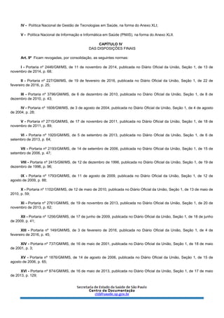 IV - Política Nacional de Gestão de Tecnologias em Saúde, na forma do Anexo XLI;
V - Política Nacional de Informação e Informática em Saúde (PNIIS), na forma do Anexo XLII.
CAPÍTULO IV
DAS DISPOSIÇÕES FINAIS
Art. 9º Ficam revogadas, por consolidação, as seguintes normas:
I - Portaria nº 2446/GM/MS, de 11 de novembro de 2014, publicada no Diário Oficial da União, Seção 1, de 13 de
novembro de 2014, p. 68;
II - Portaria nº 227/GM/MS, de 19 de fevereiro de 2016, publicada no Diário Oficial da União, Seção 1, de 22 de
fevereiro de 2016, p. 25;
III - Portaria nº 3796/GM/MS, de 6 de dezembro de 2010, publicada no Diário Oficial da União, Seção 1, de 8 de
dezembro de 2010, p. 43;
IV - Portaria nº 1608/GM/MS, de 3 de agosto de 2004, publicada no Diário Oficial da União, Seção 1, de 4 de agosto
de 2004, p. 28;
V - Portaria nº 2715/GM/MS, de 17 de novembro de 2011, publicada no Diário Oficial da União, Seção 1, de 18 de
novembro de 2011, p. 89;
VI - Portaria nº 1920/GM/MS, de 5 de setembro de 2013, publicada no Diário Oficial da União, Seção 1, de 6 de
setembro de 2013, p. 64;
VII - Portaria nº 2193/GM/MS, de 14 de setembro de 2006, publicada no Diário Oficial da União, Seção 1, de 15 de
setembro de 2006, p. 47;
VIII - Portaria nº 2415/GM/MS, de 12 de dezembro de 1996, publicada no Diário Oficial da União, Seção 1, de 19 de
dezembro de 1996, p. 96;
IX - Portaria nº 1793/GM/MS, de 11 de agosto de 2009, publicada no Diário Oficial da União, Seção 1, de 12 de
agosto de 2009, p. 88;
X - Portaria nº 1102/GM/MS, de 12 de maio de 2010, publicada no Diário Oficial da União, Seção 1, de 13 de maio de
2010, p. 59;
XI - Portaria nº 2761/GM/MS, de 19 de novembro de 2013, publicada no Diário Oficial da União, Seção 1, de 20 de
novembro de 2013, p. 62;
XII - Portaria nº 1256/GM/MS, de 17 de junho de 2009, publicada no Diário Oficial da União, Seção 1, de 18 de junho
de 2009, p. 41;
XIII - Portaria nº 149/GM/MS, de 3 de fevereiro de 2016, publicada no Diário Oficial da União, Seção 1, de 4 de
fevereiro de 2016, p. 45;
XIV - Portaria nº 737/GM/MS, de 16 de maio de 2001, publicada no Diário Oficial da União, Seção 1, de 18 de maio
de 2001, p. 3;
XV - Portaria nº 1876/GM/MS, de 14 de agosto de 2006, publicada no Diário Oficial da União, Seção 1, de 15 de
agosto de 2006, p. 65;
XVI - Portaria nº 874/GM/MS, de 16 de maio de 2013, publicada no Diário Oficial da União, Seção 1, de 17 de maio
de 2013, p. 129;
 