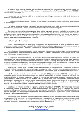 Ao viabilizar essa avaliação, deverão ser considerados indicadores que permitam verificar em que medida são
consolidados os princípios e diretrizes do SUS, na conformidade do detalhamento feito no Art. 7.º, da Lei n° 8.080/90,
observando-se, por exemplo, se:
• o potencial dos serviços de saúde e as possibilidades de utilização pelo usuário estão sendo devidamente
divulgados junto à população;
• o estabelecimento de prioridades, a alocação de recursos e a orientação programática estão sendo fundamentados
na epidemiologia;
• os planos, programas, projetos e atividades que operacionalizam a PNAN estão sendo desenvolvidos de forma
descentralizada, considerando a direção única e as responsabilidades em cada esfera de gestão.
O processo de acompanhamento e avaliação desta Política envolverá, também, a avaliação do cumprimento dos
compromissos internacionais assumidos pelo País nesse contexto. No conjunto desses compromissos, cabe destacar
aqueles de iniciativa das Nações Unidas, representadas por diversas agências internacionais – tais como a FAO, a OMS, o
Unicef, o Alto Comissariado de Direitos Humanos –que destinam-se a incorporar, na agenda dos governos, concepções,
objetivos, metas e estratégias de alimentação e nutrição.
4.5 Participação e Controle Social
O SUS é marco da construção democrática e participativa das políticas públicas no Brasil. Sua legislação definiu
mecanismos para que a participação popular, fundamental para sua constituição, faça parte do seu funcionamento através
da prática do controle social nos Conselhos e Conferências de Saúde nas três esferas de governo.
A formulação dos planos de saúde deve emergir dos espaços onde acontecem a aproximação entre a construção da
gestão descentralizada, o desenvolvimento da atenção integral à saúde e o fortalecimento da participação popular, com
poder deliberativo e/ ou caráter consultivo.
As perspectivas Intersetorial da Saúde e da Segurança Alimentar e Nutricional permitem considerar o cidadão na
sua totalidade, nas suas necessidades individuais e coletivas, demonstrando que ações resolutivas nessas áreas requerem,
necessariamente, parcerias com outros setores como Educação, Trabalho e Emprego, Habitação, Cultura e outros. Assim,
o contexto da intersetorialidade estimula e requer mecanismos de envolvimento da sociedade. Demanda a participação dos
movimentos sociais nos processos decisórios sobre qualidade de vida e saúde de que dispõem.
Dessa forma, o debate sobre a PNAN e suas ações nos diversos fóruns deliberativos e consultivos, congressos,
seminários e outros, criam condições para a reafirmação de seu projeto social e político e devem ser estimulados, sendo os
Conselhos e as Conferências de Saúde espaços privilegiados para discussão das ações de alimentação e nutrição no SUS.
A CIAN é uma das comissões do Conselho Nacional de Saúde (CNS) prevista na Lei n° 8080/90 e tem por objetivo:
acompanhar, propor e avaliar a operacionalização das diretrizes e prioridades da PNAN e promover a articulação e a
complementaridade de políticas, programas e ações de interesse da saúde, cujas execuções envolvem áreas não
compreendidas no âmbito específico do SUS (BRASIL, 1990). A criação de CIAN, em âmbito estadual, distrital e municipal
potencializará o debate acerca da PNAN na agenda dos Conselhos de Saúde. Nesse sentido, deverá ser fortalecido o papel
dos conselheiros de saúde na expressão de demandas sociais relativas aos direitos humanos à saúde e à alimentação,
definição e acompanhamento de ações derivadas da PNAN, em seu âmbito de atuação.
A instituição do Conselho Nacional de Segurança Alimentar e Nutricional – CONSEA e das Conferências Nacionais
de Segurança Alimentar e Nutricional e o fortalecimento simultâneo dos diversos fóruns e conselhos das políticas
relacionadas à Segurança Alimentar e Nutricional trazem como desafio para o CNS e a CIAN, a ampliação do diálogo e a
busca de consensos para construir democraticamente as demandas da sociedade civil sobre a PNAN e sobre o conjunto de
programas e políticas a ela relacionadas.
A participação social deve estar presente nos processos cotidianos do SUS, sendo transversal ao conjunto de seus
princípios e diretrizes. Assim, deve ser reconhecido e apoiado o protagonismo da população na luta pelos seus direitos à
saúde e à alimentação por meio da criação e fortalecimento de espaços de escuta da sociedade, de participação popular na
solução de demandas e de promoção da inclusão social de populações específicas.
 