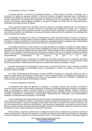 4.6 Qualificação da Força de Trabalho
A situação alimentar e nutricional da população brasileira e o Plano Nacional de Saúde, combinados com o
movimento em defesa da segurança alimentar e nutricional, fornecem indicações importantes para a ordenação da
formação dos trabalhadores do setor saúde que atuam na agenda da alimentação e nutrição no SUS. Nesse contexto,
torna-se imprescindível a qualificação dos profissionais em consonância com as necessidades de saúde, alimentação e
nutrição da população, sendo estratégico considerar o processo de trabalho em saúde como eixo estruturante para a
organização da formação da força de trabalho.
Faz-se necessário desenvolver e fortalecer mecanismos técnicos e estratégias organizacionais de qualificação da
força de trabalho para gestão e atenção nutricional, de valorização dos profissionais de saúde, com o estímulo e
viabilização da formação e da educação permanente, da garantia de direitos trabalhistas e previdenciários, da qualificação
dos vínculos de trabalho e da implantação de carreiras que associem desenvolvimento do trabalhador com qualificação dos
serviços ofertados aos usuários.
A qualificação dos gestores e de todos os trabalhadores de saúde para implementação de políticas, programas e
ações de alimentação e nutrição voltadas à atenção e vigilância alimentar e nutricional, promoção da alimentação adequada
e saudável e a segurança alimentar e nutricional representa uma necessidade histórica e estratégica para o enfrentamento
dos agravos e problemas decorrentes do atual quadro alimentar e nutricional brasileiro.
A Educação permanente em saúde revela-se a principal estratégia para qualificar as práticas de cuidado, gestão e
participação popular. Deve embasar-se num processo pedagógico que parte do cotidiano do trabalho envolvendo práticas
que possam ser definidas por múltiplos fatores (conhecimentos, valores, relações de poder, planejamento e organização do
trabalho) e que considerem elementos que façam sentido para os atores envolvidos. As mudanças na gestão e na atenção
ganham maior efetividade quando produzidas pela afirmação da autonomia dos sujeitos envolvidos, que contratam entre si
responsabilidades compartilhadas nos processos de gerir e de cuidar.
Um dispositivo importante seria a constituição de estratégias de articulação dos gestores com as instituições formadoras
para desenvolvimento de projetos de formação em serviço, campos para extensão e pesquisa na rede de atenção à saúde
do SUS que possibilitem o desenvolvimento de práticas do cuidado relacionadas à alimentação e nutrição.
Os cursos de graduação e pós-graduação na área de saúde, em especial de Nutrição, devem contemplar a formação
de profissionais que atendam às necessidades sociais em alimentação e nutrição e que estejam em sintonia com os
princípios do SUS e da PNAN.
Os Centros Colaboradores de Alimentação e Nutrição (CECAN), localizados em instituições públicas de ensino e
pesquisa e credenciados pelo Ministério da Saúde para o apoio ao desenvolvimento de estratégias que aperfeiçoem as
ações da PNAN, são parceiros estratégicos para articular as necessidades do SUS com a formação e qualificação dos
profissionais de saúde para agenda de Alimentação e Nutrição.
4.7 Controle e Regulação dos Alimentos
O planejamento das ações que garantam a inocuidade e a qualidade nutricional dos alimentos, controlando e
prevenindo riscos à saúde, se faz presente na agenda da promoção da alimentação adequada e saudável e da proteção à
saúde. A preocupação em ofertar o alimento saudável e com garantia de qualidade biológica, sanitária, nutricional e
tecnológica à população é o produto final de uma cadeia de processos, desde a produção (incluindo a agricultura tradicional
e familiar), processamento, industrialização, comercialização, abastecimento até a distribuição, cuja responsabilidade é
partilhada com diferentes setores de governo e da sociedade.
A atual complexidade da cadeia produtiva de alimentos coloca a sociedade brasileira diante de novos riscos à saúde,
como a presença de agrotóxicos, aditivos, contaminantes, organimos geneticamente modificados e a inadequação do perfil
nutricional dos alimentos. O avanço da tecnologia contribui para maior oferta e variedade de alimentos no mercado e alto
grau de processamento dos alimentos industrializados - cuja composição é afetada pelo uso excessivo de açúcar, sódio e
gorduras, gerando alimentos de elevada densidade energética. Essas novas formulações, aliadas ao aumento de consumo
de refeições fora do lar exigem adequações na regulação de alimentos.
Nesse contexto, a segurança sanitária busca a proteção da saúde humana, considerando as mudanças ocorridas na
cadeia de produção até o consumo dos alimentos, nos padrões socioculturais decorrentes da globalização e as adaptações
ao modo de produção de alimentos em escala internacional. Assim, o risco sanitário deve enfocar a abordagem integral de
 