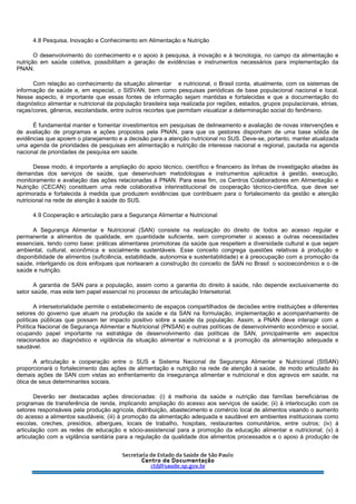 4.8 Pesquisa, Inovação e Conhecimento em Alimentação e Nutrição
O desenvolvimento do conhecimento e o apoio à pesquisa, à inovação e à tecnologia, no campo da alimentação e
nutrição em saúde coletiva, possibilitam a geração de evidências e instrumentos necessários para implementação da
PNAN.
Com relação ao conhecimento da situação alimentar e nutricional, o Brasil conta, atualmente, com os sistemas de
informação de saúde e, em especial, o SISVAN, bem como pesquisas periódicas de base populacional nacional e local.
Nesse aspecto, é importante que essas fontes de informação sejam mantidas e fortalecidas e que a documentação do
diagnóstico alimentar e nutricional da população brasileira seja realizada por regiões, estados, grupos populacionais, etnias,
raças/cores, gêneros, escolaridade, entre outros recortes que permitam visualizar a determinação social do fenômeno.
É fundamental manter e fomentar investimentos em pesquisas de delineamento e avaliação de novas intervenções e
de avaliação de programas e ações propostos pela PNAN, para que os gestores disponham de uma base sólida de
evidências que apoiem o planejamento e a decisão para a atenção nutricional no SUS. Deve-se, portanto, manter atualizada
uma agenda de prioridades de pesquisas em alimentação e nutrição de interesse nacional e regional, pautada na agenda
nacional de prioridades de pesquisa em saúde.
Desse modo, é importante a ampliação do apoio técnico, científico e financeiro às linhas de investigação aliadas às
demandas dos serviços de saúde, que desenvolvam metodologias e instrumentos aplicados à gestão, execução,
monitoramento e avaliação das ações relacionadas à PNAN. Para esse fim, os Centros Colaboradores em Alimentação e
Nutrição (CECAN) constituem uma rede colaborativa interinstitucional de cooperação técnico-científica, que deve ser
aprimorada e fortalecida à medida que produzem evidências que contribuem para o fortalecimento da gestão e atenção
nutricional na rede de atenção à saúde do SUS.
4.9 Cooperação e articulação para a Segurança Alimentar e Nutricional
A Segurança Alimentar e Nutricional (SAN) consiste na realização do direito de todos ao acesso regular e
permanente a alimentos de qualidade, em quantidade suficiente, sem comprometer o acesso a outras necessidades
essenciais, tendo como base: práticas alimentares promotoras da saúde que respeitem a diversidade cultural e que sejam
ambiental, cultural, econômica e socialmente sustentáveis. Esse conceito congrega questões relativas à produção e
disponibilidade de alimentos (suficiência, estabilidade, autonomia e sustentabilidade) e à preocupação com a promoção da
saúde, interligando os dois enfoques que nortearam a construção do conceito de SAN no Brasil: o socioeconômico e o de
saúde e nutrição.
A garantia de SAN para a população, assim como a garantia do direito à saúde, não depende exclusivamente do
setor saúde, mas este tem papel essencial no processo de articulação Intersetorial.
A intersetorialidade permite o estabelecimento de espaços compartilhados de decisões entre instituições e diferentes
setores do governo que atuam na produção da saúde e da SAN na formulação, implementação e acompanhamento de
políticas públicas que possam ter impacto positivo sobre a saúde da população. Assim, a PNAN deve interagir com a
Política Nacional de Segurança Alimentar e Nutricional (PNSAN) e outras políticas de desenvolvimento econômico e social,
ocupando papel importante na estratégia de desenvolvimento das políticas de SAN, principalmente em aspectos
relacionados ao diagnóstico e vigilância da situação alimentar e nutricional e à promoção da alimentação adequada e
saudável.
A articulação e cooperação entre o SUS e Sistema Nacional de Segurança Alimentar e Nutricional (SISAN)
proporcionará o fortalecimento das ações de alimentação e nutrição na rede de atenção à saúde, de modo articulado às
demais ações de SAN com vistas ao enfrentamento da insegurança alimentar e nutricional e dos agravos em saúde, na
ótica de seus determinantes sociais.
Deverão ser destacadas ações direcionadas: (i) à melhoria da saúde e nutrição das famílias beneficiárias de
programas de transferência de renda, implicando ampliação do acesso aos serviços de saúde; (ii) à interlocução com os
setores responsáveis pela produção agrícola, distribuição, abastecimento e comércio local de alimentos visando o aumento
do acesso a alimentos saudáveis; (iii) à promoção da alimentação adequada e saudável em ambientes institucionais como
escolas, creches, presídios, albergues, locais de trabalho, hospitais, restaurantes comunitários, entre outros; (iv) à
articulação com as redes de educação e sócio-assistencial para a promoção da educação alimentar e nutricional; (v) à
articulação com a vigilância sanitária para a regulação da qualidade dos alimentos processados e o apoio à produção de
 