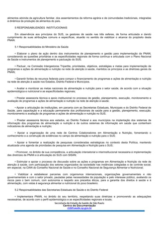 alimentos advinda da agricultura familiar, dos assentamentos da reforma agrária e de comunidades tradicionais, integradas
à dinâmica da produção de alimentos do país.
5 RESPONSABILIDADES INSTITUCIONAIS
Em observância aos princípios do SUS, os gestores de saúde nas três esferas, de forma articulada e dando
cumprimento às suas atribuições comuns e específicas, atuarão no sentido de viabilizar o alcance do propósito desta
PNAN.
5.1 Responsabilidades do Ministério da Saúde
• Elaborar o plano de ação dentro dos instrumentos de planejamento e gestão para implementação da PNAN,
considerando as questões prioritárias e as especificidades regionais de forma contínua e articulada com o Plano Nacional
de Saúde e instrumentos de planejamento e pactuação do SUS;
• Pactuar, na Comissão Intergestores Tripartite, prioridades, objetivos, estratégias e metas para implementação de
programas e ações de alimentação e nutrição na rede de atenção à saúde, mantidos os princípios e as diretrizes gerais da
PNAN;
• Garantir fontes de recursos federais para compor o financiamento de programas e ações de alimentação e nutrição
na rede de atenção à saúde nos Estados, Distrito Federal e Municípios.
• Avaliar e monitorar as metas nacionais de alimentação e nutrição para o setor saúde, de acordo com a situação
epidemiológica e nutricional e as especificidades regionais;
• Prestar assessoria técnica e apoio institucional no processo de gestão, planejamento, execução, monitoramento e
avaliação de programas e ações de alimentação e nutrição na rede de atenção à saúde;
• Apoiar a articulação de instituições, em parceria com as Secretarias Estaduais, Municipais e do Distrito Federal de
Saúde, para capacitação e a educação permanente dos profissionais de saúde para a gestão, planejamento, execução,
monitoramento e avaliação de programas e ações de alimentação e nutrição no SUS;
• Prestar assessoria técnica aos estados, ao Distrito Federal e aos municípios na implantação dos sistemas de
informação dos programas de alimentação e nutrição e de outros sistemas de informação em saúde que contenham
indicadores de alimentação e nutrição;
• Apoiar a organização de uma rede de Centros Colaboradores em Alimentação e Nutrição, fomentando o
conhecimento e a construção de evidências no campo da alimentação e nutrição para o SUS;
• Apoiar e fomentar a realização de pesquisas consideradas estratégicas no contexto desta Política, mantendo
atualizada uma agenda de prioridades de pesquisa em Alimentação e Nutrição para o SUS;
• Promover, no âmbito de sua competência, a articulação intersetorial e interinstitucional necessária à implementação
das diretrizes da PNAN e à articulação do SUS com SISAN;
• Estimular e apoiar o processo de discussão sobre as ações e programas em Alimentação e Nutrição da rede de
atenção à saúde, com participação dos setores organizados da sociedade nas instâncias colegiadas e de controle social,
em especial, na CIAN do Conselho Nacional de Saúde e no Conselho Nacional de Segurança Alimentar e Nutricional;
• Viabilizar e estabelecer parcerias com organismos internacionais, organizações governamentais e não
governamentais e com o setor privado, pautadas pelas necessidades da população e pelo interesse público, avaliando os
riscos para o bem comum, com autonomia e respeito aos preceitos éticos, para a garantia dos direitos à saúde e à
alimentação, com vistas à segurança alimentar e nutricional do povo brasileiro.
5.2 Responsabilidades das Secretarias Estaduais de Saúde e do Distrito Federal
• Implementara PNAN, no âmbito do seu território, respeitando suas diretrizes e promovendo as adequações
necessárias, de acordo com o perfil epidemiológico e as especificidades regionais e locais;
 