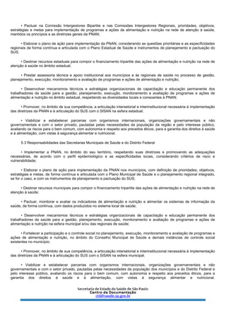 • Pactuar na Comissão Intergestores Bipartite e nas Comissões Intergestores Regionais, prioridades, objetivos,
estratégias e metas para implementação de programas e ações de alimentação e nutrição na rede de atenção à saúde,
mantidos os princípios e as diretrizes gerais da PNAN;
• Elaborar o plano de ação para implementação da PNAN, considerando as questões prioritárias e as especificidades
regionais de forma contínua e articulada com o Plano Estadual de Saúde e instrumentos de planejamento e pactuação do
SUS;
• Destinar recursos estaduais para compor o financiamento tripartite das ações de alimentação e nutrição na rede de
atenção à saúde no âmbito estadual;
• Prestar assessoria técnica e apoio institucional aos municípios e às regionais de saúde no processo de gestão,
planejamento, execução, monitoramento e avaliação de programas e ações de alimentação e nutrição;
• Desenvolver mecanismos técnicos e estratégias organizacionais de capacitação e educação permanente dos
trabalhadores da saúde para a gestão, planejamento, execução, monitoramento e avaliação de programas e ações de
alimentação e nutrição no âmbito estadual, respeitando as diversidades locais e consoantes à PNAN;
• Promover, no âmbito de sua competência, a articulação intersetorial e interinstitucional necessária à implementação
das diretrizes da PNAN e à articulação do SUS com o SISAN na esfera estadual;
• Viabilizar e estabelecer parcerias com organismos internacionais, organizações governamentais e não
governamentais e com o setor privado, pautadas pelas necessidades da população da região e pelo interesse público,
avaliando os riscos para o bem comum, com autonomia e respeito aos preceitos éticos, para a garantia dos direitos à saúde
e à alimentação, com vistas à segurança alimentar e nutricional.
5.3 Responsabilidades das Secretarias Municipais de Saúde e do Distrito Federal
• Implementar a PNAN, no âmbito do seu território, respeitando suas diretrizes e promovendo as adequações
necessárias, de acordo com o perfil epidemiológico e as especificidades locais, considerando critérios de risco e
vulnerabilidade;
• Elaborar o plano de ação para implementação da PNAN nos municípios, com definição de prioridades, objetivos,
estratégias e metas, de forma contínua e articulada com o Plano Municipal de Saúde e o planejamento regional integrado,
se for o caso, e com os instrumentos de planejamento e pactuação do SUS;
• Destinar recursos municipais para compor o financiamento tripartite das ações de alimentação e nutrição na rede de
atenção à saúde;
• Pactuar, monitorar e avaliar os indicadores de alimentação e nutrição e alimentar os sistemas de informação da
saúde, de forma contínua, com dados produzidos no sistema local de saúde;
• Desenvolver mecanismos técnicos e estratégias organizacionais de capacitação e educação permanente dos
trabalhadores da saúde para a gestão, planejamento, execução, monitoramento e avaliação de programas e ações de
alimentação e nutrição na esfera municipal e/ou das regionais de saúde;
• Fortalecer a participação e o controle social no planejamento, execução, monitoramento e avaliação de programas e
ações de alimentação e nutrição, no âmbito do Conselho Municipal de Saúde e demais instâncias de controle social
existentes no município;
• Promover, no âmbito de sua competência, a articulação intersetorial e interinstitucional necessária à implementação
das diretrizes da PNAN e à articulação do SUS com o SISAN na esfera municipal.
• Viabilizar e estabelecer parcerias com organismos internacionais, organizações governamentais e não
governamentais e com o setor privado, pautadas pelas necessidades da população dos municípios e do Distrito Federal e
pelo interesse público, avaliando os riscos para o bem comum, com autonomia e respeito aos preceitos éticos, para a
garantia dos direitos à saúde e à alimentação, com vistas à segurança alimentar e nutricional.
 