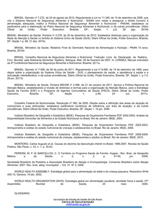BRASIL. Decreto nº 7.272, de 25 de agosto de 2010. Regulamenta a Lei no 11.346, de 15 de setembro de 2006, que
cria o Sistema Nacional de Segurança Alimentar e Nutricional - SISAN com vistas a assegurar o direito humano à
alimentação adequada, institui a Política Nacional de Segurança Alimentar e Nutricional - PNSAN, estabelece os
parâmetros para a elaboração do Plano Nacional de Segurança Alimentar e Nutricional, e dá outras providências. Diário
Oficial da União, Poder Executivo, Brasília, DF, Seção 1 p.6, 26 ago. 2010b
BRASIL. Ministério da Saúde. Portaria nº 4.279, de 30 de dezembro de 2010. Estabelece diretrizes para a organização da
Rede de Atenção à Saúde no âmbito do Sistema Único de Saúde (SUS). Diário Oficial da União, Poder Executivo, Brasília,
DF, Seção 1 p. 89, 31 dez. 2010c.
BRASIL. Ministério da Saúde. Relatório Final do Seminário Nacional de Alimentação e Nutrição - PNAN 10 anos.
Brasília, 2010d.
BRASIL. Conselho Nacional de Segurança Alimentar e Nutricional. Tradução Livre da Declaração de Nyélény.
Foro Mundial pela Soberania Alimentar, Nyélény, Selingue, Mali, 28 de fevereiro de 2007. In: CONSEA. Manual orientador
da 4ª Conferência Nacional de Segurança Alimentar e Nutricional. Brasília: 2011a.
BRASIL. Decreto nº 7.508, de 28 de junho de 2011. Regulamenta a Lei nº 8.080, de 19 de setembro de 1990, para
dispor sobre a organização do Sistema Único de Saúde - SUS, o planejamento da saúde, a assistência à saúde e a
articulação interfederativa, e dá outras providências. Diário Oficial da União, Poder Executivo, Brasília, DF, Seção 1, p.1-3,
29 jun. 2011b.
BRASIL. Ministério da Saúde. Portaria MS/GM nº 2.488, de 21 de outubro de 2011. Aprova a Política Nacional de
Atenção Básica, estabelecendo a revisão de diretrizes e normas para a organização da Atenção Básica, para a Estratégia
Saúde da Família (ESF) e o Programa de Agentes Comunitários de Saúde (PACS). Diário Oficial da União, Poder
Executivo, Brasília, DF, Seção 1, p.48, 24 out. 2011c.
Conselho Federal de Nutricionistas. Resolução nº 380, de 2005. Dispõe sobre a definição das áreas de atuação do
nutricionista e suas atribuições, estabelece parâmetros numéricos de referência, por área de atuação, e dá outras
providências. Diário Oficial da União, Poder Executivo, Brasília, DF, Seção 1, 10 jan. 2006.
Instituto Brasileiro de Geografia e Estatística (IBGE). Pesquisa de Orçamentos Familiares POF 2002-2003. Análise da
Disponibilidade Domiciliar de Alimentos e do Estado Nutricional no Brasil. Rio de Janeiro: IBGE, 2004.
Instituto Brasileiro de Geografia e Estatística (IBGE). Pesquisa de Orçamentos Familiares POF 2002-2003.
Antropometria e análise do estado nutricional de crianças e adolescentes no Brasil. Rio de Janeiro: IBGE, 2006.
Instituto Brasileiro de Geografia e Estatística (IBGE). Pesquisa de Orçamentos Familiares POF 2008-2009.
Antropometria e análise do estado nutricional de crianças, adolescentes e adultos no Brasil. Rio de Janeiro: IBGE, 2010.
MONTEIRO, Carlos Augusto et al. Causas do declínio da desnutrição infantil no Brasil, 1996-2007. Revista de Saúde
Pública, São Paulo, v. 43, n. 1, p. 35-43.
PEREIRA, M. P. B; BARCELLOS, C. O Território no Programa Saúde da Família. Hygeia - Rev. Bras. de Geografia
Médica e da Saúde, v. 2, n. 2, p. 47-55, jun. 2006.
Sociedade Brasileira de Pediatria e Associação Brasileira de Alergia e Imunopatologia. Consenso Brasileiro sobre Alergia
Alimentar: 2007. Rev. bras. alerg. imunopatol. – Vol. 31, Nº 2, 2008.
WORLD HEALTH ASSEMBLY. Estratégia global para a alimentação do bebê e da criança pequena. Resolution WHA
A55.15, Geneva, 16 abr. 2002.
WORLD HEALTH ORGANIZATION (WHO). Estratégia global em alimentação saudável, atividade física e saúde. 57ª
Assembléia Mundial de Saúde, 25 maio 2004.
GLOSSÁRIO
 