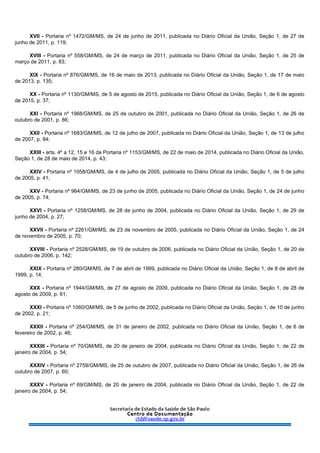 XVII - Portaria nº 1472/GM/MS, de 24 de junho de 2011, publicada no Diário Oficial da União, Seção 1, de 27 de
junho de 2011, p. 119;
XVIII - Portaria nº 558/GM/MS, de 24 de março de 2011, publicada no Diário Oficial da União, Seção 1, de 25 de
março de 2011, p. 83;
XIX - Portaria nº 876/GM/MS, de 16 de maio de 2013, publicada no Diário Oficial da União, Seção 1, de 17 de maio
de 2013, p. 135;
XX - Portaria nº 1130/GM/MS, de 5 de agosto de 2015, publicada no Diário Oficial da União, Seção 1, de 6 de agosto
de 2015, p. 37;
XXI - Portaria nº 1968/GM/MS, de 25 de outubro de 2001, publicada no Diário Oficial da União, Seção 1, de 26 de
outubro de 2001, p. 86;
XXII - Portaria nº 1683/GM/MS, de 12 de julho de 2007, publicada no Diário Oficial da União, Seção 1, de 13 de julho
de 2007, p. 84;
XXIII - arts. 4º a 12, 15 e 16 da Portaria nº 1153/GM/MS, de 22 de maio de 2014, publicada no Diário Oficial da União,
Seção 1, de 28 de maio de 2014, p. 43;
XXIV - Portaria nº 1058/GM/MS, de 4 de julho de 2005, publicada no Diário Oficial da União, Seção 1, de 5 de julho
de 2005, p. 41;
XXV - Portaria nº 964/GM/MS, de 23 de junho de 2005, publicada no Diário Oficial da União, Seção 1, de 24 de junho
de 2005, p. 74;
XXVI - Portaria nº 1258/GM/MS, de 28 de junho de 2004, publicada no Diário Oficial da União, Seção 1, de 29 de
junho de 2004, p. 27;
XXVII - Portaria nº 2261/GM/MS, de 23 de novembro de 2005, publicada no Diário Oficial da União, Seção 1, de 24
de novembro de 2005, p. 70;
XXVIII - Portaria nº 2528/GM/MS, de 19 de outubro de 2006, publicada no Diário Oficial da União, Seção 1, de 20 de
outubro de 2006, p. 142;
XXIX - Portaria nº 280/GM/MS, de 7 de abril de 1999, publicada no Diário Oficial da União, Seção 1, de 8 de abril de
1999, p. 14;
XXX - Portaria nº 1944/GM/MS, de 27 de agosto de 2009, publicada no Diário Oficial da União, Seção 1, de 28 de
agosto de 2009, p. 61;
XXXI - Portaria nº 1060/GM/MS, de 5 de junho de 2002, publicada no Diário Oficial da União, Seção 1, de 10 de junho
de 2002, p. 21;
XXXII - Portaria nº 254/GM/MS, de 31 de janeiro de 2002, publicada no Diário Oficial da União, Seção 1, de 6 de
fevereiro de 2002, p. 46;
XXXIII - Portaria nº 70/GM/MS, de 20 de janeiro de 2004, publicada no Diário Oficial da União, Seção 1, de 22 de
janeiro de 2004, p. 54;
XXXIV - Portaria nº 2759/GM/MS, de 25 de outubro de 2007, publicada no Diário Oficial da União, Seção 1, de 26 de
outubro de 2007, p. 60;
XXXV - Portaria nº 69/GM/MS, de 20 de janeiro de 2004, publicada no Diário Oficial da União, Seção 1, de 22 de
janeiro de 2004, p. 54;
 