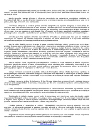 Acolhimento: prática de receber, escutar, dar acolhida, admitir, aceitar, dar ouvidos, dar crédito às pessoas, atitude de
inclusão, que deve estar presente em todas as relações de cuidado, nos encontros reais entre trabalhadores e usuários dos
serviços de saúde.
Alergia Alimentar: reações adversas a alimentos, dependentes de mecanismos imunológicos, mediadas por
Imunoglobulina E (IgE) ou não. Os alimentos mais comumente envolvidos em alergias alimentares são leite de vaca, ovo de
galinha, soja, trigo, amendoim, peixe e crustáceos.
Alimentação adequada e saudável: prática alimentar apropriada aos aspectos biológicos e socioculturais dos
indivíduos, bem como ao uso sustentável do meio ambiente. Deve estar de acordo com as necessidades de cada fase do
curso da vida e com as necessidades alimentares especiais; ser referenciada pela cultura alimentar e pelas dimensões de
gênero, raça e etnia; ser acessível do ponto de vista físico e financeiro; harmônica em quantidade e qualidade; baseada em
práticas produtivas adequadas e sustentáveis; com quantidades mínimas de contaminantes físicos, químicos e biológicos.
Alimentos para fins especiais: alimentos especialmente formulados ou processados, nos quais se introduzem
modificações no conteúdo de nutrientes adequados à utilização em dietas diferenciadas e ou opcionais, atendendo
necessidades de pessoas em condições metabólicas e fisiológicas específicas.
Atenção básica à saúde: conjunto de ações de saúde, no âmbito individual e coletivo, que abrange a promoção e a
proteção da saúde, a prevenção de agravos, o diagnóstico, o tratamento, a reabilitação, redução de danos e a manutenção
da saúde com o objetivo de desenvolver uma atenção integral que impacte na situação de saúde e autonomia das pessoas
e nos determinantes e condicionantes de saúde das coletividades. É desenvolvida por meio do exercício de práticas de
cuidado e gestão, democráticas e participativas, sob forma de trabalho em equipe, dirigidas a populações de territórios
definidos, considerando a dinamicidade existente no território em que vivem essas populações. Utiliza tecnologias de
cuidado complexas e variadas que devem auxiliar no manejo das demandas e necessidades de saúde de maior frequência
e relevância em seu território, observando critérios de risco, vulnerabilidade, resiliência e o imperativo ético de que toda
demanda, necessidade de saúde e sofrimento devem ser acolhidos.
Atenção integral à saúde: conjunto de ações de promoção e proteção da saúde, prevenção de agravos, diagnóstico,
tratamento, reabilitação, redução de danos e manutenção da saúde, orientadas pelas necessidades da população, e que
incluem a atitude do profissional no encontro com os usuários, a organização dos serviços de saúde e a construção de
políticas públicas capazes de incidir sobre os determinantes sociais de saúde.
Atenção nutricional: compreende os cuidados relativos à alimentação e nutrição voltados à promoção e proteção da
saúde, prevenção, diagnóstico e tratamento de agravos, que devem estar associados às demais ações de atenção à saúde
do SUS, para indivíduos, famílias e comunidades, contribuindo para a conformação de uma rede integrada, resolutiva e
humanizada de cuidados.
Avaliação nutricional: análise de indicadores diretos (clínicos, bioquímicos, antropométricos) e indiretos (consumo
alimentar, renda e disponibilidade de alimentos, entre outros) que têm como conclusão o diagnóstico nutricional do indivíduo
ou de uma população.
Codex Alimentarius: comissão que tem por finalidade discutir e elaborar normas alimentares, regulamentos e outros
textos relacionados à proteção da saúde do consumidor, assegurar práticas de comércio claras e promover a coordenação
das normas alimentares cosntruídas por organizações governamentais e não-governamentais.
Coordenação do cuidado: Atuação como o centro de comunicação entre os diversos pontos de atenção à saúde
responsabilizando-se pelo cuidado dos usuários em quaisquer desses pontos, por meio de uma relação horizontal, contínua
e integrada com o objetivo de produzir a gestão compartilhada da atenção integral. Articulando também outras estruturas
públicas, comunitárias e sociais necessárias para o cuidado integral à saúde.
Cuidados relativos à alimentação e nutrição: compreendem o diagnóstico e vigilância alimentar e nutricional,
promoção da alimentação adequada e saudável, educação alimentar e nutricional, orientação alimentar, prescrição
dietética, fornecimento de alimentos para fins especiais, oferta da alimentação em nível hospitalar e suporte nutricional
enteral e parenteral.
Diagnóstico nutricional: identificação e determinação do estado nutricional, com base em dados clínicos, bioquímicos,
antropométricos e dietéticos, obtido a partir da avaliação nutricional de indivíduos ou coletividades.
 