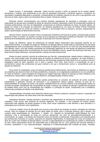 Direito humano à alimentação adequada: direito humano inerente a todas as pessoas de ter acesso regular,
permanente e irrestrito, quer diretamente ou por meio de aquisições financeiras, a alimentos seguros e saudáveis, em
quantidade e qualidade adequadas e suficientes, correspondentes às tradições culturais do seu povo e que garantam uma
vida livre do medo, digna e plena nas dimensões física e mental, individual e coletiva.
Diretrizes clínicas: recomendações que orientam decisões assistenciais de prevenção e promoção, como de
organização de serviços para condições de saúde de relevância sanitária, elaboradas a partir da compreensão ampliada do
processo saúde-doença, com foco na integralidade, incorporando as melhores evidências da clínica, da saúde coletiva, da
gestão em saúde e da produção de autonomia. As diretrizes desdobram-se em Guias de Prática Clínica/ Protocolos
Assistenciais, orientam as Linhas de Cuidado e viabilizam a comunicação entre as equipes e serviços, programação de
ações e padronização de determinados recursos.
Doença Celíaca: doença de caráter crônico causada pela intolerância permanente ao glúten, principal fração proteica
presente no trigo, no centeio, na cevada e na aveia, que se expressa por enteropatia mediada por linfócitos T em indivíduos
geneticamente predispostos, gerando uma redução na absorção dos nutrientes ingeridos
Equipe de referência: equipe de profissionais da atenção básica responsável pela população adscrita de um
determinado território. A proposta de equipe de referência na atenção básica à saúde parte do pressuposto de que existe
interdependência entre os profissionais. Prioriza a construção de objetivos comuns em um time com uma clientela adscrita
bem definida. Assim, uma das funções importantes da coordenação (gerência) de uma equipe de referência é justamente
produzir interação positiva entre os profissionais em busca das finalidades comuns, apesar das diferenças entre eles, sem
tentar eliminar essas diferenças, mas aproveitando a riqueza que elas proporcionam.
Equipe de apoio matricial: conjunto de profissionais que não têm, necessariamente, relação direta e cotidiana com o
usuário, mas cujas tarefas serão de prestar apoio às equipes de referência de forma a assegurar, de modo dinâmico e
interativo, apoio especializado às equipes de referência nas dimensões assistencial (ação direta com os usuários) e técnico-
pedagógico (ação de apoio educativo com e para a equipe). Para tanto, deve ocorrer a compreensão do que é
conhecimento nuclear dos profissionais de apoio matricial e do que é conhecimento comum e compartilhável junto às
equipes de referência.
Erros inatos do metabolismo: grupo de doenças geneticamente determinadas, decorrentes de deficiência em alguma
via metabólica que está envolvida na síntese (anabolismo), transporte ou na degradação (catabolismo) de uma substância.
O “Teste do Pezinho”, exame obrigatório do Programa de Triagem Neonatal, detecta as doenças de maior incidência como
fenilcetonúria, hipotiroidismo congênito, anemia falciforme, hemoglobinopatias e fibrose cística.
Humanização: valorização dos diferentes sujeitos pertencentes ao processo de produção de saúde (usuários,
trabalhadores e gestores); fomento da autonomia e do protagonismo desses sujeitos; aumento do grau de co-
responsabilidade na produção de saúde e de sujeitos; estabelecimento de vínculos solidários e de participação coletiva no
processo de gestão; identificação das necessidades de saúde; mudança nos modelos de atenção e gestão dos processos
de trabalho tendo como foco as necessidades dos cidadãos e a produção de saúde; compromisso com a ambiência,
melhoria das condições de trabalho e de atendimento.
Intersetorialidade: articulação entre diferentes setores para enfrentar problemas complexos visando à superação da
fragmentação das políticas nas várias áreas onde são executadas.
Intolerância Alimentar: reações adversas a alimentos não dependentes de mecanismos imunológicos (não imuno-
mediadas). Pode ocorrer pela ausência de enzimas digestivas. Por exemplo, a não produção da enzima lactase,
responsável pela digestão da lactose presente no leite, pode causar intolerância a este alimento e seus derivados e a
preparações que os tenham como ingredientes.
Linhas de cuidado: forma de articulação dos recursos e das práticas de produção de saúde, orientadas por diretrizes
clínicas, entre as unidades de atenção de uma dada região de saúde, para a condução oportuna, ágil e singular, dos
usuários pelas possibilidades de diagnóstico e terapia, em resposta às necessidades epidemiológicas de maior
relevância. Visa à coordenação ao longo do contínuo assistencial, por meio da pactuação/contratualização e a
conectividade de papéis e de tarefas dos diferentes pontos de atenção e profissionais. Pressupõem uma resposta global
dos profissionais envolvidos no cuidado, superando as respostas fragmentadas. A implantação de Linhas de Cuidado (LC)
deve ser a partir das unidades da Atenção Básica, que têm a responsabilidade da coordenação do cuidado e ordenamento
da rede. Vários pressupostos devem ser observados para a efetivação das LC, como garantia dos recursos materiais e
humanos necessários à sua operacionalização; integração e co-responsabilização das unidades de saúde; interação
 
