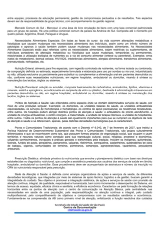 entre equipes; processos de educação permanente; gestão de compromissos pactuados e de resultados. Tais aspectos
devem ser de responsabilidade de grupo técnico, com acompanhamento da gestão regional.
Mercado Comum do Sul - Mercosul: é uma área de livre circulação de bens com uma taxa comercial padronizada
para um grupo de países. Há uma política comercial comum de países da América do Sul. Composta até o momento por
quatro países: Argentina, Brasil, Paraguai e Uruguai.
Necessidades Alimentares Especiais: Em todas as fases do curso da vida ocorrem alterações metabólicas e
fisiológicas que causam mudanças nas necessidades alimentares dos indivíduos, assim como um infinito número de
patologias e agravos à saúde também podem causar mudanças nas necessidades alimentares. As Necessidades
Alimentares Especiais estão aqui referidas como as necessidades alimentares, sejam restritivas ou suplementares, de
indivíduos portadores de alteração metabólica ou fisiológica que cause mudanças, temporárias ou permanentes,
relacionadas à utilização biológica de nutrientes ou a via de consumo alimentar (enteral ou parenteral). Exemplos: erros
inatos do metabolismo, doença celíaca, HIV/AIDS, intolerâncias alimentares, alergias alimentares, transtornos alimentares,
prematuridade, nefropatias, etc.
Nutrição Enteral: alimento para fins especiais, com ingestão controlada de nutrientes, na forma isolada ou combinada,
de composição definida ou estimada, especialmente formulada e elaborada para uso por sondas ou via oral, industrializado
ou não, utilizada exclusiva ou parcialmente para substituir ou complementar a alimentação oral em pacientes desnutridos ou
não, conforme suas necessidades nutricionais, em regime hospitalar, ambulatorial ou domiciliar, visando à síntese ou
manutenção dos tecidos, órgãos ou sistemas.
Nutrição Parenteral: solução ou emulsão, composta basicamente de carboidratos, aminoácidos, lipídios, vitaminas e
minerais, estéril e apirogênica, acondicionada em recipiente de vidro ou plástico, destinada à administração intravenosa em
pacientes desnutridos ou não, em regime hospitalar, ambulatorial ou domiciliar, visando à síntese ou manutenção dos
tecidos, órgãos ou sistemas.
Pontos de Atenção à Saúde: são entendidos como espaços onde se ofertam determinados serviços de saúde, por
meio de uma produção singular. Exemplos: os domicílios, as unidades básicas de saúde, as unidades ambulatoriais
especializadas, os serviços de hemoterapia e hematologia, os centros de apoio psicossocial, as residências terapêuticas,
entre outros. Os hospitais podem abrigar distintos pontos de atenção à saúde: o ambulatório de pronto atendimento, a
unidade de cirurgia ambulatorial, o centro cirúrgico, a maternidade, a unidade de terapia intensiva, a unidade de hospital/dia,
entre outros. Todos os pontos de atenção à saúde são igualmente importantes para que se cumpram os objetivos da rede
de atenção à saúde e se diferenciam, apenas, pelas distintas densidades tecnológicas que os caracterizam.
Povos e Comunidades Tradicionais: de acordo com o Decreto nº 6.040, de 7 de fevereiro de 2007, que institui a
Política Nacional de Desenvolvimento Sustentável dos Povos e Comunidades Tradicionais, são grupos culturalmente
diferenciados e que se reconhecem como tais, que possuem formas próprias de organização social, que ocupam e usam
territórios e recursos naturais como condição para sua reprodução cultural, social, religiosa, ancestral e econômica,
utilizando conhecimentos, inovações e práticas gerados e transmitidos pela tradição. Incluem os indígenas, quilombolas,
faxinais, fundos de pasto, geraizeiros, pantaneiros, caiçaras, ribeirinhos, seringueiros, castanheiros, quebradeiras de coco
de babaçu, ciganos, comunidades de terreiros, pomeranos, sertanejos, agroextrativistas, vazanteiros, pescadores
artesanais.
Prescrição Dietética: atividade privativa do nutricionista que envolve o planejamento dietético com base nas diretrizes
estabelecidas no diagnóstico nutricional, que compõe a assistência prestada aos usuários dos serviços de saúde em âmbito
hospitalar, ambulatorial ou domiciliar. Esse procedimento deve ser acompanhado de assinatura e número da inscrição no
CRN do nutricionista responsável pela prescrição.
Rede de Atenção à Saúde: é definida como arranjos organizativos de ações e serviços de saúde, de diferentes
densidades tecnológicas, que integradas por meio de sistemas de apoio técnico, logístico e de gestão, buscam garantir a
integralidade do cuidado. Seu objetivo é promover a integração sistêmica, de ações e serviços de saúde com provisão de
atenção contínua, integral, de qualidade, responsável e humanizada, bem como incrementar o desempenho do Sistema, em
termos de acesso, equidade, eficácia clínica e sanitária; e eficiência econômica. Caracteriza- se pela formação de relações
horizontais entre os pontos de atenção com o centro de comunicação na Atenção Básica, pela centralidade nas
necessidades em saúde de uma população, pela responsabilização na atenção contínua e integral, pelo cuidado
multiprofissional, pelo compartilhamento de objetivos e compromissos com os resultados sanitários e econômicos.
Fundamenta-se na compreensão da AB como primeiro nível de atenção, enfatizando a função resolutiva dos cuidados
 