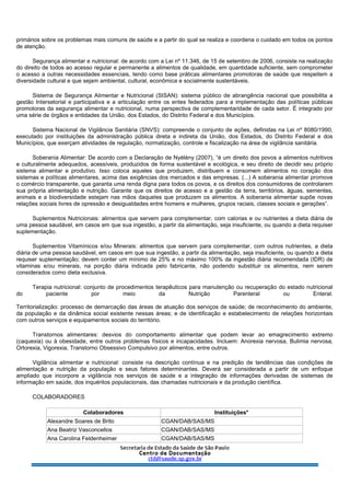 primários sobre os problemas mais comuns de saúde e a partir do qual se realiza e coordena o cuidado em todos os pontos
de atenção.
Segurança alimentar e nutricional: de acordo com a Lei nº 11.346, de 15 de setembro de 2006, consiste na realização
do direito de todos ao acesso regular e permanente a alimentos de qualidade, em quantidade suficiente, sem comprometer
o acesso a outras necessidades essenciais, tendo como base práticas alimentares promotoras de saúde que respeitem a
diversidade cultural e que sejam ambiental, cultural, econômica e socialmente sustentáveis.
Sistema de Segurança Alimentar e Nutricional (SISAN): sistema público de abrangência nacional que possibilita a
gestão Intersetorial e participativa e a articulação entre os entes federados para a implementação das políticas públicas
promotoras da segurança alimentar e nutricional, numa perspectiva de complementaridade de cada setor. É integrado por
uma série de órgãos e entidades da União, dos Estados, do Distrito Federal e dos Municípios.
Sistema Nacional de Vigilância Sanitária (SNVS): compreende o conjunto de ações, definidas na Lei nº 8080/1990,
executado por instituições da administração pública direta e indireta da União, dos Estados, do Distrito Federal e dos
Municípios, que exerçam atividades de regulação, normatização, controle e fiscalização na área de vigilância sanitária.
Soberania Alimentar: De acordo com a Declaração de Nyélény (2007), “é um direito dos povos a alimentos nutritivos
e culturalmente adequados, acessíveis, produzidos de forma sustentável e ecológica, e seu direito de decidir seu próprio
sistema alimentar e produtivo. Isso coloca aqueles que produzem, distribuem e consomem alimentos no coração dos
sistemas e políticas alimentares, acima das exigências dos mercados e das empresas. (...) A soberania alimentar promove
o comércio transparente, que garanta uma renda digna para todos os povos, e os direitos dos consumidores de controlarem
sua própria alimentação e nutrição. Garante que os direitos de acesso e a gestão da terra, territórios, águas, sementes,
animais e a biodiversidade estejam nas mãos daqueles que produzem os alimentos. A soberania alimentar supõe novas
relações sociais livres de opressão e desigualdades entre homens e mulheres, grupos raciais, classes sociais e gerações”.
Suplementos Nutricionais: alimentos que servem para complementar, com calorias e ou nutrientes a dieta diária de
uma pessoa saudável, em casos em que sua ingestão, a partir da alimentação, seja insuficiente, ou quando a dieta requiser
suplementação.
Suplementos Vitamínicos e/ou Minerais: alimentos que servem para complementar, com outros nutrientes, a dieta
diária de uma pessoa saudável, em casos em que sua ingestão, a partir da alimentação, seja insuficiente, ou quando a dieta
requiser suplementação; devem conter um mínimo de 25% e no máximo 100% da ingestão diária recomendada (IDR) de
vitaminas e/ou minerais, na porção diária indicada pelo fabricante, não podendo substituir os alimentos, nem serem
considerados como dieta exclusiva.
Terapia nutricional: conjunto de procedimentos terapêuticos para manutenção ou recuperação do estado nutricional
do paciente por meio da Nutrição Parenteral ou Enteral.
Territorialização: processo de demarcação das áreas de atuação dos serviços de saúde; de reconhecimento do ambiente,
da população e da dinâmica social existente nessas áreas; e de identificação e estabelecimento de relações horizontais
com outros serviços e equipamentos sociais do território.
Transtornos alimentares: desvios do comportamento alimentar que podem levar ao emagrecimento extremo
(caquexia) ou à obesidade, entre outros problemas físicos e incapacidades. Incluem: Anorexia nervosa, Bulimia nervosa,
Ortorexia, Vigorexia, Transtorno Obsessivo Compulsivo por alimentos, entre outros.
Vigilância alimentar e nutricional: consiste na descrição contínua e na predição de tendências das condições de
alimentação e nutrição da população e seus fatores determinantes. Deverá ser considerada a partir de um enfoque
ampliado que incorpore a vigilância nos serviços de saúde e a integração de informações derivadas de sistemas de
informação em saúde, dos inquéritos populacionais, das chamadas nutricionais e da produção científica.
COLABORADORES
Colaboradores Instituições*
Alexandre Soares de Brito CGAN/DAB/SAS/MS
Ana Beatriz Vasconcellos CGAN/DAB/SAS/MS
Ana Carolina Feldenheimer CGAN/DAB/SAS/MS
 