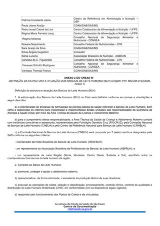 Patrícia Constante Jaime
Centro de Referência em Alimentação e Nutrição –
USP
Paula Jeane Araújo CGAN/DAB/SAS/MS
Pedro Israel Cabral de Lira Centro Colaborador de Alimentação e Nutrição - UFPE
Regina Maria Ferreira Lang Centro Colaborador de Alimentação e Nutrição - UFPR
Regina Miranda
Conselho Nacional de Segurança Alimentar e
Nutricional - CONSEA
Rosane Nascimento Conselho Federal de Nutricionistas - CFN
Sara Araújo da Silva CGAN/DAB/SAS/MS
Silvia Ângela Gugelmin Consultor
Sônia Lucena Associação Brasileira de Nutrição - ASBRAN
Vanessa de C. Figueiredo Conselho Federal de Nutricionistas - CFN
Vanessa Schottz Rodrigues
Conselho Nacional de Segurança Alimentar e
Nutricional - CONSEA
Vanessa Thomaz Franco CGAN/DAB/SAS/MS
ANEXO 2 DO ANEXO III
DEFINIÇÃO DA ESTRUTURA E ATUAÇÃO DOS BANCOS DE LEITE HUMANO (BLH) (Origem: PRT MS/GM 2193/2006,
Anexo 1)
Definição da estrutura e atuação dos Bancos de Leite Humano (BLH)
1. A estruturação dos Bancos de Leite Humano (BLH) no País será definida conforme as normas e orientações a
seguir descritas.
a) a coordenação do processo de formulação da política pública de saúde referente a Bancos de Leite Humano, bem
como a elaboração de critérios para implantação e implementação destas unidades são responsabilidade da Secretaria de
Atenção à Saúde (SAS) por meio da Área Técnica da Saúde da Criança e Aleitamento Materno;
b) para o cumprimento dessa responsabilidade, a Área Técnica da Saúde da Criança e Aleitamento Materno contará
com instâncias consultivas e assessoras, representadas pela Fundação Oswaldo Cruz (FIOCRUZ), pela Comissão Nacional
de Bancos de Leite Humano (CNBLH) e pelo Centro de Referência Nacional para Bancos de Leite Humano (CRNBLH).
c) a Comissão Nacional de Bancos de Leite Humano (CNBLH) será composta por 7 (sete) membros designados pela
SAS conforme os seguintes critérios:
- coordenador da Rede Brasileira de Bancos de Leite Humano (REDEBLH);
- um representante da Associação Brasileira de Profissionais de Bancos de Leite Humano (ABPBLH); e
- um representante de cada Região (Norte, Nordeste, Centro Oeste, Sudeste e Sul), escolhido entre os
coordenadores dos bancos de leite humano da região.
2. Compete ao Banco de Leite Humano:
a) promover, proteger e apoiar o aleitamento materno;
b) operacionalizar, de forma otimizada, o excedente da produção láctica de suas doadoras;
c) executar as operações de coleta, seleção e classificação, processamento, controle clínico, controle de qualidade e
distribuição do Leite Humano Ordenhado (LHO), em conformidade com os dispositivos legais vigentes;
d) responder pelo funcionamento dos Postos de Coleta a ele vinculados;
 