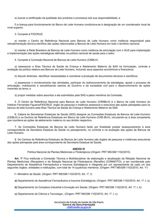 e) buscar a certificação da qualidade dos produtos e processos sob sua responsabilidade; e
f) a licença para funcionamento do Banco de Leite Humano condiciona-se à designação de um coordenador local de
nível superior.
3. Compete à FIOCRUZ:
a) manter o Centro de Referência Nacional para Bancos de Leite Humano como instância responsável pela
retroalimentação técnico-científica das ações relacionadas a Bancos de Leite Humano em todo o território nacional;
b) manter a Rede Brasileira de Bancos de Leite Humano como instância de articulação com o SUS para implantação
e implementação das ações estratégicas definidas na política nacional de saúde para o setor;
4. Compete à Comissão Nacional de Bancos de Leite Humano (CNBLH):
a) assessorar a Área Técnica de Saúde da Criança e Aleitamento Materno da SAS na formulação, controle e
avaliação da política relativa aos Bancos de Leite Humano, incluindo seus aspectos econômicos e financeiros;
b) discutir diretrizes, identificar necessidades e coordenar a produção de documentos técnicos e científicos;
c) assessorar o monitoramento das atividades, participar do redirecionamento de estratégias, apoiar o processo de
articulação, mobilizando e sensibilizando setores do Governo e da sociedade civil para o desenvolvimento de ações
inerentes ao tema; e
d) propor medidas sobre assuntos a ela submetidos pela SAS e pelos membros da Comissão.
5. O Centro de Referência Nacional para Bancos de Leite Humano (CRNBLH) é o Banco de Leite Humano do
Instituto Fernandes Figueira/FIOCRUZ, órgão de pesquisa e instância assessora e executora das ações planejadas para os
bancos de leite humano pela Área Técnica da Saúde da Criança e Aleitamento Materno da SAS.
6. Caberá às Secretarias Estaduais de Saúde (SES) designar as Comissões Estaduais de Bancos de Leite Humano
(CEBLH) e os Centros de Referência Estaduais em Banco de Leite Humano (CRE-BLH), vinculando-os à área competente
que coordena as ações de aleitamento materno no seu âmbito respectivo.
7. As Comissões Estaduais de Bancos de Leite Humano terão por finalidade prestar assessoramento à área
correspondente da Secretaria Estadual de Saúde no planejamento, no controle e na avaliação das ações de Bancos de
Leite Humano.
8. Os Centros de Referência Estaduais de Bancos de Leite Humano são órgãos de pesquisa e instâncias executoras
das ações planejadas pela área correspondente da Secretaria Estadual de Saúde.
ANEXO IV
Política Nacional de Plantas Medicinais e Fitoterápicos (Origem: PRT MS/GM 1102/2010)
Art. 1º Fica instituída a Comissão Técnica e Multidisciplinar de elaboração e atualização da Relação Nacional de
Plantas Medicinais (Renaplam) e da Relação Nacional de Fitoterápicos (Renafito) (COMAFITO), a ser coordenada pelo
Departamento de Assistência Farmacêutica e Insumos Estratégicos e integrada por um representante de cada um dos
seguintes órgãos, entidades e instituições, com total de 14 (quatorze) membros: (Origem: PRT MS/GM 1102/2010, Art. 1º)
I - Ministério da Saúde: (Origem: PRT MS/GM 1102/2010, Art. 1º, I)
a) Departamento de Assistência Farmacêutica e Insumos Estratégicos; (Origem: PRT MS/GM 1102/2010, Art. 1º, I, a)
b) Departamento do Complexo Industrial e Inovação em Saúde; (Origem: PRT MS/GM 1102/2010, Art. 1º, I, b)
c) Departamento de Ciência e Tecnologia ; (Origem: PRT MS/GM 1102/2010, Art. 1º, I, c)
 