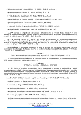 d) Secretaria de Atenção à Saúde; (Origem: PRT MS/GM 1102/2010, Art. 1º, I, d)
e) Secretaria-Executiva; (Origem: PRT MS/GM 1102/2010, Art. 1º, I, e)
f) Fundação Oswaldo Cruz; (Origem: PRT MS/GM 1102/2010, Art. 1º, I, f)
g) Agência Nacional de Vigilância Sanitária; e (Origem: PRT MS/GM 1102/2010, Art. 1º, I, g)
h) Farmacopéia Brasileira; (Origem: PRT MS/GM 1102/2010, Art. 1º, I, h)
II - sociedade científica (1 representante); e (Origem: PRT MS/GM 1102/2010, Art. 1º, II)
III - universidades (5 representantes) (Origem: PRT MS/GM 1102/2010, Art. 1º, III)
Art. 2º A natureza, as competências, a composição e o funcionamento da Comissão de que trata o art. 1º serão
definidos em regimento interno a ser aprovado por ato do Secretário de Ciência, Tecnologia e Insumos Estratégicos, do
Ministério da Saúde. (Origem: PRT MS/GM 1102/2010, Art. 2º)
Art. 3º A Secretaria Executiva da COMAFITO será exercida por representante do Departamento de Assistência
Farmacêutica e Insumos Estratégicos, da Secretaria de Ciência, Tecnologia e Insumos Estratégicos, que terá a função de
organizar as atividades administrativas e de encaminhar outros assuntos de rotina que não necessitem da convocação de
seus membros. (Origem: PRT MS/GM 1102/2010, Art. 3º)
Parágrafo Único. A coordenação da COMAFITO deve ser exercida pelo coordenador da Comissão Técnica e
Multidisciplinar de Atualização da Relação Nacional de Medicamentos Essenciais (COMARE). (Origem: PRT MS/GM
1102/2010, Art. 3º, Parágrafo Único)
ANEXO V
Política Nacional de Educação Popular em Saúde (PNEPS-SUS) (Origem: PRT MS/GM 2761/2013)
Art. 1º Fica instituída a Política Nacional de Educação Popular em Saúde no âmbito do Sistema Único de Saúde
(PNEPS-SUS). (Origem: PRT MS/GM 2761/2013, Art. 1º)
CAPÍTULO I
DA POLÍTICA NACIONAL DE EDUCAÇÃO EM SAÚDE
Art. 2º A PNEPS-SUS reafirma o compromisso com a universalidade, a equidade, a integralidade e a efetiva
participação popular no SUS, e propõe uma prática político-pedagógica que perpassa as ações voltadas para a promoção,
proteção e recuperação da saúde, a partir do diálogo entre a diversidade de saberes, valorizando os saberes populares, a
ancestralidade, o incentivo à produção individual e coletiva de conhecimentos e a inserção destes no SUS. (Origem: PRT
MS/GM 2761/2013, Art. 2º)
Art. 3º A PNEPS-SUS é orientada pelos seguintes princípios: (Origem: PRT MS/GM 2761/2013, Art. 3º)
I - diálogo; (Origem: PRT MS/GM 2761/2013, Art. 3º, I)
II - amorosidade; (Origem: PRT MS/GM 2761/2013, Art. 3º, II)
III - problematização; (Origem: PRT MS/GM 2761/2013, Art. 3º, III)
IV - construção compartilhada do conhecimento; (Origem: PRT MS/GM 2761/2013, Art. 3º, IV)
V - emancipação; e (Origem: PRT MS/GM 2761/2013, Art. 3º, V)
VI - compromisso com a construção do projeto democrático e popular. (Origem: PRT MS/GM 2761/2013, Art. 3º, VI)
 