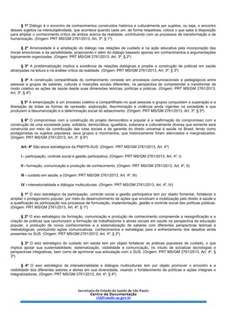 § 1º Diálogo é o encontro de conhecimentos construídos histórica e culturalmente por sujeitos, ou seja, o encontro
desses sujeitos na intersubjetividade, que acontece quando cada um, de forma respeitosa, coloca o que sabe à disposição
para ampliar o conhecimento crítico de ambos acerca da realidade, contribuindo com os processos de transformação e de
humanização. (Origem: PRT MS/GM 2761/2013, Art. 3º, § 1º)
§ 2º Amorosidade é a ampliação do diálogo nas relações de cuidado e na ação educativa pela incorporação das
trocas emocionais e da sensibilidade, propiciando ir além do diálogo baseado apenas em conhecimentos e argumentações
logicamente organizadas. (Origem: PRT MS/GM 2761/2013, Art. 3º, § 2º)
§ 3º A problematização implica a existência de relações dialógicas e propõe a construção de práticas em saúde
alicerçadas na leitura e na análise crítica da realidade. (Origem: PRT MS/GM 2761/2013, Art. 3º, § 3º)
§ 4º A construção compartilhada do conhecimento consiste em processos comunicacionais e pedagógicos entre
pessoas e grupos de saberes, culturas e inserções sociais diferentes, na perspectiva de compreender e transformar de
modo coletivo as ações de saúde desde suas dimensões teóricas, políticas e práticas. (Origem: PRT MS/GM 2761/2013,
Art. 3º, § 4º)
§ 5º A emancipação é um processo coletivo e compartilhado no qual pessoas e grupos conquistam a superação e a
libertação de todas as formas de opressão, exploração, discriminação e violência ainda vigentes na sociedade e que
produzem a desumanização e a determinação social do adoecimento. (Origem: PRT MS/GM 2761/2013, Art. 3º, § 5º)
§ 6º O compromisso com a construção do projeto democrático e popular é a reafirmação do compromisso com a
construção de uma sociedade justa, solidária, democrática, igualitária, soberana e culturalmente diversa que somente será
construída por meio da contribuição das lutas sociais e da garantia do direito universal à saúde no Brasil, tendo como
protagonistas os sujeitos populares, seus grupos e movimentos, que historicamente foram silenciados e marginalizados.
(Origem: PRT MS/GM 2761/2013, Art. 3º, § 6º)
Art. 4º São eixos estratégicos da PNEPS-SUS: (Origem: PRT MS/GM 2761/2013, Art. 4º)
I - participação, controle social e gestão participativa; (Origem: PRT MS/GM 2761/2013, Art. 4º, I)
II - formação, comunicação e produção de conhecimento; (Origem: PRT MS/GM 2761/2013, Art. 4º, II)
III - cuidado em saúde; e (Origem: PRT MS/GM 2761/2013, Art. 4º, III)
IV - intersetorialidade e diálogos multiculturais. (Origem: PRT MS/GM 2761/2013, Art. 4º, IV)
§ 1º O eixo estratégico da participação, controle social e gestão participativa tem por objeto fomentar, fortalecer e
ampliar o protagonismo popular, por meio do desenvolvimento de ações que envolvam a mobilização pelo direito à saúde e
a qualificação da participação nos processos de formulação, implementação, gestão e controle social das políticas públicas.
(Origem: PRT MS/GM 2761/2013, Art. 4º, § 1º)
§ 2º O eixo estratégico da formação, comunicação e produção de conhecimento compreende a ressignificação e a
criação de práticas que oportunizem a formação de trabalhadores e atores sociais em saúde na perspectiva da educação
popular, a produção de novos conhecimentos e a sistematização de saberes com diferentes perspectivas teóricas e
metodológicas, produzindo ações comunicativas, conhecimentos e estratégias para o enfrentamento dos desafios ainda
presentes no SUS. (Origem: PRT MS/GM 2761/2013, Art. 4º, § 2º)
§ 3º O eixo estratégico do cuidado em saúde tem por objeto fortalecer as práticas populares de cuidado, o que
implica apoiar sua sustentabilidade, sistematização, visibilidade e comunicação, no intuito de socializar tecnologias e
perspectivas integrativas, bem como de aprimorar sua articulação com o SUS. (Origem: PRT MS/GM 2761/2013, Art. 4º, §
3º)
§ 4º O eixo estratégico da intersetorialidade e diálogos multiculturais tem por objeto promover o encontro e a
visibilidade dos diferentes setores e atores em sua diversidade, visando o fortalecimento de políticas e ações integrais e
integralizadoras. (Origem: PRT MS/GM 2761/2013, Art. 4º, § 4º)
 