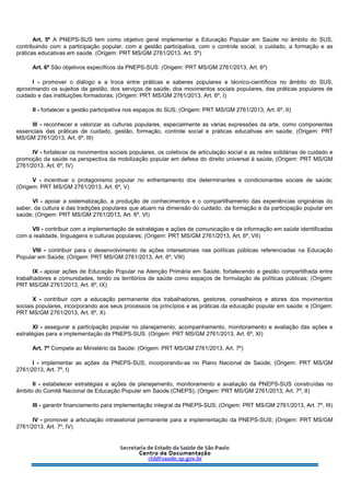 Art. 5º A PNEPS-SUS tem como objetivo geral implementar a Educação Popular em Saúde no âmbito do SUS,
contribuindo com a participação popular, com a gestão participativa, com o controle social, o cuidado, a formação e as
práticas educativas em saúde. (Origem: PRT MS/GM 2761/2013, Art. 5º)
Art. 6º São objetivos específicos da PNEPS-SUS: (Origem: PRT MS/GM 2761/2013, Art. 6º)
I - promover o diálogo e a troca entre práticas e saberes populares e técnico-científicos no âmbito do SUS,
aproximando os sujeitos da gestão, dos serviços de saúde, dos movimentos sociais populares, das práticas populares de
cuidado e das instituições formadoras; (Origem: PRT MS/GM 2761/2013, Art. 6º, I)
II - fortalecer a gestão participativa nos espaços do SUS; (Origem: PRT MS/GM 2761/2013, Art. 6º, II)
III - reconhecer e valorizar as culturas populares, especialmente as várias expressões da arte, como componentes
essenciais das práticas de cuidado, gestão, formação, controle social e práticas educativas em saúde; (Origem: PRT
MS/GM 2761/2013, Art. 6º, III)
IV - fortalecer os movimentos sociais populares, os coletivos de articulação social e as redes solidárias de cuidado e
promoção da saúde na perspectiva da mobilização popular em defesa do direito universal à saúde; (Origem: PRT MS/GM
2761/2013, Art. 6º, IV)
V - incentivar o protagonismo popular no enfrentamento dos determinantes e condicionantes sociais de saúde;
(Origem: PRT MS/GM 2761/2013, Art. 6º, V)
VI - apoiar a sistematização, a produção de conhecimentos e o compartilhamento das experiências originárias do
saber, da cultura e das tradições populares que atuam na dimensão do cuidado, da formação e da participação popular em
saúde; (Origem: PRT MS/GM 2761/2013, Art. 6º, VI)
VII - contribuir com a implementação de estratégias e ações de comunicação e de informação em saúde identificadas
com a realidade, linguagens e culturas populares; (Origem: PRT MS/GM 2761/2013, Art. 6º, VII)
VIII - contribuir para o desenvolvimento de ações intersetoriais nas políticas públicas referenciadas na Educação
Popular em Saúde; (Origem: PRT MS/GM 2761/2013, Art. 6º, VIII)
IX - apoiar ações de Educação Popular na Atenção Primária em Saúde, fortalecendo a gestão compartilhada entre
trabalhadores e comunidades, tendo os territórios de saúde como espaços de formulação de políticas públicas; (Origem:
PRT MS/GM 2761/2013, Art. 6º, IX)
X - contribuir com a educação permanente dos trabalhadores, gestores, conselheiros e atores dos movimentos
sociais populares, incorporando aos seus processos os princípios e as práticas da educação popular em saúde; e (Origem:
PRT MS/GM 2761/2013, Art. 6º, X)
XI - assegurar a participação popular no planejamento, acompanhamento, monitoramento e avaliação das ações e
estratégias para a implementação da PNEPS-SUS. (Origem: PRT MS/GM 2761/2013, Art. 6º, XI)
Art. 7º Compete ao Ministério da Saúde: (Origem: PRT MS/GM 2761/2013, Art. 7º)
I - implementar as ações da PNEPS-SUS, incorporando-as no Plano Nacional de Saúde; (Origem: PRT MS/GM
2761/2013, Art. 7º, I)
II - estabelecer estratégias e ações de planejamento, monitoramento e avaliação da PNEPS-SUS construídas no
âmbito do Comitê Nacional de Educação Popular em Saúde (CNEPS); (Origem: PRT MS/GM 2761/2013, Art. 7º, II)
III - garantir financiamento para implementação integral da PNEPS-SUS; (Origem: PRT MS/GM 2761/2013, Art. 7º, III)
IV - promover a articulação intrasetorial permanente para a implementação da PNEPS-SUS; (Origem: PRT MS/GM
2761/2013, Art. 7º, IV)
 