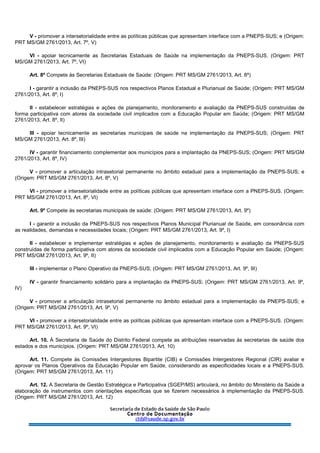 V - promover a intersetorialidade entre as políticas públicas que apresentam interface com a PNEPS-SUS; e (Origem:
PRT MS/GM 2761/2013, Art. 7º, V)
VI - apoiar tecnicamente as Secretarias Estaduais de Saúde na implementação da PNEPS-SUS. (Origem: PRT
MS/GM 2761/2013, Art. 7º, VI)
Art. 8º Compete às Secretarias Estaduais de Saúde: (Origem: PRT MS/GM 2761/2013, Art. 8º)
I - garantir a inclusão da PNEPS-SUS nos respectivos Planos Estadual e Plurianual de Saúde; (Origem: PRT MS/GM
2761/2013, Art. 8º, I)
II - estabelecer estratégias e ações de planejamento, monitoramento e avaliação da PNEPS-SUS construídas de
forma participativa com atores da sociedade civil implicados com a Educação Popular em Saúde; (Origem: PRT MS/GM
2761/2013, Art. 8º, II)
III - apoiar tecnicamente as secretarias municipais de saúde na implementação da PNEPS-SUS; (Origem: PRT
MS/GM 2761/2013, Art. 8º, III)
IV - garantir financiamento complementar aos municípios para a implantação da PNEPS-SUS; (Origem: PRT MS/GM
2761/2013, Art. 8º, IV)
V - promover a articulação intrasetorial permanente no âmbito estadual para a implementação da PNEPS-SUS; e
(Origem: PRT MS/GM 2761/2013, Art. 8º, V)
VI - promover a intersetorialidade entre as políticas públicas que apresentam interface com a PNEPS-SUS. (Origem:
PRT MS/GM 2761/2013, Art. 8º, VI)
Art. 9º Compete às secretarias municipais de saúde: (Origem: PRT MS/GM 2761/2013, Art. 9º)
I - garantir a inclusão da PNEPS-SUS nos respectivos Planos Municipal Plurianual de Saúde, em consonância com
as realidades, demandas e necessidades locais; (Origem: PRT MS/GM 2761/2013, Art. 9º, I)
II - estabelecer e implementar estratégias e ações de planejamento, monitoramento e avaliação da PNEPS-SUS
construídas de forma participativa com atores da sociedade civil implicados com a Educação Popular em Saúde; (Origem:
PRT MS/GM 2761/2013, Art. 9º, II)
III - implementar o Plano Operativo da PNEPS-SUS; (Origem: PRT MS/GM 2761/2013, Art. 9º, III)
IV - garantir financiamento solidário para a implantação da PNEPS-SUS; (Origem: PRT MS/GM 2761/2013, Art. 9º,
IV)
V - promover a articulação intrasetorial permanente no âmbito estadual para a implementação da PNEPS-SUS; e
(Origem: PRT MS/GM 2761/2013, Art. 9º, V)
VI - promover a intersetorialidade entre as políticas públicas que apresentam interface com a PNEPS-SUS. (Origem:
PRT MS/GM 2761/2013, Art. 9º, VI)
Art. 10. À Secretaria de Saúde do Distrito Federal compete as atribuições reservadas às secretarias de saúde dos
estados e dos municípios. (Origem: PRT MS/GM 2761/2013, Art. 10)
Art. 11. Compete às Comissões Intergestores Bipartite (CIB) e Comissões Intergestores Regional (CIR) avaliar e
aprovar os Planos Operativos da Educação Popular em Saúde, considerando as especificidades locais e a PNEPS-SUS.
(Origem: PRT MS/GM 2761/2013, Art. 11)
Art. 12. A Secretaria de Gestão Estratégica e Participativa (SGEP/MS) articulará, no âmbito do Ministério da Saúde a
elaboração de instrumentos com orientações específicas que se fizerem necessários à implementação da PNEPS-SUS.
(Origem: PRT MS/GM 2761/2013, Art. 12)
 