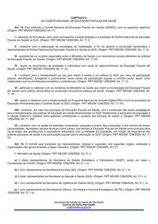 CAPÍTULO II
DO COMITÊ NACIONAL DE EDUCAÇÃO POPULAR EM SAÚDE
Art. 13. Fica instituído o Comitê Nacional de Educação Popular em Saúde (CNEPS), com os seguintes objetivos:
(Origem: PRT MS/GM 1256/2009, Art. 1º)
I - participar da formulação, bem como acompanhar a implementação e a avaliação da Política Nacional de Educação
Popular em Saúde no SUS; (Origem: PRT MS/GM 1256/2009, Art. 1º, I)
II - colaborar com a elaboração de estratégias de mobilização, a fim de garantir a construção democrática e
descentralizada da Política Nacional de Educação Popular em Saúde no SUS; (Origem: PRT MS/GM 1256/2009, Art. 1º, II)
III - acompanhar os acordos negociados entre o Ministério da Saúde e os movimentos sociais referentes às práticas
de Educação Popular em Saúde; (Origem: PRT MS/GM 1256/2009, Art. 1º, III)
IV - apoiar os movimentos, as entidades e instituições com vistas ao desenvolvimento da Educação Popular em
Saúde; (Origem: PRT MS/GM 1256/2009, Art. 1º, IV)
V - contribuir para o fortalecimento da luta pelo direito à saúde e em defesa do SUS, por meio da participação
popular, identificando, divulgando e promovendo novos canais de participação popular e controle social, assim como
colaborando com os já instituídos conselhos e conferências; (Origem: PRT MS/GM 1256/2009, Art. 1º, V)
VI - participar e colaborar com as iniciativas do Ministério da Saúde que visem à incorporação da Educação Popular
em Saúde como prática democrática na construção de políticas públicas de saúde; (Origem: PRT MS/GM 1256/2009, Art.
1º, VI)
VII - apoiar e colaborar com a implementação do Programa Nacional de Inclusão Digital (PID) e com os processos de
Educação Permanente para o Controle Social no SUS; (Origem: PRT MS/GM 1256/2009, Art. 1º, VII)
VIII - contribuir, por meio dos princípios da Educação Popular em Saúde, com a construção das bases pedagógicas
para a transformação das práticas de educação em saúde desenvolvidas no SUS, fortalecendo a autonomia da população e
a relação fraterna e solidária entre gestores, profissionais e usuários dos serviços de saúde; e (Origem: PRT MS/GM
1256/2009, Art. 1º, VIII)
IX - contribuir com as ações de extensão universitária, pesquisa e ensino das instituições e dos centros de ensino
(universidades, faculdades, escolas técnicas, entre outras), que tenham a Educação Popular em Saúde como princípio ético
na formação dos profissionais e educadores articulados com a realidade da população, em função da importância das
práticas populares de saúde e da participação popular para a efetivação do SUS. (Origem: PRT MS/GM 1256/2009, Art. 1º,
IX)
Art. 14. O Comitê será composto por representantes, titulares e suplentes, dos seguintes órgãos, entidades e
organizações não governamentais a seguir indicados: (Origem: PRT MS/GM 1256/2009, Art. 2º)
I - Ministério da Saúde (Origem: PRT MS/GM 1256/2009, Art. 2º, I)
a) 2 (dois) representantes da Secretaria de Gestão Estratégica e Participativa (SGEP), sendo um deles o
Coordenador do Comitê; (Origem: PRT MS/GM 1256/2009, Art. 2º, I, a)
b) 1 (um) representante da Secretaria-Executiva (SE); (Origem: PRT MS/GM 1256/2009, Art. 2º, I, b)
c) 2 (dois) representantes da Secretaria de Atenção à Saúde (SAS); (Origem: PRT MS/GM 1256/2009, Art. 2º, I, c)
d) 1 (um) representante da Secretaria de Vigilância em Saúde (SVS); (Origem: PRT MS/GM 1256/2009, Art. 2º, I, d)
e) 1 (um) representante da Secretaria de Ciência, Tecnologia e Insumos Estratégicos (SCTIE); (Origem: PRT MS/GM
1256/2009, Art. 2º, I, e)
 