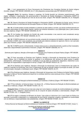 XXI - 1 (um) representante do Fórum Permanente dos Presidentes dos Conselhos Distritais de Saúde Indígena
(Condisi). (Origem: PRT MS/GM 1256/2009, Art. 2º, XXI) (dispositivo acrescentado pela PRT MS/GM 3075/2010)
Parágrafo Único. Os membros, titulares e suplentes, do Comitê deverão ser indicados respectivamente, pelos
órgãos, entidades e organizações não governamentais à Secretaria de Gestão Estratégica e Participativa (SGEP) do
Ministério da Saúde, que os designará por meio de ato do seu titular. (Origem: PRT MS/GM 1256/2009, Art. 2º, Parágrafo
Único)
Art. 15. Caberá à Secretaria de Gestão Estratégica e Participativa (SGEP), do Ministério da Saúde, apoiar, técnica e
administrativamente o Comitê Nacional de Educação Popular em Saúde. (Origem: PRT MS/GM 1256/2009, Art. 3º)
Art. 16. O Comitê poderá convidar entidades ou pessoas do setor público e privado, que atuem profissionalmente em
atividades relacionadas ao objeto deste Capítulo, sempre que entenda necessária a sua colaboração para o pleno alcance
dos seus objetivos. (Origem: PRT MS/GM 1256/2009, Art. 4º)
Art. 17. As funções dos membros do Comitê não serão remuneradas e seu exercício será considerado serviço
público relevante. (Origem: PRT MS/GM 1256/2009, Art. 5º)
Art. 18. O CNEPS elaborará, em sua primeira reunião, proposta de cronograma de trabalho e agenda de atividades a
ser submetida à SGEP, bem como constituirá uma comissão para elaborar proposta de regimento interno a ser aprovado
pelos seus membros. (Origem: PRT MS/GM 1256/2009, Art. 6º)
Art. 19. O CNEPS reunirá, ordinariamente, 2 (duas) vezes ao ano e, extraordinariamente, quando se fizer necessário,
observada a disponibilidade orçamentária e financeira. (Origem: PRT MS/GM 1256/2009, Art. 7º)
ANEXO VI
Diretrizes para Vigilância, Atenção e Eliminação da Hanseníase como Problema de Saúde Pública (Origem: PRT MS/GM
149/2016)
Art. 1º Ficam aprovadas as Diretrizes para Vigilância, Atenção e Eliminação da Hanseníase como Problema de
Saúde Pública, com a finalidade de orientar os gestores e os profissionais dos serviços de saúde quanto à gestão,
planejamento, uniformização, monitoramento e avaliação no que se refere ao acolhimento, diagnóstico, tratamento e cura,
prevenção de incapacidades e organização do serviço. (Origem: PRT MS/GM 149/2016, Art. 1º)
Art. 2º As Diretrizes para Vigilância, Atenção e Eliminação da Hanseníase visam ao fortalecimento das ações de
vigilância e atenção da hanseníase, bem como à organização da rede de atenção integral e promoção da saúde, com base
na comunicação, educação e mobilização social. (Origem: PRT MS/GM 149/2016, Art. 2º)
Art. 3º As Diretrizes para Vigilância, Atenção e Eliminação da Hanseníase como Problema de Saúde Pública estarão
elencadas no Manual Técnico Operacional disponível no endereço eletrônico www.saude.gov.br/svs. (Origem: PRT MS/GM
149/2016, Art. 3º)
ANEXO VII
Política Nacional de Redução da Morbimortalidade por Acidentes e Violência (Origem: PRT MS/GM 737/2001)
Art. 1º Fica instituída, na forma do Anexo 1 do Anexo VII , a Política Nacional de Redução da Morbimortalidade por
Acidentes e Violências. (Origem: PRT MS/GM 737/2001, Art. 1º)
Parágrafo Único. A Política de que trata este artigo tem como objetivo a redução da morbimortalidade por acidentes
e violências no País, mediante o desenvolvimento de um conjunto de ações articuladas e sistematizadas. (Origem: PRT
MS/GM 737/2001, Art. 1º, Parágrafo Único)
Art. 2º Os órgãos e entidades do Ministério da Saúde, cujas ações se relacionem com o tema objeto da Política ora
aprovada, promoverão a elaboração ou a readequação de seus planos, programas, projetos e atividades em conformidade
com as diretrizes e responsabilidades nela estabelecidas. (Origem: PRT MS/GM 737/2001, Art. 2º)
ANEXO 1 do ANEXO VII
Política Nacional de Redução da Morbimortalidade por Acidentes e Violência (Origem: PRT MS/GM 737/2001, Anexo 1)
 