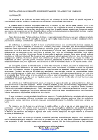 POLÍTICA NACIONAL DE REDUÇÃO DA MORBIMORTALIDADE POR ACIDENTES E VIOLÊNCIAS
I. INTRODUÇÃO
Os acidentes e as violências no Brasil configuram um problema de saúde pública de grande magnitude e
transcendência, que tem provocado forte impacto na morbidade e na mortalidade da população.
A presente Política Nacional, instrumento orientador da atuação do setor saúde nesse contexto, adota como
expressão desses eventos a morbimortalidade devida ao conjunto das ocorrências acidentais e violentas que matam ou
geram agravos à saúde e que demandam atendimento nos serviços de saúde. Acresce a esse grupo de eventos aqueles
que, mesmo não chegando aos serviços de saúde, são do conhecimento de outros setores da sociedade (polícias, hospitais
não credenciados ao Sistema Único de Saúde - SUS, entre outros).
Assim delimitada, esta Política estabelece diretrizes e responsabilidades institucionais, nas quais estão contempladas
e valorizadas medidas inerentes à promoção da saúde e à prevenção desses eventos, mediante o estabelecimento de
processos de articulação com diferentes segmentos sociais.
Os acidentes e as violências resultam de lições ou omissões humanas e de condicionantes técnicos e sociais. Ao
considerar que se trata de fenômeno de conceituação complexa, polissêmica e controversa, este documento assume como
violência o evento representado por ações realizadas por indivíduos, grupos, classes, nações, que ocasionam danos físicos,
emocionais, morais e ou espirituais a si próprio ou a outros (Minayo e Souza, 1998). Nesse sentido, apresenta profundos
enraizamentos nas estruturas sociais, econômicas e políticas, bem como nas consciências individuais, numa relação
dinâmica entre os envolvidos. Há diversas formas de expressão da violência: agressão física, abuso sexual, violência
psicológica e violência institucional. Os diversos grupos populacionais são atingidos por diferentes tipos de violência com
conseqüências distintas. Os homens sofrem mais violência que levam a óbito e tornam-se visíveis nos índices de
mortalidade. Em outros segmentos, porém, sobretudo o de criança, adolescente, mulher e idoso, as violências não resultam
necessariamente em óbito, mas repercutem, em sua maioria, no perfil de morbidade, devido ao seu impacto sobre a saúde.
De outra parte, acidente é entendido como o evento não intencional e evitável, causador de lesões físicas e ou
emocionais no âmbito doméstico ou nos outros ambientes sociais, conto o do trabalho, do trânsito, da escola, de esportes e
o de lazer. Os acidentes também se apresentam sob formas concretas de agressões heterogêneas quanto ao tipo e
repercussão. Entretanto, em vista da dificuldade para estabelecer, com precisão, o caráter de intencionalidade desses
eventos, reconhece-se que os dados e as interpretações sobre acidentes e violências comportarão sempre um certo grau
de imprecisão. Esta Política adota o termo acidente em vista de estar consagrado pelo uso, retirando-lhe, contudo, a
conotação fortuita e casual que lhe pode ser imputada. Assume-se, aqui, que tais eventos são, em maior ou menor grau,
perfeitamente previsíveis e preveníveis.
Os acidentes e as violências configuram, assim, um conjunto de agravos à saúde, que pode ou não levar a óbito, no
qual se incluem as causas ditas acidentais - devidas ao trânsito, trabalho, quedas, envenenamentos, afogamentos e outros
tipos de acidentes - e as causas intencionais (agressões e lesões autoprovocadas). Esse conjunto de eventos consta na
Classificação Internacional de Doenças - CID. (OMS, 1985 e OMS, 1995) - sob a denominação de causas externas. Quanto
à natureza da lesão, tais eventos e ou agravos englobam todos os tipos de lesões e envenenamentos, como ferimentos,
fraturas, queimaduras, intoxicações, afogamentos, entre outros.
O tema inclui-se no conceito ampliado de saúde que, segundo a Constituição Federal e a legislação dela decorrente,
abrange não só as questões médicas e biomédicas, mas também aquelas relativas a estilos de vida e ao conjunto de
condicionantes sociais, históricos e ambientais nos quais a sociedade brasileira vive, trabalha, relaciona-se e projeta seu
futuro.
Ao incorporar os dois temas como problemas de saúde pública, o setor o faz, de um lado, assumindo a sua
participação – com os outros setores e com a sociedade civil - na construção da cidadania e da qualidade de vida da
população e, de outro, o seu papel específico, utilizando os instrumentos que lhe são próprios: as estratégias de promoção
da saúde e de prevenção de doenças e agravos, bem como a melhor adequação das ações relativas à assistência,
recuperação e reabilitação,
Na década de 80, as mortes por acidentes e violências passaram a responder pela segunda causa de óbitos no
quadro de mortalidade geral, ensejando a discussão de que se tratava de um dos mais graves problemas de saúde pública
a ser enfrentado. A partir de então, essas mortes representam cerca de 15% dos óbitos-registrados no País, perdendo
 