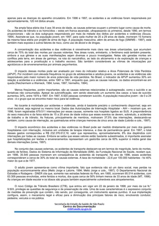 apenas para as doenças do aparelho circulatório. Em 1996 e 1997, os acidentes e as violências foram responsáveis por
aproximadamente, 120 mil óbitos anuais.
Na ampla faixa etária dos 5 aos 39 anos de idade, as causas externas ocupam o primeiro lugar como causa de morte.
Os acidentes de trânsito e os homicídios – estes em franca ascensão, ultrapassando os primeiros, desde 1990, em termos
proporcionais - são os dois subgrupos responsáveis por mais da metade dos óbitos por acidentes e violências (Souza,
1994). Assinale-se que, na população jovem, em 1997, para cada mulher de 20 a 29 anos de idade, morreram 15 homens
da mesma faixa etária por projétil de arma de fogo. A população masculina, além de armas de fogo (SIM/MS - 1997), está
também mais exposta a outros fatores de risco, como uso de álcool e de drogas.
A concentração dos acidentes e das violências é visivelmente mais clara nas áreas urbanizadas, que acumulam
cerca de 75% do total das mortes por causas violentas. Nas áreas rurais, entretanto, o fenômeno está também presente,
embora a sua gênese e as suas manifestações sejam diversas e pouco investigadas. Nelas são geradas mortes em
conflitos pela terra, em áreas de garimpo, na rota do narcotráfico, ao lado do aliciamento e da exploração de crianças e
adolescentes para a prostituição e o trabalho escravo. São também consideráveis as vítimas de intoxicações por
agrotóxicos e de envenenamentos por animais peçonhentos.
O impacto dessas mortes pode ser analisado por meio do indicador relativo a Anos Potenciais de Vida Perdidos
(APVP). Por incidirem com elevada frequência no grupo de adolescentes e adultos jovens, os acidentes e as violências são
responsáveis pelo maior número de anos potenciais de vida perdidos. No Brasil, o indicador de APVP aumentou 30% em
relação a acidentes e a violências, entre 1981 e 1991, enquanto que, para as causas naturais, os dados encontram-se em
queda (Reichenheim e Werneck, 1994; Iunes, 1997; Vermelho, 1994).
Menos freqüentes, porém importantes, são as causas externas relacionadas à autoagressão, como o suicídio e as
tentativas não consumadas. Apesar da subnotificação, vem sendo observado um aumento dos casos: a taxa de suicídio
aumentou 34%, entre 1979 a 1997. Em 1997, 6.920 pessoas cometeram suicídio. A população masculina jovem - de 0 a 24
anos - é o grupo que se encontra maior risco para tal violência.
No tocante à morbidade por acidentes e violências, ainda é bastante precário o conhecimento disponível, seja em
nível nacional, seja regional ou mesmo local. Dados das Autorizações de Internação Hospitalar - AIH – mostram que, em
1996, foram registradas 679.511 internações por essas causas, somente nos hospitais ligados ao SUS. A preponderância
do sexo masculino e da faixa etária de 15 a 29 anos de idade indica que esses eventos se devem, sobretudo, a acidentes
de trabalho e de trânsito. As fraturas, principalmente de membros, motivaram 37,5% das internações, destacando-se
também; como causa de internação, as queimaduras entre crianças menores de cinco anos de idade (Lebrão e cols., 1997).
O impacto econômico dos acidentes e das violências no Brasil pode ser medido diretamente por meio dos gastos
hospitalares com internação, inclusive em unidades de terapia intensiva, e dias de permanência geral. Em 1997, o total
desses gastos correspondeu a R$ 232.376.612,16, valor que representou, aproximadamente, 8% dos dispêndios com
internações por todas as causas. Embora se saiba que esses valores estão bastante subestimados, é importante assinalar
que hospitalizações por lesões e envenenamentos representam um gasto/dia cerca de 60% superior à média geral das
demais internações (lunes, 1997).
No conjunto das causas externas, os acidentes de transporte destacam-se em termos de magnitude, tanto de mortes,
quanto de feridos. Dados do Sistema de Informação de Mortalidade (SIM), da Fundação Nacional de Saúde, revelam que,
em 1996, 35.545 pessoas morreram em conseqüência de acidentes de transporte. No ano de 1996, esses acidentes
corresponderam a cerca de 30% do total de causas externas. A taxa de mortalidade - 22,6 por 100.000 habitantes - foi 40%
maior do que a de 1977.
O adulto jovem apresenta-se como vítima importante, fato que evidencia não só um dano social, mas perdas na
população economicamente ativa (Mello Jorge e Latorre, 1994; Mello Jorge e cols., 1997). O Departamento Nacional de
Estradas e Rodagens - DNER cita que, somente nas estradas federais do País, em 1995, ocorreram 95.514 acidentes, com
63.309 pessoas envolvidas, entre feridos e mortos, dos quais cerca de 56% tinham menos de 33 anos de idade (MT, 1996).
As crianças em idade escolar e os idosos são grupos também especialmente vulneráveis aos atropelamentos.
O novo Código de Trânsito Brasileiro (CTB), que entrou em vigor em 22 de janeiro de 1998, por meio da Lei N.°
9.503, privilegia as questões de segurança e de preservação da vida. Uma de suas características é o expressivo conjunto
de medidas de prevenção que contém, não sendo, por conseguinte, um instrumento apenas punitivo. A sua implantação
configura, assim, o mecanismo legal e eficaz para a diminuição dos principais fatores de risco, envolvendo condutor,
pedestre, veículos e via pública.
 