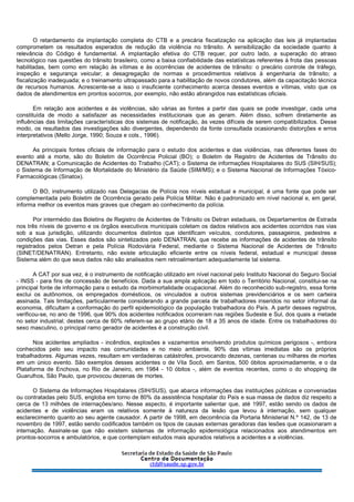 O retardamento da implantação completa do CTB e a precária fiscalização na aplicação das leis já implantadas
comprometem os resultados esperados de redução da violência no trânsito. A sensibilização da sociedade quanto à
relevância do Código é fundamental. A implantação efetiva do CTB requer, por outro lado, a superação do atraso
tecnológico nas questões do trânsito brasileiro, como a baixa confiabilidade das estatísticas referentes à frota das pessoas
habilitadas, bem como em relação às vítimas e às ocorrências de acidentes de trânsito: o precário controle de tráfego,
inspeção e segurança veicular; a desagregação de normas e procedimentos relativos à engenharia de trânsito; a
fiscalização inadequada; e o treinamento ultrapassado para a habilitação de novos condutores, além da capacitação técnica
de recursos humanos. Acrescente-se a isso o insuficiente conhecimento acerca desses eventos e vítimas, visto que os
dados de atendimentos em prontos socorros, por exemplo, não estão abrangidos nas estatísticas oficiais.
Em relação aos acidentes e às violências, são várias as fontes a partir das quais se pode investigar, cada uma
constituída de modo a satisfazer as necessidades institucionais que as geram. Além disso, sofrem diretamente as
influências das limitações características dos sistemas de notificação, às vezes difíceis de serem compatibilizados. Desse
modo, os resultados das investigações são divergentes, dependendo da fonte consultada ocasionando distorções e erros
interpretativos (Mello Jorge, 1990; Souza e cols., 1996).
As principais fontes oficiais de informação para o estudo dos acidentes e das violências, nas diferentes fases do
evento até a morte, são do Boletim de Ocorrência Policial (BO); o Boletim de Registro de Acidentes de Trânsito do
DENATRAN; a Comunicação de Acidentes do Trabalho (CAT); o Sistema de informações Hospitalares do SUS (SIH/SUS);
o Sistema de Informação de Mortalidade do Ministério da Saúde (SIM/MS); e o Sistema Nacional de Informações Tóxico-
Farmacológicas (Sinatox).
O BO, instrumento utilizado nas Delegacias de Polícia nos níveis estadual e municipal, é uma fonte que pode ser
complementada pelo Boletim de Ocorrência gerado pela Polícia Militar. Não é padronizado em nível nacional e, em geral,
informa melhor os eventos mais graves que chegam ao conhecimento da polícia.
Por intermédio das Boletins de Registro de Acidentes de Trânsito os Detran estaduais, os Departamentos de Estrada
nos três níveis de governo e os órgãos executivos municipais coletam os dados relativos aos acidentes ocorridos nas vias
sob a sua jurisdição, utilizando documentos distintos que identificam veículos, condutores, passageiros, pedestres e
condições das vias. Esses dados são sintetizados pelo DENATRAN, que recebe as informações de acidentes de trânsito
registrados pelos Detran e pela Polícia Rodoviária Federal, mediante o Sistema Nacional de Acidentes de Trânsito
(SINET/DENATRAN). Entretanto, não existe articulação eficiente entre os níveis federal, estadual e municipal desse
Sistema além do que seus dados não são analisados nem retroalimentam adequadamente tal sistema.
A CAT por sua vez, é o instrumento de notificação utilizado em nível nacional pelo Instituto Nacional do Seguro Social
- INSS - para fins de concessão de benefícios. Dada a sua ampla aplicação em todo o Território Nacional, constitui-se na
principal fonte de informação para o estudo da morbimortalidade ocupacional. Além do reconhecido sub-registro, essa fonte
exclui os autônomos, os empregados domésticos, os vinculados a outros sistemas previdenciários e os sem carteira
assinada. Tais limitações, particularmente considerando a grande parcela de trabalhadores inseridos no setor informal da
economia, dificultam a conformação do perfil epidemiológico da população trabalhadora do País. A partir desses registros,
verificou-se, no ano de 1996, que 90% dos acidentes notificados ocorreram nas regiões Sudeste e Sul, dos quais a metade
no setor industrial; destes cerca de 60% referem-se ao grupo etário de 18 a 35 anos de idade. Entre os trabalhadores do
sexo masculino, o principal ramo gerador de acidentes é a construção civil.
Nos acidentes ampliados - incêndios, explosões e vazamentos envolvendo produtos químicos perigosos -, embora
conhecidos pelo seu impacto nas comunidades e no meio ambiente, 90% das vítimas imediatas são os próprios
trabalhadores. Algumas vezes, resultam em verdadeiras catástrofes, provocando dezenas, centenas ou milhares de mortes
em um único evento. São exemplos desses acidentes o de Vila Socô, em Santos, 500 óbitos aproximadamente, e o da
Plataforma de Enchova, no Rio de Janeiro, em 1984 - 10 óbitos -, além de eventos recentes, como o do shopping de
Guarulhos, São Paulo, que provocou dezenas de mortes.
O Sistema de Informações Hospitalares (SIH/SUS), que abarca informações das instituições públicas e conveniadas
ou contratadas pelo SUS, engloba em torno de 80% da assistência hospitalar do País e sua massa de dados diz respeito a
cerca de 13 milhões de internações/ano. Nesse aspecto, é importante salientar que, até 1997, estão sendo os dados de
acidentes e de violências eram os relativos somente à natureza da lesão que levou à internação, sem qualquer
esclarecimento quanto ao seu agente causador. A partir de 1998, em decorrência da Portaria Ministerial N.º 142, de 13 de
novembro de 1997, estão sendo codificados também os tipos de causas externas geradoras das lesões que ocasionaram a
internação. Assinale-se que não existem sistemas de informação epidemiológica relacionados aos atendimentos em
prontos-socorros e ambulatórios, e que contemplam estudos mais apurados relativos a acidentes e a violências.
 
