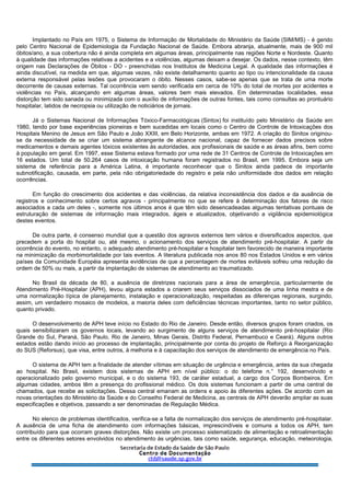 Implantado no País em 1975, o Sistema de Informação de Mortalidade do Ministério da Saúde (SIM/MS) - é gerido
pelo Centro Nacional de Epidemiologia da Fundação Nacional de Saúde. Embora abranja, atualmente, mais de 900 mil
óbitos/ano, a sua cobertura não é ainda completa em algumas áreas, principalmente nas regiões Norte e Nordeste. Quanto
à qualidade das informações relativas a acidentes e a violências, algumas deixam a desejar. Os dados, nesse contexto, têm
origem nas Declarações de Óbitos - DO - preenchidas nos Institutos de Medicina Legal. A qualidade das informações é
ainda discutível, na medida em que, algumas vezes, não existe detalhamento quanto ao tipo ou intencionalidade da causa
externa responsável pelas lesões que provocaram o óbito. Nesses casos, sabe-se apenas que se trata de uma morte
decorrente de causas externas. Tal ocorrência vem sendo verificada em cerca de 10% do total de mortes por acidentes e
violências no País, alcançando em algumas áreas, valores bem mais elevados. Em determinadas localidades, essa
distorção tem sido sanada ou minimizada com o auxílio de informações de outras fontes, tais como consultas ao prontuário
hospitalar, latidos de necropsia ou utilização de noticiários de jornais.
Já o Sistemas Nacional de Informações Tóxico-Farmacológicas (Sintox) foi instituído pelo Ministério da Saúde em
1980, tendo por base experiências pioneiras e bem sucedidas em locais como o Centro de Controle de Intoxicações dos
Hospitais Menino de Jesus em São Paulo e João XXIII, em Belo Horizonte, ambas em 1972. A criação do Sinitox originou-
se da necessidade de se criar um sistema abrangente de alcance nacional, capaz de fornecer dados precisos sobre
medicamentos e demais agentes tóxicos existentes às autoridades, aos profissionais de saúde e as áreas afins, bem como
à população em geral. Em 1997, esse Sistema estava formado por uma rede de 31 Centros de Controle de Intoxicações em
16 estados. Um total de 50.264 casos de intoxicação humana foram registrados no Brasil, em 1995. Embora seja um
sistema de referência para a América Latina, é importante reconhecer que o Sinitox ainda padece de importante
subnotificação, causada, em parte, pela não obrigatoriedade do registro e pela não uniformidade dos dados em relação
ocorrências.
Em função do crescimento dos acidentes e das violências, da relativa inconsistência dos dados e da ausência de
registros e conhecimento sobre certos agravos - principalmente no que se refere à determinação dos fatores de risco
associados a cada um deles -, somente nos últimos anos é que têm sido desencadeadas algumas tentativas pontuais de
estruturação de sistemas de informação mais integrados, ágeis e atualizados, objetivando a vigilância epidemiológica
destes eventos.
De outra parte, é consenso mundial que a questão dos agravos externos tem vários e diversificados aspectos, que
precedem a porta do hospital ou, até mesmo, o acionamento dos serviços de atendimento pré-hospitalar. A partir da
ocorrência do evento, no entanto, o adequado atendimento pré-hospitalar e hospitalar tem favorecido de maneira importante
na minimização da morbimortalidade por tais eventos. A literatura publicada nos anos 80 nos Estados Unidos e em vários
países da Comunidade Européia apresenta evidências de que a percentagem de mortes evitáveis sofreu uma redução da
ordem de 50% ou mais, a partir da implantação de sistemas de atendimento ao traumatizado.
No Brasil da década de 80, a ausência de diretrizes nacionais para a área de emergência, particularmente de
Atendimento Pré-Hospitalar (APH), levou alguns estados a criarem seus serviços dissociados de uma linha mestra e de
uma normalização típica de planejamento, instalação e operacionalização, respeitadas as diferenças regionais, surgindo,
assim, um verdadeiro mosaico de modelos, a maioria deles com deficiências técnicas importantes, tanto no setor público,
quanto privado.
O desenvolvimento de APH teve início no Estado do Rio de Janeiro. Desde então, diversos grupos foram criados, os
quais sensibilizaram os governos locais, levando ao surgimento de alguns serviços de atendimento pré-hospitalar (Rio
Grande do Sul, Paraná, São Paulo, Rio de Janeiro, Minas Gerais, Distrito Federal, Pernambuco e Ceará). Alguns outros
estados estão dando início ao processo de implantação, principalmente por conta do projeto de Reforço à Reorganização
do SUS (Reforsus), que visa, entre outros, à melhoria e à capacitação dos serviços de atendimento de emergência no País.
O sistema de APH tem a finalidade de atender vítimas em situação de urgência e emergência, antes da sua chegada
ao hospital. No Brasil, existem dois sistemas de APH em nível público: o do telefone n.° 192, desenvolvido e
operacionalizado pelo governo municipal, e o do sistema 193, de caráter estadual, a cargo dos Corpos Bombeiros. Em
algumas cidades, ambos têm a presença do profissional médico. Os dois sistemas funcionam a partir de uma central de
chamados, que recebe as solicitações. Dessa central emanam as ordens e apoio às diferentes ações. De acordo com as
novas orientações do Ministério da Saúde e do Conselho Federal de Medicina, as centrais de APH deverão ampliar as suas
especificações e objetivos, passando a ser denominadas de Regulação Médica.
No elenco de problemas identificados, verifica-se a falta de normalização dos serviços de atendimento pré-hospitalar.
A ausência de uma ficha de atendimento com informações básicas, imprescindíveis e comuns a todos os APH, tem
contribuído para que ocorram graves distorções. Não existe um processo sistematizado de alimentação e retroalimentação
entre os diferentes setores envolvidos no atendimento às urgências, tais como saúde, segurança, educação, meteorologia,
 