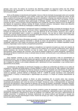 geologia, entre outros. Os boletins de ocorrência das diferentes unidades de segurança pública das três esferas
governamentais são preenchidos, de maneira geral, de forma inadequada e incompleta e, o que é mais grave, sem
nenhuma padronização.
Entre as dificuldades do atendimento pré-hospitalar, inclui-se a falta de orientação da população sobre como proceder
diante de uma situação de emergência, o que contribui, muitas vezes, para o agravamento do estado das vítimas. Ao lado
disso, a ausência de normas para a transformação veicular em ambulância, a exemplo dos sistemas americano, francês e
alemão, favorece a adoção de viaturas não condizentes ao resgate e ao tratamento intensivo, como, por exemplo, o uso de
veículos de passeio. A inexistência dessa padronização é verificada, também, nos insumos tecnológicos do suporte
avançado de vida. É comum encontrar veículos designados como Unidade de Tratamento Intensivo (UTI) e de resgate que
não dispõem de respiradores artificiais, bombas de infusão, monitores cardíacos, marcapasso, estojos para pequenos
procedimentos cirúrgicos, materiais de imobilização e maletas de medicamentos.
Essas limitações comprometem o planejamento logístico e estratégico de atenção a situações de emergência. No que
tange aos recursos humanos, não há um currículo mínimo, regulamentado pelo Ministério da Educação (MEC), para a
formação de profissionais para este fim, desde o nível mais elementar ao de nível superior. Soma-se a isso a falta de
estudos mais aprofundados sobre o número e a qualidade de veículos, uma vez que os índices internacionais não
contemplam a peculiar situação brasileira de densidade demográfica flutuante, condição do fluxo viário urbano e dificuldade
de equipamentos aéreos de atendimento a acidentados.
Diante de todos os limites e dificuldades que existem no Brasil em relação ao atendimento pré-hospitalar, vale a pena
ressaltar que experiências empíricas demostram a redução do tempo de permanência hospitalar, de seqüelas e da
mortalidade, desde que o APH integre uma estrutura maior de atenção a emergências, com unidades hospitalares, terapia
intensiva, imaginologia e outros insumos, principalmente preventivos.
O atendimento médico-hospitalar de urgência e emergência é um segmento da saúde que muito vem exigindo de
economistas e administradores especializados. Trata-se de uma vertente que, por envolver procedimentos caros, absorve
parcela expressiva dos recursos financeiros da área da saúde. Exige, ao mesmo tempo, perspicácia e agilidade
administrativas. Esses aspectos são universais, mas tornam-se bastante evidentes em países emergentes, sobretudo em
decorrência da falta de investimento maciço na atenção básica de saúde, contribuindo para o uso inadequado das unidades
de emergência.
Essa realidade, presente no dia a dia das unidades de saúde, está associada à falta de resolutibilidade no
atendimento primário - que vai desde dificuldades para agendar consultas, até carência de recursos tecnológicos; são raros
os municípios que integram um sistema hierarquizado e regionalizado de serviços. Como resultante, muito tempo é perdido
até a chegada do paciente a uma unidade adequada para o atendimento de suas necessidades, o que contribui para o
agravamento de seu estado.
Considerando as dificuldades do atendimento hospitalar e os reflexos da problemática do trânsito na sua esfera de
competência, o Ministério da Saúde publicou a Portaria GM/MS N.º 2.329. de 9 de junho de 1998, mediante a qual instituiu
o Programa de Apoio à Implantação dos Sistemas Estaduais de Referência Hospitalar para Atendimento de Urgência e
Emergência. Trata-se de um programa de recuperação dos serviços de emergência que envolve: a implantação de uma
central de regulação, conforme definida na Resolução CFM N.° 1.529/98 de grande importância como observatório
epidemiológico; o incentivo à hierarquização e regionalização dos serviços; e a criação de unidades especializadas de
urgência.
Com o crescimento da violência no Brasil, os leitos hospitalares têm se tornado ainda mais escassos.
Conseqüentemente, torna-se insuficiente o número de profissionais e de leitos em unidades de terapia intensiva e de
recuperação pós-anestésica, bem como dos serviços de imagem. Acresce-se, ainda, o estrangulamento da capacidade
operacional dos laboratórios. Esses problemas se agravam nos serviços de pediatria, neonatologia, cardiologia, ortopedia,
traumatologia e atendimento a queimados, nos quais a demanda por atendimento é bem maior do que a oferta de unidades
de saúde.
Em relação a recursos humanos, tanto em termos numéricos quanto de capacitação, muito há que ser feito. As
universidades devem participar mais ativamente na formação de profissionais, capacitando-as para o gerenciamento de
situações de emergência e atendimento às vítimas de acidentes e de violências, bem como para o desenvolvimento de
medidas preventivas. A inexistência de diretrizes institucionais nos serviços públicos que favoreçam a atuação dos
profissionais nessa área gera desmotivação e êxodo, ficando tais serviços, por vezes, a cargo daqueles que não dispõem
ainda de experiência suficiente.
 