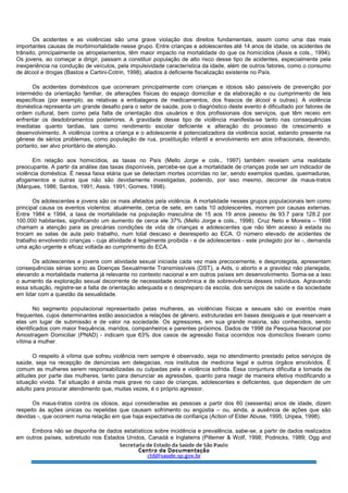 Os acidentes e as violências são uma grave violação dos direitos fundamentais, assim como uma das mais
importantes causas de morbimortalidade nesse grupo. Entre crianças e adolescentes até 14 anos de idade, os acidentes de
trânsito, principalmente os atropelamentos, têm maior impacto na mortalidade do que os homicídios (Assis e cols., 1994).
Os jovens, ao começar a dirigir, passam a constituir população de alto risco desse tipo de acidentes, especialmente pela
inexperiência na condução de veículos, pela impulsividade característica da idade, além de outros fatores, como o consumo
de álcool e drogas (Bastos e Cartini-Cotrin, 1998), aliados à deficiente fiscalização existente no País.
Os acidentes domésticos que ocorreram principalmente com crianças e idosos são passíveis de prevenção por
intermédio da orientação familiar, de alterações físicas do espaço domiciliar e da elaboração e ou cumprimento de leis
específicas (por exemplo, as relativas a embalagens de medicamentos, dos frascos de álcool e outras). A violência
doméstica representa um grande desafio para o setor de saúde, pois o diagnóstico deste evento é dificultado por fatores de
ordem cultural, bem como pela falta de orientação dos usuários e dos profissionais dos serviços, que têm receio em
enfrentar os desdobramentos posteriores. A gravidade desse tipo de violência manifesta-se tanto nas consequências
imediatas quanto tardias, tais como rendimento escolar deficiente e alteração do processo de crescimento e
desenvolvimento. A violência contra a criança e o adolescente é potencializadora da violência social, estando presente na
gênese de sérios problemas, como população de rua, prostituição infantil e envolvimento em atos infracionais, devendo,
portanto, ser alvo prioritário de atenção.
Em relação aos homicídios, as taxas no País (Mello Jorge e cols., 1997) também revelam uma realidade
preocupante. A partir da análise das taxas disponíveis, percebe-se que a mortalidade de crianças pode ser um indicador de
violência doméstica. É nessa faixa etária que se detectam mortes ocorridas no lar, sendo exemplos quedas, queimaduras,
afogamentos e outras que não são devidamente investigadas, podendo, por isso mesmo, decorrer de maus-tratos
(Marques, 1986; Santos, 1991; Assis. 1991; Gomes, 1998).
Os adolescentes e jovens são os mais afetados pela violência. A mortalidade nesses grupos populacionais tem como
principal causa os eventos violentos: atualmente, cerca de sete, em cada 10 adolescentes, morrem por causas externas.
Entre 1984 e 1994, a taxa de mortalidade na população masculina de 15 aos 19 anos passou de 93.7 para 128.2 por
100.000 habitantes, significando um aumento de cerca ele 37% (Mello Jorge e cols., 1998). Cruz Neto e Moreira – 1998
chamam a atenção para as precárias condições de vida de crianças e adolescentes que não têm acesso à estada ou
trocam as salas de aula pelo trabalho, num total descaso e desrespeito ao ECA. O número elevado de acidentes de
trabalho envolvendo crianças - cuja atividade é legalmente proibida - e de adolescentes - este protegido por lei -, demanda
uma ação urgente e eficaz voltada ao cumprimento do ECA.
Os adolescentes e jovens com atividade sexual iniciada cada vez mais precocemente, e desprotegida, apresentam
consequências sérias somo as Doenças Sexualmente Transmissíveis (DST), a Aids, o aborto e a gravidez não planejada,
elevando a mortalidade materna já relevante no contexto nacional e em outros países em desenvolvimento. Soma-se a isso
o aumento da exploração sexual decorrente de necessidade econômica e de sobrevivência desses indivíduos. Agravando
essa situação, registre-se a falta de orientação adequada e o despreparo da escola, dos serviços de saúde e da sociedade
em lidar com a questão da sexualidade.
No segmento populacional representado pelas mulheres, as violências físicas e sexuais são os eventos mais
frequentes, cujos determinantes estão associados a relações de gênero, estruturadas em bases desiguais e que reservam a
elas um lugar de submissão e de valor na sociedade. Os agressores, em sua grande maioria, são conhecidos, sendo
identificados com maior frequência, maridos, companheiros e parentes próximos. Dados de 1998 da Pesquisa Nacional por
Amostragem Domiciliar (PNAD) - indicam que 63% dos casos de agressão física ocorridos nos domicílios tiveram como
vítima a mulher.
O respeito à vítima que sofreu violência nem sempre é observado, seja no atendimento prestado pelos serviços de
saúde, seja na recepção de denúncias em delegacias, nos institutos de medicina legal e outros órgãos envolvidos. É
comum as mulheres serem responsabilizadas ou culpadas pela e violência sofrida. Essa conjuntura dificulta a tomada de
atitudes por parte das mulheres, tanto para denunciar as agressões, quanto para reagir de maneira efetiva modificando a
situação vivida. Tal situação é ainda mais grave no caso de crianças, adolescentes e deficientes, que dependem de um
adulto para procurar atendimento que, muitas vezes, é o próprio agressor.
Os maus-tratos contra os idosos, aqui consideradas as pessoas a partir dos 60 (sessenta) anos de idade, dizem
respeito às ações únicas ou repelidas que causam sofrimento ou angústia – ou, ainda, a ausência de ações que são
devidas -, que ocorrem numa relação em que haja expectativa de confiança (Action of Elder Abuse, 1995; Unpea, 1998).
Embora não se disponha de dados estatísticos sobre incidência e prevalência, sabe-se, a partir de dados realizados
em outros países, sobretudo nos Estados Unidos, Canadá e Inglaterra (Pillemer & WoIf, 1998; Podnicks, 1989; Ogg and
 