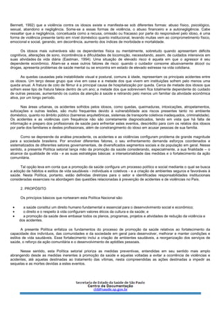 Bennett, 1992) que a violência contra os idosos existe e manifesta-se sob diferentes formas: abuso físico, psicológico,
sexual, abandono e negligência. Some-se a essas formas de violência, o abuso financeiro e a autonegligência. Cabe
ressaltar que a negligência, conceituada como a recusa, omissão ou fracasso por parte do responsável pelo idoso, é uma
forma de violência presente tanto em nível doméstico quanto institucional, levando muitas vem ao comprometimento físico,
emocional e social, gerando, em decorrência, aumento dos índices de morbidade e mortalidade.
Os idosos mais vulneráveis são os dependentes física ou mentalmente, sobretudo quando apresentam déficits
cognitivos, alterações de sono, incontinência e dificuldades de locomoção, necessitando, assim, de cuidados intensivos em
suas atividades da vida diária (Eastman, 1994). Uma situação de elevado risco é aquela em que o agressor é seu
dependente econômico. Aliam-se a esse outros fatores de risco: quando o cuidador consome abusivamente álcool ou
drogas, apresenta problemas de saúde mental ou se encontra em estado de elevado estresse na vida cotidiana.
As quedas causadas pela instabilidade visual e postural, comuns à idade, representam os principais acidentes entre
os idosos. Um terço desse grupo que vive em casa e a metade dos que vivem em instituições sofrem pelo menos uma
queda anual. A fratura de colo de fêmur é a principal causa de hospitalização por queda. Cerca de metade dos idosos que
sofrem esse tipo de fratura falece dentro de um ano; a metade dos que sobrevivem fica totalmente dependente do cuidado
de outras pessoas, aumentando os custos da atenção à saúde e retirando pelo menos um familiar da atividade econômica
ativa, por um longo período.
Nas áreas urbanas, os acidentes sofridos pelos idosos, como quedas, queimaduras, intoxicações, atropelamentos,
sufocações e outras lesões, são muito frequentes devido à vulnerabilidade aos riscos presentes tanto no ambiente
doméstico, quanto no âmbito público (barreiras arquitetônicas, sistemas de transporte coletivos inadequados, criminalidade).
Os acidentes e as violências com frequência não são corretamente diagnosticados, tendo em vista que há falta de
informação e preparo dos profissionais de saúde para enfrentar estes eventos, descrédito para com os relatos dos idosos
por parte dos familiares e destes profissionais, além de constrangimento do idoso em acusar pessoas de sua família.
Como se depreende da análise precedente, os acidentes e as violências configuram problema de grande magnitude
para a sociedade brasileira. Por envolver diferentes fatores, o seu enfrentamento demanda esforços coordenados e
sistematizados de diferentes setores governamentais, de diversificados segmentos sociais e da população em geral. Nesse
sentido, a presente Política setorial lança mão da promoção da saúde considerando, especialmente, a sua finalidade – o
alcance da qualidade de vida - e as suas estratégias básicas: a intersetorialidade das medidas e o fortalecimento da ação
comunitária.
Tal opção leva em conta que a promoção da saúde configura um processo político e social mediante o qual se busca
a adoção de hábitos e estilos de vida saudáveis - individuais e coletivos - e a criação de ambientes seguros e favoráveis à
saúde. Nesta Política, portanto, estão definidas diretrizes para o setor e identificadas responsabilidades institucionais
consideradas essenciais na abordagem das questões relacionadas à prevenção de acidentes e de violências no País.
2. PROPÓSITO
Os princípios básicos que nortearam esta Política Nacional são:
• a saúde constitui um direito humano fundamental e essencial para o desenvolvimento social e econômico;
• o direito e o respeito à vida configuram valores éticos da cultura e da saúde; e
• a promoção da saúde deve embasar todos os planos, programas, projetos e atividades de redução da violência e
dos acidentes.
A presente Política enfatiza os fundamentos do processo de promoção da saúde relativos ao fortalecimento da
capacidade dos indivíduos, das comunidades e da sociedade em geral para desenvolver, melhorar e manter condições e
estilos de vida saudáveis. Esse fortalecimento inclui a criação de ambientes saudáveis, a reorganização dos serviços de
saúde, o reforço da ação comunitária e o desenvolvimento de aptidões pessoais.
Nesse sentido, esta Política setorial prioriza as medidas preventivas, entendidas em seu sentido mais amplo
abrangendo desde as medidas inerentes à promoção da saúde e aquelas voltadas a evitar a ocorrência de violências e
acidentes, até aquelas destinadas ao tratamento das vítimas, nesta compreendidas as ações destinadas a impedir as
sequelas e as mortes devidas a estes eventos.
 