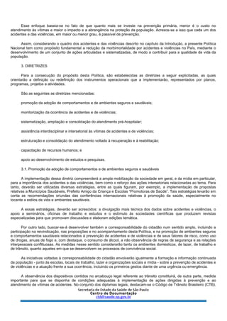 Esse enfoque baseia-se no fato de que quanto mais se investe na prevenção primária, menor é o custo no
atendimento às vítimas e maior o impacto e a abrangência na proteção da população. Acresce-se a isso que cada um dos
acidentes e das violências, em maior ou menor grau, é passível de prevenção.
Assim, considerando o quadro dos acidentes e das violências descrito no capítulo da Introdução, a presente Política
Nacional tem como propósito fundamental a redução da morbimortalidade por acidentes e violências no País, mediante o
desenvolvimento de um conjunto de ações articuladas e sistematizadas, de modo a contribuir para a qualidade de vida da
população.
3. DIRETRIZES
Para a consecução do propósito desta Política, são estabelecidas as diretrizes a seguir explicitadas, as quais
orientarão a definição ou redefinição dos instrumentos operacionais que a implementarão, representados por planos,
programas, projetos e atividades.
São as seguintes as diretrizes mencionadas:
promoção da adoção de comportamentos e de ambientes seguros e saudáveis;
monitorização da ocorrência de acidentes e de violências;
sistematização, ampliação e consolidação do atendimento pré-hospitalar;
assistência interdisciplinar e intersetorial às vítimas de acidentes e de violências;
estruturação e consolidação do atendimento voltado à recuperação e à reabilitação;
capacitação de recursos humanos; e
apoio ao desenvolvimento de estudos e pesquisas.
3.1. Promoção da adoção de comportamentos e de ambientes seguros e saudáveis
A implementação dessa diretriz compreenderá a ampla mobilização da sociedade em geral, e da mídia em particular,
para a importância dos acidentes e das violências, bem como o reforço das ações intersetoriais relacionadas ao tema. Para
tanto, deverão ser utilizadas diversas estratégias, entre as quais figuram, por exemplo, a implementação de propostas
relativas a Municípios Saudáveis, Prefeito Amigo da Criança e Escolas “Promotoras de Saúde”. Tais estratégias levarão em
conta as recomendações oriundas das conferências internacionais relativas à promoção da saúde, especialmente no
tocante a estilos de vida e ambientes saudáveis.
A essas estratégias, deverão ser acrescidos: a divulgação mais técnica dos dados sobre acidentes e violências, o
apoio a seminários, oficinas de trabalho e estudos e o estímulo às sociedades científicas que produzem revistas
especializadas para que promovam discussões e elaboram edições temática.
Por outro lado, buscar-se-á desenvolver também a corresponsabilidade do cidadão num sentido amplo, incluindo a
participação na reivindicação, nas proposições e no acompanhamento desta Política, e na promoção de ambientes seguros
e comportamentos saudáveis relacionados à prevenção de acidentes e de violências e de seus fatores de risco, como uso
de drogas, anuas de fogo e, com destaque, o consumo de álcool, a não observância de regras de segurança e as relações
interpessoais conflituosas. As medidas nesse sentido considerarão tanto os ambientes domésticos, de lazer, de trabalho e
de trânsito, quanto aqueles em que se desenvolvem os processos de convivência social.
As iniciativas voltadas à corresponsabilidade do cidadão envolverão igualmente a formação e informação continuada
da população - junto às escolas, locais de trabalho, lazer e organizações sociais e mídia - sobre a prevenção de acidentes e
de violências e a atuação frente a sua ocorrência, incluindo os primeiros gestos diante de uma urgência ou emergência.
A observância dos dispositivos contidos no arcabouço legal referente ao trânsito constituirá, de outra parte, medida
importante para que se disponha de condições adequadas à implementação de ações dirigidas à prevenção e ao
atendimento de vítimas de acidentes. No conjunto dos diplomas legais, destacam-se o Código de Trânsito Brasileiro (CTB),
 