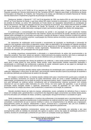 em especial o art. 78 da Lei N.º 9.503 de 23 de setembro de 1997, que dispõe sobre o Seguro Obrigatório de Danos
Pessoais causados por Veículos Automotores de Vias Terrestres (DPVAT). Segundo esse Artigo, os Ministérios da Saúde,
da Educação e do Desporto, do Trabalho, dos Transportes e da Justiça, por intermédio do Conselho Nacional de Trânsito,
deverão desenvolver e implementar programas de prevenção de acidentes.
Destaca-se, também, o Decreto N.° 1.017, de 23 de dezembro de 1993, que destina 50% do valor total do prêmio do
DPVAT ao Fundo Nacional de Saúde, o qual deve utilizar 90% deste montante na prevenção e no atendimento às vítimas
de acidente de trânsito; os outros 10% destinados ao Fundo devem ser repassados mensalmente ao coordenador do
Sistema Nacional de Trânsito para aplicação exclusiva em programas de prevenção. Já a Portaria Interministerial N.º 4.044,
de 18 de dezembro de 1998, dos Ministérios da Saúde, da Fazenda e da Justiça, determina que suas entidades
representativas adotem medidas destinadas a assegurar ampla e permanente divulgação dos direitos dos assegurados.
A sensibilização e conscientização dos formadores de opinião e da população em geral constituirão medidas
essenciais para a promoção de comportamentos não-violentos. Quanto aos formadores de opinião, deverão ser promovidos
debates sobre estratégias de comunicação que estimulem a adoção de atitudes e valores contrários à prática da violência,
nos quais buscar-se-á em eventos conjuntos, a participação dos diversos setores envolvidos na prevenção da violência aos
diferentes segmentos da população.
As campanhas de mobilização social buscarão o envolvimento da população na identificação e prevenção da
violência e dos acidentes contra todos os segmentos sociais. Além da elaboração e da divulgação de materiais educativos,
deverão ser identificados outros mecanismos capazes de tornar acessíveis as informações sobre o problema da violência
em redes de comunicação e movimentos sociais organizados. Paralelamente às campanhas, serão desenvolvidos
processos de educação, com participação ativa dos grupos sociais.
As medidas preventivas compreenderão a articulação e o desenvolvimento de ações não governamentais e de
diferentes conselhos. Para tanto, deverá ser apoiado o desenvolvimento de projetos conjuntos, bem como a realização de
estágios de pessoal dessas organizações em centros de referência como, por exemplo, os da mulher.
No tocante à recuperação das vítimas de acidentes e de violências, o setor saúde prestará informação, orientação e
apoio tanto a estas quanto às suas famílias. Neste sentido, serão desenvolvidas medidas específicas destinadas à
sensibilização e à informação dos profissionais e gestores de saúde, sobretudo quanto ao seu papel na orientação dos
portadores de seqüelas e deficiências, bem como de seus familiares.
Os estados e municípios deverão realizar ações sistemáticas de sensibilização para a prevenção de acidentes e de
violências, adequadas à cultura local. Ao lado disso, será produzido material educativo acerca da prevenção de acidentes e
de violências destinado aos profissionais de saúde e de educação.
Em relação à unidade familiar, as medidas estarão voltadas tanto para o reconhecimento quanto para a redução da
violência doméstica, envolvendo um conjunto de ações intersetoriais, tendo em conta o caráter multifatorial para a sua
determinação, principalmente com as áreas da justiça e da segurança pública. Assim, o desenvolvimento das ações pautar-
se-á pela tipificação da violência sofrida, considerando que os comportamentos violentos acontecem num contexto
relacional em que os sujeitos estão implicados ora como vítimas, ora como sujeito das agressões, e que as pessoas
envolvidas nestas situações tendem a repeti-las, perpetuando a cadeia de agressões em que estão inseridas.
Especificamente em relação aos idosos, será fundamental o investimento na formação de cuidadores.
Atenção prioritária deverá ser dada às crianças, adolescentes, jovens, portadores de deficiência física e mental e
idosos em condição asilar, garantindo-lhes o cumprimento dos dispositivos legais concernentes aos direitos destes grupos,
de forma articulada com entidades de classe, conselhos, organizações não-governamentais e a sociedade em geral.
Serão fundamentais a sensibilização e o incentivo dos profissionais e da população para o reconhecimento de que a
violência contra esses segmentos populacionais é potencializadora da violência social em geral. Neste sentido, deverá ser
consolidado o entendimento de que é possível modificar a cultura, os comportamentos e as atitudes que a reproduzem.
Particularmente quanto às crianças, adolescentes e idosos, promover-se-á o cumprimento das Leis N.ºs 8.069/90 e
8.842/94, visando a notificação dos maus-tratos em relação a esses segmentos populacionais.
Já a orientação terapêutica compreenderá, sempre que necessária, informações aos pacientes e aos seus
acompanhantes sobre as medidas de prevenção dos agravos à saúde e acerca das ações de reabilitação preventiva e
corretiva, levando em consideração o ambiente em que vivem e as condições sociais que dispõem.
 