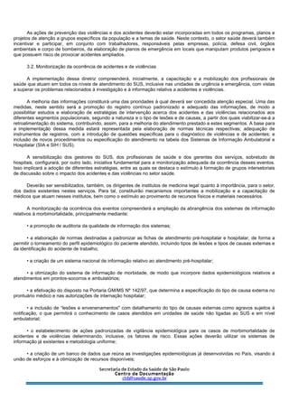 As ações de prevenção das violências e dos acidentes deverão estar incorporadas em todos os programas, planos e
projetos de atenção a grupos específicos da população e a temas de saúde. Neste contexto, o setor saúde deverá também
incentivar e participar, em conjunto com trabalhadores, responsáveis pelas empresas, polícia, defesa civil, órgãos
ambientais e corpo de bombeiros, da elaboração de planos de emergência em locais que manipulam produtos perigosos e
que possuem risco de provocar acidentes ampliados.
3.2. Monitorização da ocorrência de acidentes e de violências
A implementação dessa diretriz compreenderá, inicialmente, a capacitação e a mobilização dos profissionais de
saúde que atuam em todos os níveis de atendimento do SUS, inclusive nas unidades de urgência e emergência, com vistas
a superar os problemas relacionados à investigação e à informação relativa a acidentes e violências.
A melhoria das informações constituirá uma das prioridades à qual deverá ser concedida atenção especial. Uma das
medidas, neste sentido será a promoção do registro contínuo padronizado e adequado das informações, de modo a
possibilitar estudos e elaboração de estratégias de intervenção acerca dos acidentes e das violências relacionados aos
diferentes segmentos populacionais, segundo a natureza e o tipo de lesões e de causas, a partir dos quais viabilizar-se-á a
retroalimentação do sistema, contribuindo, assim, para a melhoria do atendimento prestado a estes segmentos. A base para
a implementação dessa medida estará representada pela elaboração de normas técnicas respectivas; adequação de
instrumentos de registros, com a introdução de questões específicas para o diagnóstico de violências e de acidentes; e
inclusão de novos procedimentos ou especificação do atendimento na tabela dos Sistemas de Informação Ambulatorial e
Hospitalar (SIA e SIH / SUS).
A sensibilização dos gestores do SUS, dos profissionais de saúde e dos gerentes dos serviços, sobretudo de
hospitais, configurará, por outro lado, iniciativa fundamental para a monitorização adequada da ocorrência desses eventos.
Isso implicará a adoção de diferentes estratégias, entre as quais se destaca o estímulo à formação de grupos intersetoriais
de discussão sobre o impacto dos acidentes e das violências no setor saúde.
Deverão ser sensibilizados, também, os dirigentes de institutos de medicina legal quanto à importância, para o setor,
dos dados existentes nestes serviços. Para tal, constituirão mecanismos importantes a mobilização e a capacitação de
médicos que atuam nesses institutos, bem como o estímulo ao provimento de recursos físicos e materiais necessários.
A monitorização da ocorrência dos eventos compreenderá a ampliação da abrangência dos sistemas de informação
relativos à morbimortalidade, principalmente mediante:
• a promoção de auditoria da qualidade de informação dos sistemas;
• a elaboração de normas destinadas a padronizar as fichas de atendimento pré-hospitalar e hospitalar, de forma a
permitir o torneamento do perfil epidemiológico do paciente atendido, incluindo tipos de lesões e tipos de causas externas e
da identificação do acidente de trabalho;
• a criação de um sistema nacional de informação relativo ao atendimento pré-hospitalar;
• a otimização do sistema de informação de morbidade, de modo que incorpore dados epidemiológicos relativos a
atendimentos em prontos-socorros e ambulatórios;
• a efetivação do disposto na Portaria GM/MS Nº 142/97, que determina a especificação do tipo de causa externa no
prontuário médico e nas autorizações de internação hospitalar;
• a inclusão de “lesões e envenenamentos" com detalhamento do tipo de causas externas como agravos sujeitos à
notificação, o que permitirá o conhecimento de casos atendidos em unidades de saúde não ligadas ao SUS e em nível
ambulatorial;
• o estabelecimento de ações padronizadas de vigilância epidemiológica para os casos de morbimortalidade de
acidentes e de violências determinando, inclusive, os fatores de risco. Essas ações deverão utilizar os sistemas de
informação já existentes e metodologia uniforme;
• a criação de um banco de dados que reúna as investigações epidemiológicas já desenvolvidas no País, visando à
união de esforços e à otimização de recursos disponíveis;
 
