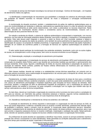 • a inserção do serviço de informação toxicológica nos serviços de toxicologia - Centros de Intoxicação -, em hospitais
de atendimento médico de urgência;
• a identificação e implementação de mecanismos que possibilitem a ampliação da cobertura de informação relativa
aos acidentes de trabalho ocorridos no mercado informal, de modo a ultrapassar a concepção eminentemente
previdenciária.
A monitorização da situação envolverá, também, o estabelecimento de ações de vigilância epidemiológica para os
casos de morbimortalidade por acidentes e violências, estimulando-se experiências locais e a união de esforços nas áreas
em que vários procedimentos já estão sendo desenvolvidos, com vistas a potencializar os recursos disponíveis. Neste
contexto, deverão ser incentivados estudos amplos e consistentes acerca da morbimortalidade, inclusive com a
determinação de seus possíveis fatores de risco.
Em relação a acidentes de trânsito, o sistema de vigilância epidemológica compreenderá a implantação, com recurso
eletrônico, de uma rede de informação estatística destes acidentes, que inclua a captação, o transporte e o armazenamento
de dados. Esta rede deverá estar integrada e acessível a todos os fóruns em nível municipal, estadual e federal e
possibilitar a análise não apenas dos dados de acidente, como também de outros parâmetros de segurança que auxiliem na
identificação de causas e na proposta de medidas preventivas. A organização e o desenvolvimento das ações implicarão a
definição de um boletim de ocorrência padrão e a formação de técnicos em vigilância epidemiológica de acidente de
trânsito.
O setor saúde deverá participar da monitorização dos acidentes ampliados, levantando, junto com os outros órgãos,
as causas, as conseqüências a curto e longo prazos, bem como os recursos envolvidos na sua mitigação.
3.3. Sistematização, ampliação e consolidação do atendimento pré-hospitalar
O fomento à organização e à implantação de serviços de atendimento pré-hospitalar (APH) será fundamental para a
consecução do propósito desta Política, para o que deverão ser promovidas medidas que permitam o aprimoramento dos
serviços existentes. Entre essas, figurará a identificação de fontes de recursos destinados à preparação de pessoal e à
aquisição de materiais. Neste contexto, poderão ser fixados critérios diferenciados de incentivos para que estados e
municípios invistam nesses serviços.
Além dessas medidas, deverão ser revistas e ou estabelecidas normas técnicas específicas, em conjunto com os
diferentes setores envolvidos, para a padronização de equipamentos e de veículos para o transporte de vítimas, bem como
para a formação de recursos humanos.
Paralelamente, os órgãos competentes promoverão a análise e o mapeamento de áreas de risco para a ocorrência
de desastres com múltiplas vítimas e acidentes ampliados, a partir dos quais serão estabelecidos, juntamente com a defesa
civil, planos de atendimento pré-hospitalar e hospitalar específicos para situações de fluxos maciços de vitimados. Será
promovida, também, a integração do APH ao atendimento hospitalar de emergência, com a implantação de centrais de
regulação médica nos estados e municípios, às quais competirá a articulação com os órgãos que mantêm este tipo de
serviço, estimulando-os a atuar de forma compartilhada.
Ao lado disso, deverá ser incentivada a organização de consórcios entre municípios de menor porte e a ampliação do
APH para as rodovias, por intermédio das polícias rodoviárias estaduais e federais, segundo normas estabelecidas de
comum acordo entre estas e os gestores do SUS, em suas respectivas amas de abrangência.
3.4. Assistência interdisciplinar e intersetorial às vítimas de acidentes e de violências
A prestação do atendimento às vítimas requererá a estruturação e a organização da rede de serviços do SUS, de
fornia que possa diagnosticar a violência e acidentes entre os usuários e acolher demandas, prestando-lhes atenção digna,
de qualidade e resolutiva, desde o primeiro nível de atenção. A consecução desse atendimento dar-se-á, sobretudo,
mediante o estabelecimento de sistemas de referência entre o setor saúde e as áreas jurídicas e de segurança, para o que
será provida a respectiva assessoria técnica no tocante à definição, implantação e avaliação das ações. Nesse particular,
ainda, deverão ser apoiados projetos e repasse de recursos voltados à estruturação e à organização mencionadas.
Os profissionais de saúde deverão ser capacitados a identificar maus-tratos, acionar os serviços existentes visando à
proteção das vítimas e acompanhar os casos identificados. Serão garantidas as condições adequadas para o atendimento,
tais como tempo para reuniões de equipe, supervisão e infra-estrutura.
 