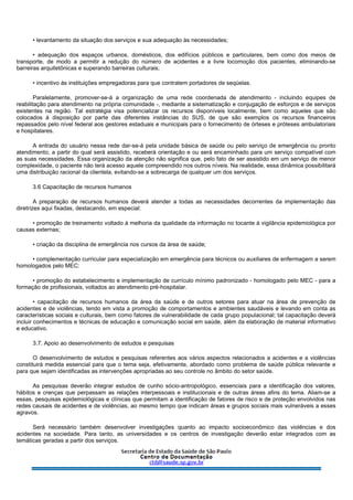 • levantamento da situação dos serviços e sua adequação às necessidades;
• adequação dos espaços urbanos, domésticos, dos edifícios públicos e particulares, bem como dos meios de
transporte, de modo a permitir a redução do número de acidentes e a livre locomoção dos pacientes, eliminando-se
barreiras arquitetônicas e superando barreiras culturais;
• incentivo às instituições empregadoras para que contratem portadores de seqüelas.
Paralelamente, promover-se-á a organização de uma rede coordenada de atendimento - incluindo equipes de
reabilitação para atendimento na própria comunidade -, mediante a sistematização e conjugação de esforços e de serviços
existentes na região. Tal estratégia visa potencializar os recursos disponíveis localmente, bem como aqueles que são
colocados à disposição por parte das diferentes instâncias do SUS, de que são exemplos os recursos financeiros
repassados pelo nível federal aos gestores estaduais e municipais para o fornecimento de órteses e próteses ambulatoriais
e hospitalares.
A entrada do usuário nessa rede dar-se-á pela unidade básica de saúde ou pelo serviço de emergência ou pronto
atendimento, a partir do qual será assistido, receberá orientação e ou será encaminhado para um serviço compatível com
as suas necessidades. Essa organização da atenção não significa que, pelo fato de ser assistido em um serviço de menor
complexidade, o paciente não terá acesso aquele compreendido nos outros níveis. Na realidade, essa dinâmica possibilitará
uma distribuição racional da clientela, evitando-se a sobrecarga de qualquer um dos serviços.
3.6 Capacitação de recursos humanos
A preparação de recursos humanos deverá atender a todas as necessidades decorrentes da implementação das
diretrizes aqui fixadas, destacando, em especial:
• promoção de treinamento voltado à melhoria da qualidade da informação no tocante à vigilância epidemiológica por
causas externas;
• criação da disciplina de emergência nos cursos da área de saúde;
• complementação curricular para especialização em emergência para técnicos ou auxiliares de enfermagem a serem
homologados pelo MEC:
• promoção do estabelecimento e implementação de currículo mínimo padronizado - homologado pelo MEC - para a
formação de profissionais, voltados ao atendimento pré-hospitalar.
• capacitação de recursos humanos da área da saúde e de outros setores para atuar na área de prevenção de
acidentes e de violências, tendo em vista a promoção de comportamentos e ambientes saudáveis e levando em conta as
características sociais e culturais, bem como fatores de vulnerabilidade de cada grupo populacional; tal capacitação deverá
incluir conhecimentos e técnicas de educação e comunicação social em saúde, além da elaboração de material informativo
e educativo.
3.7. Apoio ao desenvolvimento de estudos e pesquisas
O desenvolvimento de estudos e pesquisas referentes aos vários aspectos relacionados a acidentes e a violências
constituirá medida essencial para que o tema seja, efetivamente, abordado como problema de saúde pública relevante e
para que sejam identificadas as intervenções apropriadas ao seu controle no âmbito do setor saúde.
As pesquisas deverão integrar estudos de cunho sócio-antropológico, essenciais para a identificação dos valores,
hábitos e crenças que perpassam as relações interpessoais e institucionais e de outras áreas afins do tema. Aliam-se a
essas, pesquisas epidemiológicas e clínicas que permitam a identificação de fatores de risco e de proteção envolvidos nas
redes causais de acidentes e de violências, ao mesmo tempo que indicam áreas e grupos sociais mais vulneráveis a esses
agravos.
Será necessário também desenvolver investigações quanto ao impacto socioeconômico das violências e dos
acidentes na sociedade. Para tanto, as universidades e os centros de investigação deverão estar integrados com as
temáticas geradas a partir dos serviços.
 