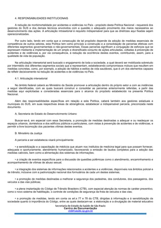 4. RESPONSABILIDADES INSTITUCIONAIS
A redução da morbimortalidade por acidentes e violências no País - propósito desta Política Nacional - requererá dos
gestores do SUS e dos demais técnicos envolvidos com a questão o adequado provimento dos meios necessários ao
desenvolvimento das ações. A articulação intrasetorial é requisito indispensável para que as diretrizes aqui fixadas sejam
operacionalizadas.
Por outro lado, tendo em conta que a consecução de tal propósito depende da adoção de medidas essenciais de
competência de outros setores, esta Política tem como princípio a construção e a consolidação de parcerias efetivas com
diferentes segmentos governamentais e não-governamentais. Essas parcerias significam a conjugação de esforços que se
expressam mediante a implementação de um amplo e diversificado conjunto de ações articuladas, voltadas à prevenção de
acidentes e de violências e, por via consequência, à redução da ocorrência destes eventos, contribuindo, assim, para a
qualidade de vida da população.
Na articulação intersetorial será buscado o engajamento de toda a sociedade, a qual deverá ser mobilizada sobretudo
por intermédio dos diferentes segmentos sociais que a representam, estabelecendo compromissos mútuos que resultem em
medidas concretas, como, por exemplo, a adoção de hábitos e estilos de vida saudáveis, que é um dos elementos capazes
de refletir decisivamente na redução de acidentes e de violências no País.
4.1. Articulação intersetorial
No âmbito federal caberá ao Ministério da Saúde promover a articulação dentro do próprio setor e com as instâncias
a seguir identificadas, com as quais buscará construir e consolidar as parcerias anteriormente referidas, a partir das
medidas aqui explicitadas e consideradas essenciais para o alcance do propósito estabelecido na presente Política
Nacional.
Além das responsabilidades específicas em relação a esta Política, caberá também aos gestores estaduais e
municipais do SUS, em suas respectivas áreas de abrangência, estabelecer a indispensável parceria, preconizada neste
documento.
A. Secretaria de Estado do Desenvolvimento Urbano
Buscar-se-á, em especial com essa Secretaria, a promoção de medidas destinadas a adequar e ou readequar os
espaços urbanos, domésticos e dos edifícios públicos e particulares, com vistas à prevenção de acidentes e de violências, e
permitir a livre locomoção dos pacientes vítimas destes eventos.
B. Ministério da Justiça
A parceria a ser estabelecia visará principalmente:
• a sensibilização e a capacitação de médicos que atuam nos institutos de medicina legal para que possam fornecer,
adequada e oportunamente, atendimento humanizado, favorecendo a emissão de laudos completos para a adoção das
medidas cabíveis, bem como a alimentação dos sistemas de informações;
• a criação de eventos específicos para a discussão de questões polêmicas como o atendimento, encaminhamento e
acompanhamento de vítimas de abuso sexual;
• a integração dos sistemas de informações relacionados a acidentes e a violências, disponíveis nos âmbitos policial e
de trânsito, inclusive com a padronização nacional dos formulários de cada um destes sistemas;
• a promoção de medidas destinadas a melhorar a segurança dos pedestres, dos condutores, dos passageiros, dos
veículos a das vias públicas;
• a plena implantação do Código de Trânsito Brasileiro (CTB), com especial atenção às normas de caráter preventivo,
como o novo sistema de habilitação, o controle de condições de segurança da frota de veículos e das vias;
• a promoção de medidas, tendo em conta os art.s 77 e 78 do CTB, dirigidas à informação e à sensibilização da
sociedade quanto à importância do Código, entre as quais destacam-se: a elaboração e a divulgação de material educativo
 