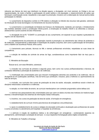referente aos fatores de risco que interferem na direção segura; a divulgação, em nível nacional, do Código e de sua
regulamentação, de modo a facilitar a participação do poder público e da população; o desenvolvimento de ações que
favoreçam a participação social, ressaltando o seu papel na prevenção, inclusive com a elaboração de manual acerca desta
participação no trânsito;
• o cumprimento de dispositivo contido no CTB relativo à utilização no trânsito dos recursos nele gerados, sobretudo
na introdução de novas tecnologias e no treinamento de recursos humanos;
• o cumprimento e a consolidação do Estatuto da Criança e do Adolescente, mediante, por exemplo, o fortalecimento
das medidas adotadas contra a prostituição infanto-juvenil, a erradicação do trabalho infantil e as referentes a crianças,
adolescentes e jovens autores de atos infracionais;
• a divulgação da Lei N.° 9.534/97 e a promoção do seu cumprimento, em especial no que respeita à gratuidade do
registro civil de nascimento;
• o estabelecimento de protocolos de cooperação visando à prevenção e ao atendimento das vítimas de acidentes e
de violências, compreendendo a elaboração e implantação de projetos conjuntos, bem como a padronização de formulários,
como o Boletim de Ocorrência Policial, entre outros;
• o treinamento para policiais, técnicos do IML e demais profissionais envolvidos, respeitadas as suas áreas de
competência;
• a adoção de medidas de controle de armas de fogo, considerando-as como importante fator de risco para a
violência.
C. Ministério da Educação
Buscar-se-á, com esse Ministério, sobretudo:
• a inclusão nos currículos de primeiro e segundo graus, bem como nos cursos profissionalizantes e técnicos, de
conteúdos referentes à prevenção de acidentes e de violências;
• a mobilização das universidades para que induzam investigações atinentes aos acidentes e às violências, não só
divulgando-as em publicações científicas, mas de forma que contribuam, inclusive, para a melhoria e o aprimoramento da
rede de serviços;
• a inclusão, nos currículos dos cursos de graduação da área da saúde, educação, assistência social e direito de
disciplina relacionada a acidentes e a violências;
• a adoção, no nível médio de ensino, de currículo interdisciplinar com conteúdo programático sobre defesa civil;
• o estímulo aos pesquisadores das universidades para que usem os dados oriundos dos institutos de medicina legal,
visando a retroalimentação dos sistemas de informações nestas instituições;
• o incentivo, nos cursos de graduação da área de saúde, à formação em emergência;
• o estabelecimento de currículo mínimo para técnicos de emergência e de profissionais;
• o apoio no estabelecimento de cursos e estágios de educação continuada e atualização para profissionais de saúde
e outros envolvidos no atendimento pré-hospitalar e hospitalar às eminências;
• o estímulo à criação de residência médica e de enfermagem em emergência - contemplando aspemos do
planejamento, administração e prestação de serviços - e a sua respectiva homologação pelos órgãos competentes.
D. Ministério do Trabalho e Emprego
 