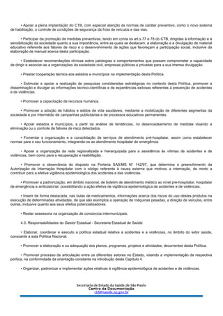 • Apoiar a plena implantação do CTB, com especial atenção às normas de caráter preventivo, como o novo sistema
de habilitação, o controle de condições de segurança da frota de veículos e das vias.
• Participar da promoção de medidas preventivas, tendo em conta os art.s 77 e 78 do CTB, dirigidas à informação e à
sensibilização da sociedade quanto a sua importância, entre as quais se destacam: a elaboração e a divulgação de material
educativo referente aos fatores de risco e o desenvolvimento de ações que favoreçam a participação social, inclusive da
elaboração de manual acerca desta participação.
• Estabelecer recomendações clínicas sobre patologias e comportamentos que possam comprometer a capacidade
de dirigir e associar-se a organizações da sociedade civil, empresas públicas e privadas para a sua imensa divulgação.
• Prestar cooperação técnica aos estados e municípios na implementação desta Política.
• Estimular e apoiar a realização de pesquisas consideradas estratégicas no contexto desta Política, promover a
disseminação e divulgar as informações técnico-científicas e de experiências exitosas referentes à prevenção de acidentes
e de violências.
• Promover a capacitação de recursos humanos.
• Promover a adoção de hábitos e estilos de vida saudáveis, mediante a mobilização de diferentes segmentas da
sociedade e por intermédio de campanhas publicitárias e de processos educativos permanentes.
• Apoiar estados e municípios, a partir da análise de tendências, no desencadeamento de medidas visando a
eliminação ou o controle de fatores de risco detectados.
• Fomentar a organização e a consolidação de serviços de atendimento pré-hospitalar, assim como estabelecer
normas para o seu funcionamento, integrando-os ao atendimento hospitalar de emergência.
• Apoiar a organização da rede regionalizada e hierarquizada para a assistência às vítimas de acidentes e de
violências, bem como para a recuperação e reabilitação.
• Promover a observância do disposto na Portaria SAS/MS N° 142/97, que determina o preenchimento da
Autorização de Internação Hospitalar com o código referente à causa externa que motivou a internação, de modo a
contribuir para a efetiva vigilância epidemiológica dos acidentes e das violências.
• Promover a padronização, em âmbito nacional, de boletim de atendimento médico ao nível pré-hospitalar, hospitalar
de emergência e ambulatorial, possibilitando a ação efetiva de vigilância epidemiológica de acidentes e de violências.
• Inserir de forma destacada, nas bulas de medicamentos, informações acerca dos riscos do uso destes produtos na
execução de determinadas atividades, de que são exemplos a operação de máquinas pesadas, a direção de veículos, entre
outras, inclusive quanto aos seus efeitos potencializadores.
• Restar assessoria na organização de consórcios intermunicipais.
4.3. Responsabilidades do Gestor Estadual - Secretaria Estadual de Saúde
• Elaborar, coordenar e executo a política estadual relativa a acidentes e a violências, no âmbito do setor saúde,
consoante a esta Política Nacional.
• Promover a elaboração e ou adequação dos planos, programas, projetos e atividades, decorrentes desta Política.
• Promover processo de articulação entre os diferentes setores no Estado, visando a implementação da respectiva
política, na conformidade da orientação constante na introdução deste Capítulo 4.
• Organizar, padronizar e implementar ações relativas à vigilância epidemiológica de acidentes e de violências.
 
