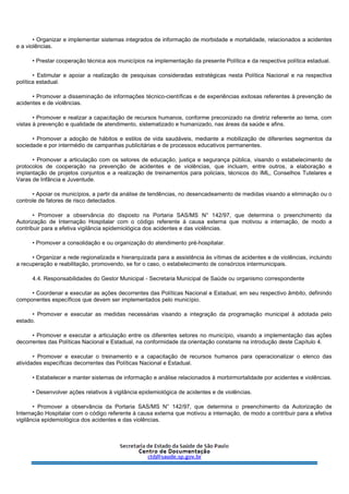 • Organizar e implementar sistemas integrados de informação de morbidade e mortalidade, relacionados a acidentes
e a violências.
• Prestar cooperação técnica aos municípios na implementação da presente Política e da respectiva política estadual.
• Estimular e apoiar a realização de pesquisas consideradas estratégicas nesta Política Nacional e na respectiva
política estadual.
• Promover a disseminação de informações técnico-científicas e de experiências exitosas referentes à prevenção de
acidentes e de violências.
• Promover e realizar a capacitação de recursos humanos, conforme preconizado na diretriz referente ao tema, com
vistas à prevenção e qualidade de atendimento, sistematizado e humanizado, nas áreas da saúde e afins.
• Promover a adoção de hábitos e estilos de vida saudáveis, mediante a mobilização de diferentes segmentos da
sociedade e por intermédio de campanhas publicitárias e de processos educativos permanentes.
• Promover a articulação com os setores de educação, justiça e segurança pública, visando o estabelecimento de
protocolos de cooperação na prevenção de acidentes e de violências, que incluam, entre outros, a elaboração e
implantação de projetos conjuntos e a realização de treinamentos para policiais, técnicos do IML, Conselhos Tutelares e
Varas de Infância e Juventude.
• Apoiar os municípios, a partir da análise de tendências, no desencadeamento de medidas visando a eliminação ou o
controle de fatores de risco detectados.
• Promover a observância do disposto na Portaria SAS/MS N° 142/97, que determina o preenchimento da
Autorização de Internação Hospitalar com o código referente à causa externa que motivou a internação, de modo a
contribuir para a efetiva vigilância epidemiológica dos acidentes e das violências.
• Promover a consolidação e ou organização do atendimento pré-hospitalar.
• Organizar a rede regionalizada e hierarquizada para a assistência às vítimas de acidentes e de violências, incluindo
a recuperação e reabilitação, promovendo, se for o caso, o estabelecimento de consórcios intermunicipais.
4.4. Responsabilidades do Gestor Municipal - Secretaria Municipal de Saúde ou organismo correspondente
• Coordenar e executar as ações decorrentes das Políticas Nacional e Estadual, em seu respectivo âmbito, definindo
componentes específicos que devem ser implementados pelo município.
• Promover e executar as medidas necessárias visando a integração da programação municipal à adotada pelo
estado.
• Promover e executar a articulação entre os diferentes setores no município, visando a implementação das ações
decorrentes das Políticas Nacional e Estadual, na conformidade da orientação constante na introdução deste Capítulo 4.
• Promover e executar o treinamento e a capacitação de recursos humanos para operacionalizar o elenco das
atividades específicas decorrentes das Políticas Nacional e Estadual.
• Estabelecer e manter sistemas de informação e análise relacionados à morbirmortalidade por acidentes e violências.
• Desenvolver ações relativos à vigilância epidemiológica de acidentes e de violências.
• Promover a observância da Portaria SAS/MS N° 142/97, que determina o preenchimento da Autorização de
Internação Hospitalar com o código referente à causa externa que motivou a internação, de modo a contribuir para a efetiva
vigilância epidemiológica dos acidentes e das violências.
 