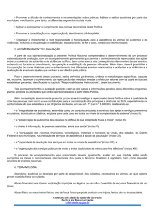 • Promover a difusão de conhecimentos e recomendações sobre práticas, hábitos e estilos saudáveis por parte dos
munícipes, mobilizando, para tanto, os diferentes segmentos sociais locais.
• Aplicar e acompanhar o cumprimento das normas decorrentes desta Política.
• Promover a consolidação e ou organização do atendimento pré-hospitalar.
• Organizar e implementar a rede regionalizada e hierarquizada para a assistência às vítimas de acidentes e de
violências, incluindo a recuperação e reabilitação, estabelecendo, se for o caso, consórcios intermunicipais.
5. ACOMPANHAMENTO E AVALIAÇÃO
A parir de sua operacionalização a presente Política Nacional compreenderá o desenvolvimento de um processo
sistematizado de avaliação, com um acompanhamento permanente que permita o conhecimento da repercussão das ações
sobre a ocorrência de acidentes e de violências no País, bem como acerca das consequências decorrentes destes eventos,
sobretudo no tocante ao atendimento, recuperação e reabilitação de pessoas vitimadas. Além disso, deverá possibilitar a
incorporação de novas diretrizes para o enfrentamento dos diferentes eventos relacionados a acidentes e a violências e a
realização de eventuais ajustes que venham a ser ditados pela prática.
Para o desenvolvimento desse processo, serão definidos parâmetros, critérios e metodologias específicas, capazes
de, inclusive, favorecer o conhecimento da repercussão das medidas levadas a efeito por setores com os quais se buscará
estabelecer parcerias, identificadas no capítulo "Responsabilidades Institucionais", deste documento.
Tais acompanhamentos e avaliação poderão valer-se dos dados e informações gerados pelos diferentes programas,
planos, projetos ou atividades que serão operacionalizados a partir desta Política.
Além da avaliação anteriormente prescrita, procurar-se-á investigar a repercussão desta Política sobre a qualidade de
vida das pessoas, bem como a sua contribuição para a concretização dos princípios e diretrizes do SUS, especialmente na
conformidade do que estabelece a Lei Orgânica da Saúde, em seu art. 7° (Lei N.° 8.080/90), destacando-se:
• a “integralidade da assistência, entendida como um conjunto articulado e contínuo das ações e serviços preventivos
e curativos, individuais e coletivos, exigidos para cada caso em todos os níveis de complexidade do sistema" (inciso II);
• a "preservação da autonomia das pessoas na defesa de sua integridade física e moral" (inciso III);
• o direito à informação, às pessoas assistidas, sobre sua saúde" (inciso V);
• a "conjugação dos recursos financeiros, tecnológicos, materiais e humanos da União, dos estados, do Distrito
Federal e dos municípios, na prestação de serviços de assistência à saúde da população" (inciso XI);
• a "capacidade de resolução dos serviços em todos os níveis de assistência" (inciso XII); e
• a "organização dos serviços públicos de modo a evitar duplicidade de meios para fins idênticos" (inciso XIII).
O processo de acompanhamento aqui preconizado deverá, igualmente, avaliar em que medida estão sendo
cumpridas as metas e compromissos internacionais dos quais o Governo Brasileiro é signatário, bem como daqueles
oriundos de eventos nacionais.
6. TERMINOLOGIA
Abandono: ausência ou deserção por parte do responsável, dos cuidados, necessários às vítimas, ao qual caberia
prover custódia física ou cuidado;
Abuso financeiro aos idosos: exploração imprópria ou ilegal e ou uso não consentido de recursos financeiros de um
idoso;
Abuso físico ou maus-tratos físicos: uso de força física que pode produzir uma injúria, ferida, dor ou incapacidade;
 