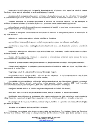 Abuso psicológico ou maus-tratos psicológicos: agressões verbais ou gestuais com o objetivo de aterrorizar, rejeitar,
humilhar a vítima, restringir a liberdade ou ainda isolá-la do convívio social;
Abuso sexual: ato ou jogo sexual que ocorre em relação hétero ou homossexual que visa estimular a vítima ou utilizá-
la para obter excitação sexual e práticas eróticas e sexuais impostas por meio de aliciamento, violência física ou ameaças;
Acidentes ampliados: são acidentes relacionados a indústrias de processos contínuos, não se restringem ao
ambiente de trabalho, afetando comunidades do entorno e produzindo efeitos adversos ao longo do tempo;
Autonegligência: conduta de pessoa idosa que ameaça sua própria saúde ou segurança, com a recusa ou o fracasso
de prover a si mesmo um cuidado adequado;
Acidentes de transporte: todo acidente que envolve veículo destinado ao transporte de pessoas ou mercadorias de
um lugar para outro;
Acidentes de trânsito: acidentes com veículos, ocorridos na via pública;
Agentes tóxicos: toda substância que, em contágio com o organismo, causa alterações eia suas funções;
Atendimento de recuperação e reabilitação: atendimento oferecido após a alta do paciente, geralmente em ambiente
ambulatorial;
Atendimento pré-hospitalar: atendimento especializado oferecido a uma pessoa no local da ocorrência do evento,
antes da chegada ao hospital;
Causas externas: ocorrências relacionais e acidentais e circunstâncias ambientais como causas de lesões,
envenenamentos e outros efeitos adversos;
Deficiência: qualquer perda ou alteração de uma estrutura, função de ordem psicológica, fisiológica ou anatômica;
Fatores de risco: elementos de qualquer origem que possam comprometer ou colocar em risco a integridade física e
ou emocional de um indivíduo;
Imaginologia: estudo de todos procedimentos diagnósticos por imagem;
Incapacidade: qualquer restrição ou falta - resultante de uma deficiência – da capacidade de realizar uma atividade
nos moldes e limites considerados normais para um ser humano;
Informações tóxico-farmacológicas: informações sobre envenenamentos por medicamentos, produtos domiciliares,
inseticidas, plantas tóxicas, animais peçonhentos, metais pesados, euforias (cocaína, LSD etc.), interações
medicamentosas ou de drogas e teratogênese, bem como ações preventivas na área toxicológica;
Negligência: recusa, omissão ou fracasso por parte do responsável no cuidado com a vítima;
Notificação: é a comunicação obrigatória de determinadas doenças ou agravos às autoridades de saúde;
Reabilitação: desenvolvimento de uma pessoa até o mais completo potencial físico, psicológico, social, profissional,
não-profissional e educacional, compatível com seu comprometimento fisiológico, anatômico e limitações ambientais;
Recuperação: ato de recuperar, recobrar ou restaurar funções, membros ou segmentos corporais que foram atingidos
por lesões ou traumas;
Sequelas: danos deixados por qualquer doença ou agravo;
Profissionais responsáveis pela segurança relacionados ao Atendimento Pré-Hospitalar: Corpos de Bombeiros,
Policiais Civis, Militares, Rodoviários, e outros profissionais, devidamente reconhecidos pelo Gestor público da saúde,
 